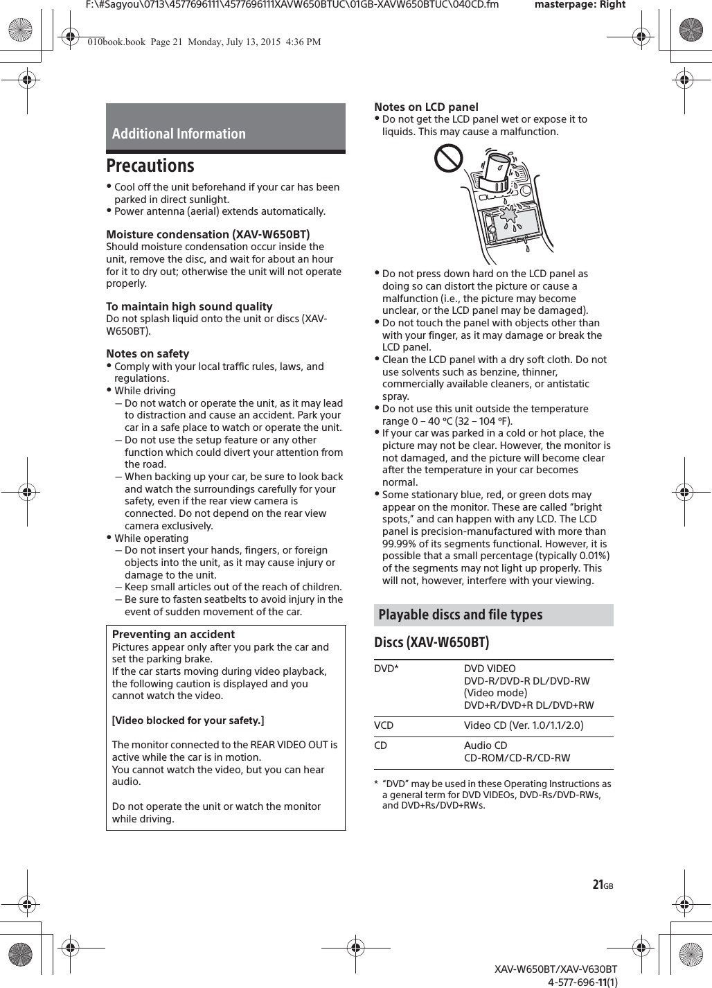 21GBF:\#Sagyou\0713\4577696111\4577696111XAVW650BTUC\01GB-XAVW650BTUC\040CD.fm masterpage: RightXAV-W650BT/XAV-V630BT4-577-696-11(1)PrecautionsˎCool off the unit beforehand if your car has been parked in direct sunlight.ˎPower antenna (aerial) extends automatically.Moisture condensation (XAV-W650BT)Should moisture condensation occur inside the unit, remove the disc, and wait for about an hour for it to dry out; otherwise the unit will not operate properly.To maintain high sound qualityDo not splash liquid onto the unit or discs (XAV-W650BT).Notes on safetyˎComply with your local traffic rules, laws, and regulations.ˎWhile drivingˋDo not watch or operate the unit, as it may lead to distraction and cause an accident. Park your car in a safe place to watch or operate the unit.ˋDo not use the setup feature or any other function which could divert your attention from the road.ˋWhen backing up your car, be sure to look back and watch the surroundings carefully for your safety, even if the rear view camera is connected. Do not depend on the rear view camera exclusively.ˎWhile operatingˋDo not insert your hands, fingers, or foreign objects into the unit, as it may cause injury or damage to the unit.ˋKeep small articles out of the reach of children.ˋBe sure to fasten seatbelts to avoid injury in the event of sudden movement of the car.Notes on LCD panelˎDo not get the LCD panel wet or expose it to liquids. This may cause a malfunction.ˎDo not press down hard on the LCD panel as doing so can distort the picture or cause a malfunction (i.e., the picture may become unclear, or the LCD panel may be damaged).ˎDo not touch the panel with objects other than with your finger, as it may damage or break the LCD panel.ˎClean the LCD panel with a dry soft cloth. Do not use solvents such as benzine, thinner, commercially available cleaners, or antistatic spray.ˎDo not use this unit outside the temperature range 0 &ndash; 40 &ordm;C (32 &ndash; 104 &ordm;F).ˎIf your car was parked in a cold or hot place, the picture may not be clear. However, the monitor is not damaged, and the picture will become clear after the temperature in your car becomes normal.ˎSome stationary blue, red, or green dots may appear on the monitor. These are called &ldquo;bright spots,&rdquo; and can happen with any LCD. The LCD panel is precision-manufactured with more than 99.99% of its segments functional. However, it is possible that a small percentage (typically 0.01%) of the segments may not light up properly. This will not, however, interfere with your viewing.Discs (XAV-W650BT)* &ldquo;DVD&rdquo; may be used in these Operating Instructions as a general term for DVD VIDEOs, DVD-Rs/DVD-RWs, and DVD+Rs/DVD+RWs.Additional InformationPreventing an accidentPictures appear only after you park the car and set the parking brake.If the car starts moving during video playback, the following caution is displayed and you cannot watch the video.[Video blocked for your safety.]The monitor connected to the REAR VIDEO OUT is active while the car is in motion.You cannot watch the video, but you can hear audio.Do not operate the unit or watch the monitor while driving.Playable discs and file typesDVD* DVD VIDEODVD-R/DVD-R DL/DVD-RW (Video mode)DVD+R/DVD+R DL/DVD+RWVCD Video CD (Ver. 1.0/1.1/2.0)CD Audio CDCD-ROM/CD-R/CD-RW010book.book  Page 21  Monday, July 13, 2015  4:36 PM