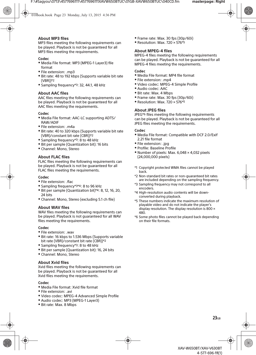 23GBF:\#Sagyou\0713\4577696111\4577696111XAVW650BTUC\01GB-XAVW650BTUC\040CD.fm masterpage: RightXAV-W650BT/XAV-V630BT4-577-696-11(1)About MP3 filesMP3 files meeting the following requirements can be played. Playback is not be guaranteed for all MP3 files meeting the requirements.CodecˎMedia File format: MP3 (MPEG-1 Layer3) file formatˎFile extension: .mp3ˎBit rate: 48 to 192 kbps (Supports variable bit rate (VBR))*2ˎSampling frequency*3: 32, 44.1, 48 kHzAbout AAC filesAAC files meeting the following requirements can be played. Playback is not be guaranteed for all AAC files meeting the requirements.CodecˎMedia File format: AAC-LC supporting ADTS/RAW/ADIFˎFile extension: .m4aˎBit rate: 40 to 320 kbps (Supports variable bit rate (VBR)/constant bit rate (CBR))*2ˎSampling frequency*3: 8 to 48 kHzˎBit per sample (Quantization bit): 16 bitsˎChannel: Mono, StereoAbout FLAC filesFLAC files meeting the following requirements can be played. Playback is not be guaranteed for all FLAC files meeting the requirements.CodecˎFile extension: .flacˎSampling frequency*3*4: 8 to 96 kHz ˎBit per sample (Quantization bit)*4: 8, 12, 16, 20, 24 bitsˎChannel: Mono, Stereo (excluding 5.1 ch file)About WAV filesWAV files meeting the following requirements can be played. Playback is not guaranteed for all WAV files meeting the requirements.CodecˎFile extension: .wavˎBit rate: 16 kbps to 1.536 Mbps (Supports variable bit rate (VBR)/constant bit rate (CBR))*2ˎSampling frequency*3: 8 to 48 kHzˎBit per sample (Quantization bit): 16, 24 bitsˎChannel: Mono, StereoAbout Xvid filesXvid files meeting the following requirements can be played. Playback is not be guaranteed for all Xvid files meeting the requirements.CodecˎMedia File format: Xvid file formatˎFile extension: .aviˎVideo codec: MPEG-4 Advanced Simple ProfileˎAudio codec: MP3 (MPEG-1 Layer3)ˎBit rate: Max. 8 MbpsˎFrame rate: Max. 30 fps (30p/60i)ˎResolution: Max. 720 &times; 576*5About MPEG-4 filesMPEG-4 files meeting the following requirements can be played. Playback is not be guaranteed for all MPEG-4 files meeting the requirements.CodecˎMedia File format: MP4 file formatˎFile extension: .mp4ˎVideo codec: MPEG-4 Simple ProfileˎAudio codec: AACˎBit rate: Max. 4 MbpsˎFrame rate: Max. 30 fps (30p/60i)ˎResolution: Max. 720 &times; 576*5About JPEG filesJPEG*6 files meeting the following requirements can be played. Playback is not be guaranteed for all JPEG files meeting the requirements.CodecˎMedia File format: Compatible with DCF 2.0/Exif 2.21 file formatˎFile extension: .jpgˎProfile: Baseline ProfileˎNumber of pixels: Max. 6,048 &times; 4,032 pixels (24,000,000 pixels)*1 Copyright protected WMA files cannot be played back.*2 Non-standard bit rates or non-guaranteed bit rates are included depending on the sampling frequency.*3 Sampling frequency may not correspond to all encoders.*4 High-resolution audio contents will be down-converted during playback.*5 These numbers indicate the maximum resolution of playable video and do not indicate the player&rsquo;s display resolution. The display resolution is 800 &times; 480.*6 Some photo files cannot be played back depending on their file formats.010book.book  Page 23  Monday, July 13, 2015  4:36 PM