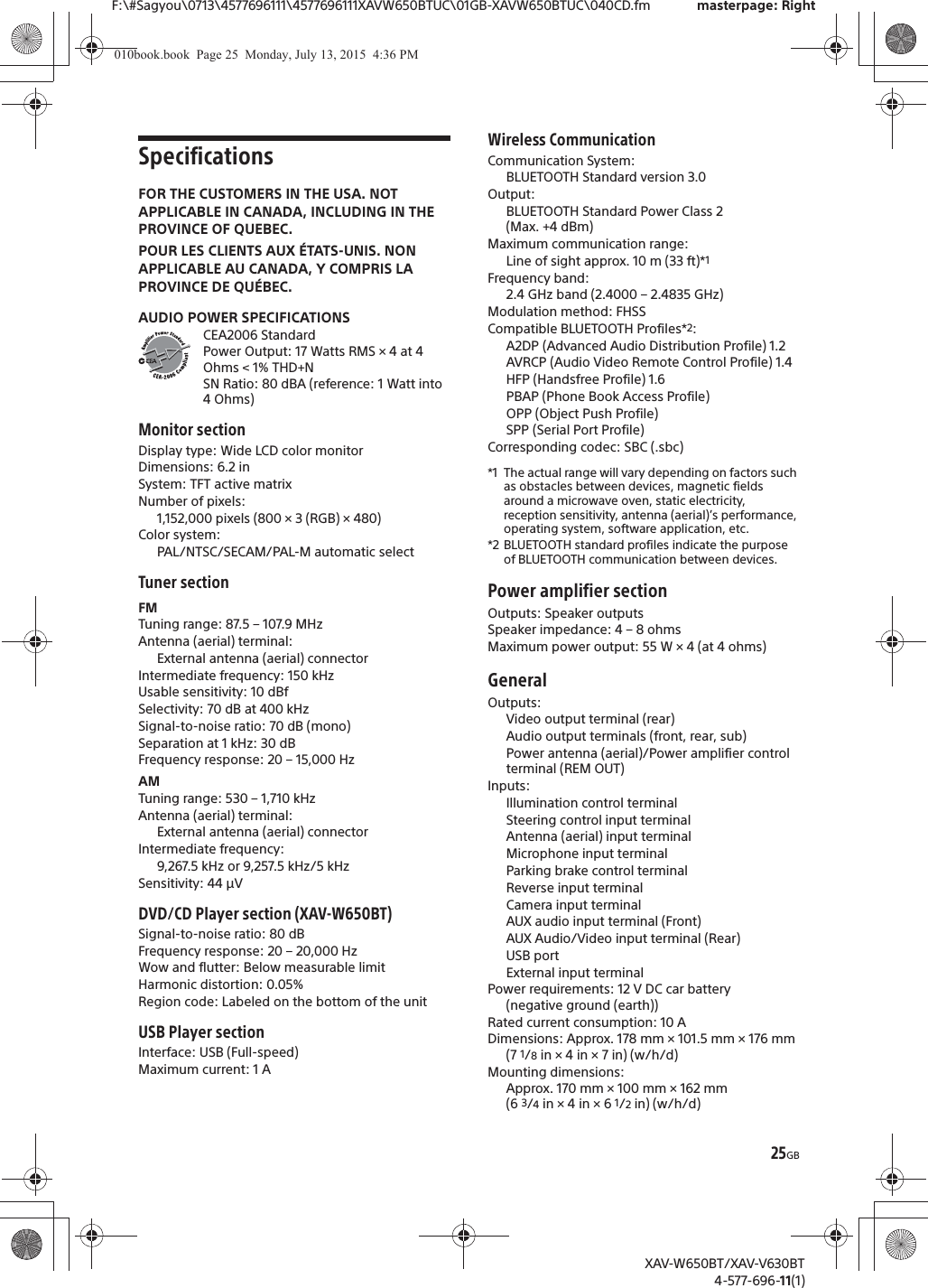 25GBF:\#Sagyou\0713\4577696111\4577696111XAVW650BTUC\01GB-XAVW650BTUC\040CD.fm masterpage: RightXAV-W650BT/XAV-V630BT4-577-696-11(1)SpecificationsFOR THE CUSTOMERS IN THE USA. NOT APPLICABLE IN CANADA, INCLUDING IN THE PROVINCE OF QUEBEC.POUR LES CLIENTS AUX &Eacute;TATS-UNIS. NON APPLICABLE AU CANADA, Y COMPRIS LA PROVINCE DE QU&Eacute;BEC.AUDIO POWER SPECIFICATIONSCEA2006 StandardPower Output: 17 Watts RMS &times; 4 at 4 Ohms < 1% THD+NSN Ratio: 80 dBA (reference: 1 Watt into 4 Ohms)Monitor sectionDisplay type: Wide LCD color monitorDimensions: 6.2 inSystem: TFT active matrixNumber of pixels: 1,152,000 pixels (800 &times; 3 (RGB) &times; 480)Color system:PAL/NTSC/SECAM/PAL-M automatic selectTuner sectionFMTuning range: 87.5 &ndash; 107.9 MHzAntenna (aerial) terminal: External antenna (aerial) connectorIntermediate frequency: 150 kHzUsable sensitivity: 10 dBfSelectivity: 70 dB at 400 kHzSignal-to-noise ratio: 70 dB (mono)Separation at 1 kHz: 30 dBFrequency response: 20 &ndash; 15,000 HzAMTuning range: 530 &ndash; 1,710 kHzAntenna (aerial) terminal: External antenna (aerial) connectorIntermediate frequency:9,267.5 kHz or 9,257.5 kHz/5 kHzSensitivity: 44 &mu;VDVD/CD Player section (XAV-W650BT)Signal-to-noise ratio: 80 dBFrequency response: 20 &ndash; 20,000 HzWow and flutter: Below measurable limitHarmonic distortion: 0.05%Region code: Labeled on the bottom of the unitUSB Player sectionInterface: USB (Full-speed)Maximum current: 1 AWireless CommunicationCommunication System: BLUETOOTH Standard version 3.0Output: BLUETOOTH Standard Power Class 2 (Max. +4 dBm)Maximum communication range: Line of sight approx. 10 m (33 ft)*1Frequency band: 2.4 GHz band (2.4000 &ndash; 2.4835 GHz)Modulation method: FHSSCompatible BLUETOOTH Profiles*2:A2DP (Advanced Audio Distribution Profile) 1.2AVRCP (Audio Video Remote Control Profile) 1.4HFP (Handsfree Profile) 1.6PBAP (Phone Book Access Profile)OPP (Object Push Profile)SPP (Serial Port Profile)Corresponding codec: SBC (.sbc)*1 The actual range will vary depending on factors such as obstacles between devices, magnetic fields around a microwave oven, static electricity, reception sensitivity, antenna (aerial)&rsquo;s performance, operating system, software application, etc.*2 BLUETOOTH standard profiles indicate the purpose of BLUETOOTH communication between devices.Power amplifier sectionOutputs: Speaker outputsSpeaker impedance: 4 &ndash; 8 ohmsMaximum power output: 55 W &times; 4 (at 4 ohms)GeneralOutputs: Video output terminal (rear)Audio output terminals (front, rear, sub)Power antenna (aerial)/Power amplifier control terminal (REM OUT)Inputs: Illumination control terminalSteering control input terminalAntenna (aerial) input terminalMicrophone input terminalParking brake control terminalReverse input terminalCamera input terminalAUX audio input terminal (Front)AUX Audio/Video input terminal (Rear)USB portExternal input terminalPower requirements: 12 V DC car battery (negative ground (earth))Rated current consumption: 10 ADimensions: Approx. 178 mm &times; 101.5 mm &times; 176 mm (7 1/8 in &times; 4 in &times; 7 in) (w/h/d)Mounting dimensions: Approx. 170 mm &times; 100 mm &times; 162 mm (6 3/4 in &times; 4 in &times; 6 1/2 in) (w/h/d)010book.book  Page 25  Monday, July 13, 2015  4:36 PM