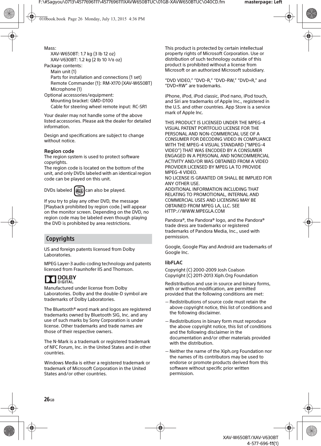 26GBF:\#Sagyou\0713\4577696111\4577696111XAVW650BTUC\01GB-XAVW650BTUC\040CD.fm masterpage: LeftXAV-W650BT/XAV-V630BT4-577-696-11(1)Mass:XAV-W650BT: 1.7 kg (3 lb 12 oz)XAV-V630BT: 1.2 kg (2 lb 10 3/8 oz)Package contents: Main unit (1)Parts for installation and connections (1 set)Remote Commander (1): RM-X170 (XAV-W650BT)Microphone (1)Optional accessories/equipment:Mounting bracket: GMD-D100Cable for steering wheel remote input: RC-SR1Your dealer may not handle some of the above listed accessories. Please ask the dealer for detailed information.Design and specifications are subject to change without notice.Region codeThe region system is used to protect software copyrights.The region code is located on the bottom of the unit, and only DVDs labeled with an identical region code can be played on this unit.DVDs labeled  can also be played.If you try to play any other DVD, the message [Playback prohibited by region code.] will appear on the monitor screen. Depending on the DVD, no region code may be labeled even though playing the DVD is prohibited by area restrictions.US and foreign patents licensed from Dolby Laboratories.MPEG Layer-3 audio coding technology and patents licensed from Fraunhofer IIS and Thomson.Manufactured under license from Dolby Laboratories. Dolby and the double-D symbol are trademarks of Dolby Laboratories.The Bluetooth&reg; word mark and logos are registered trademarks owned by Bluetooth SIG, Inc. and any use of such marks by Sony Corporation is under license. Other trademarks and trade names are those of their respective owners.The N-Mark is a trademark or registered trademark of NFC Forum, Inc. in the United States and in other countries. Windows Media is either a registered trademark or trademark of Microsoft Corporation in the United States and/or other countries.This product is protected by certain intellectual property rights of Microsoft Corporation. Use or distribution of such technology outside of this product is prohibited without a license from Microsoft or an authorized Microsoft subsidiary.&ldquo;DVD VIDEO,&rdquo; &ldquo;DVD-R,&rdquo; &ldquo;DVD-RW,&rdquo; &ldquo;DVD+R,&rdquo; and &ldquo;DVD+RW&rdquo; are trademarks.iPhone, iPod, iPod classic, iPod nano, iPod touch, and Siri are trademarks of Apple Inc., registered in the U.S. and other countries. App Store is a service mark of Apple Inc.THIS PRODUCT IS LICENSED UNDER THE MPEG-4 VISUAL PATENT PORTFOLIO LICENSE FOR THE PERSONAL AND NON-COMMERCIAL USE OF A CONSUMER FOR DECODING VIDEO IN COMPLIANCE WITH THE MPEG-4 VISUAL STANDARD (&ldquo;MPEG-4 VIDEO&rdquo;) THAT WAS ENCODED BY A CONSUMER ENGAGED IN A PERSONAL AND NONCOMMERCIAL ACTIVITY AND/OR WAS OBTAINED FROM A VIDEO PROVIDER LICENSED BY MPEG LA TO PROVIDE MPEG-4 VIDEO.NO LICENSE IS GRANTED OR SHALL BE IMPLIED FOR ANY OTHER USE.ADDITIONAL INFORMATION INCLUDING THAT RELATING TO PROMOTIONAL, INTERNAL AND COMMERCIAL USES AND LICENSING MAY BE OBTAINED FROM MPEG LA, LLC. SEEHTTP://WWW.MPEGLA.COMPandora&reg;, the Pandora&reg; logo, and the Pandora&reg; trade dress are trademarks or registered trademarks of Pandora Media, Inc., used with permission.Google, Google Play and Android are trademarks of Google Inc.libFLACCopyright (C) 2000-2009 Josh CoalsonCopyright (C) 2011-2013 Xiph.Org FoundationRedistribution and use in source and binary forms, with or without modification, are permitted provided that the following conditions are met:ˋRedistributions of source code must retain the above copyright notice, this list of conditions and the following disclaimer.ˋRedistributions in binary form must reproduce the above copyright notice, this list of conditions and the following disclaimer in the documentation and/or other materials provided with the distribution.ˋNeither the name of the Xiph.org Foundation nor the names of its contributors may be used to endorse or promote products derived from this software without specific prior written permission.Copyrights010book.book  Page 26  Monday, July 13, 2015  4:36 PM