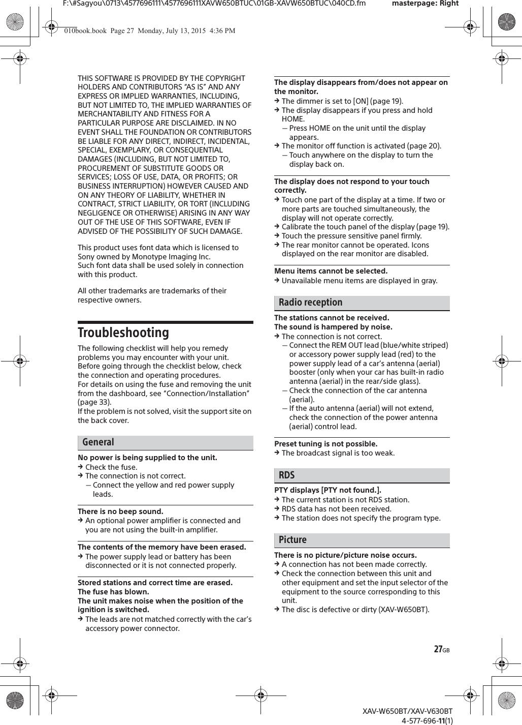 27GBF:\#Sagyou\0713\4577696111\4577696111XAVW650BTUC\01GB-XAVW650BTUC\040CD.fm masterpage: RightXAV-W650BT/XAV-V630BT4-577-696-11(1)THIS SOFTWARE IS PROVIDED BY THE COPYRIGHT HOLDERS AND CONTRIBUTORS &ldquo;AS IS&rdquo; AND ANY EXPRESS OR IMPLIED WARRANTIES, INCLUDING, BUT NOT LIMITED TO, THE IMPLIED WARRANTIES OF MERCHANTABILITY AND FITNESS FOR A PARTICULAR PURPOSE ARE DISCLAIMED. IN NO EVENT SHALL THE FOUNDATION OR CONTRIBUTORS BE LIABLE FOR ANY DIRECT, INDIRECT, INCIDENTAL, SPECIAL, EXEMPLARY, OR CONSEQUENTIAL DAMAGES (INCLUDING, BUT NOT LIMITED TO, PROCUREMENT OF SUBSTITUTE GOODS OR SERVICES; LOSS OF USE, DATA, OR PROFITS; OR BUSINESS INTERRUPTION) HOWEVER CAUSED AND ON ANY THEORY OF LIABILITY, WHETHER IN CONTRACT, STRICT LIABILITY, OR TORT (INCLUDING NEGLIGENCE OR OTHERWISE) ARISING IN ANY WAY OUT OF THE USE OF THIS SOFTWARE, EVEN IF ADVISED OF THE POSSIBILITY OF SUCH DAMAGE.This product uses font data which is licensed to Sony owned by Monotype Imaging Inc.Such font data shall be used solely in connection with this product.All other trademarks are trademarks of their respective owners.TroubleshootingThe following checklist will help you remedy problems you may encounter with your unit.Before going through the checklist below, check the connection and operating procedures.For details on using the fuse and removing the unit from the dashboard, see &ldquo;Connection/Installation&rdquo; (page 33).If the problem is not solved, visit the support site on the back cover.GeneralNo power is being supplied to the unit.qCheck the fuse.qThe connection is not correct.ˋConnect the yellow and red power supply leads.There is no beep sound.qAn optional power amplifier is connected and you are not using the built-in amplifier.The contents of the memory have been erased.qThe power supply lead or battery has been disconnected or it is not connected properly.Stored stations and correct time are erased.The fuse has blown.The unit makes noise when the position of the ignition is switched.qThe leads are not matched correctly with the car&rsquo;s accessory power connector.The display disappears from/does not appear on the monitor.qThe dimmer is set to [ON] (page 19).qThe display disappears if you press and hold HOME.ˋPress HOME on the unit until the display appears.qThe monitor off function is activated (page 20).ˋTouch anywhere on the display to turn the display back on.The display does not respond to your touch correctly.qTouch one part of the display at a time. If two or more parts are touched simultaneously, the display will not operate correctly.qCalibrate the touch panel of the display (page 19).qTouch the pressure sensitive panel firmly.qThe rear monitor cannot be operated. Icons displayed on the rear monitor are disabled.Menu items cannot be selected.qUnavailable menu items are displayed in gray.Radio receptionThe stations cannot be received.The sound is hampered by noise.qThe connection is not correct.ˋConnect the REM OUT lead (blue/white striped) or accessory power supply lead (red) to the power supply lead of a car&rsquo;s antenna (aerial) booster (only when your car has built-in radio antenna (aerial) in the rear/side glass).ˋCheck the connection of the car antenna (aerial).ˋIf the auto antenna (aerial) will not extend, check the connection of the power antenna (aerial) control lead.Preset tuning is not possible.qThe broadcast signal is too weak.RDSPTY displays [PTY not found.].qThe current station is not RDS station.qRDS data has not been received.qThe station does not specify the program type.PictureThere is no picture/picture noise occurs.qA connection has not been made correctly.qCheck the connection between this unit and other equipment and set the input selector of the equipment to the source corresponding to this unit.qThe disc is defective or dirty (XAV-W650BT).010book.book  Page 27  Monday, July 13, 2015  4:36 PM