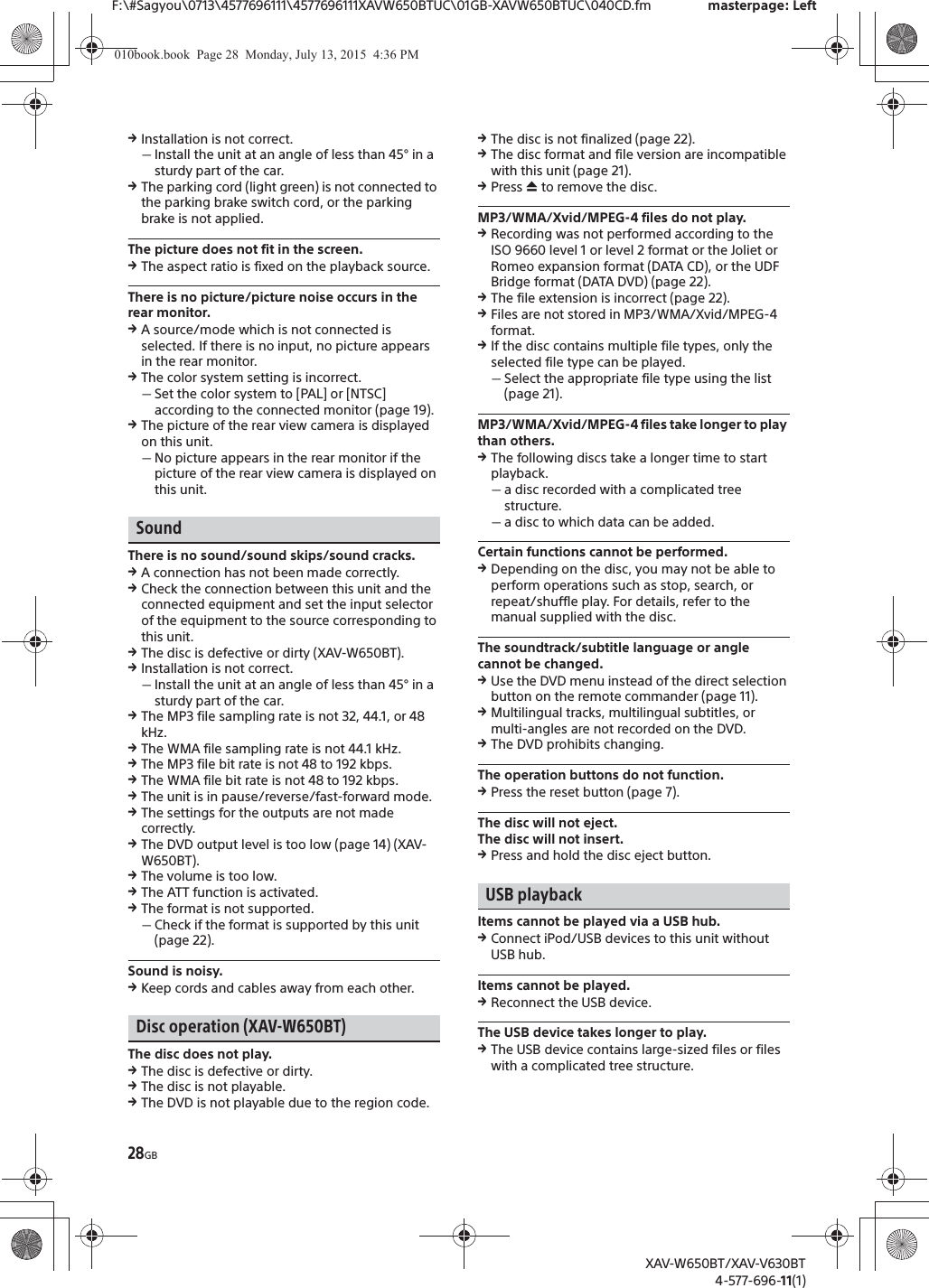 28GBF:\#Sagyou\0713\4577696111\4577696111XAVW650BTUC\01GB-XAVW650BTUC\040CD.fm masterpage: LeftXAV-W650BT/XAV-V630BT4-577-696-11(1)qInstallation is not correct.ˋInstall the unit at an angle of less than 45&deg; in a sturdy part of the car.qThe parking cord (light green) is not connected to the parking brake switch cord, or the parking brake is not applied.The picture does not fit in the screen.qThe aspect ratio is fixed on the playback source.There is no picture/picture noise occurs in the rear monitor.qA source/mode which is not connected is selected. If there is no input, no picture appears in the rear monitor.qThe color system setting is incorrect.ˋSet the color system to [PAL] or [NTSC] according to the connected monitor (page 19).qThe picture of the rear view camera is displayed on this unit.ˋNo picture appears in the rear monitor if the picture of the rear view camera is displayed on this unit.SoundThere is no sound/sound skips/sound cracks.qA connection has not been made correctly.qCheck the connection between this unit and the connected equipment and set the input selector of the equipment to the source corresponding to this unit.qThe disc is defective or dirty (XAV-W650BT).qInstallation is not correct.ˋInstall the unit at an angle of less than 45&deg; in a sturdy part of the car.qThe MP3 file sampling rate is not 32, 44.1, or 48 kHz.qThe WMA file sampling rate is not 44.1 kHz.qThe MP3 file bit rate is not 48 to 192 kbps.qThe WMA file bit rate is not 48 to 192 kbps.qThe unit is in pause/reverse/fast-forward mode.qThe settings for the outputs are not made correctly.qThe DVD output level is too low (page 14) (XAV-W650BT).qThe volume is too low.qThe ATT function is activated.qThe format is not supported.ˋCheck if the format is supported by this unit (page 22).Sound is noisy.qKeep cords and cables away from each other.Disc operation (XAV-W650BT)The disc does not play.qThe disc is defective or dirty.qThe disc is not playable.qThe DVD is not playable due to the region code.qThe disc is not finalized (page 22).qThe disc format and file version are incompatible with this unit (page 21).qPress &igrave; to remove the disc.MP3/WMA/Xvid/MPEG-4 files do not play.qRecording was not performed according to the ISO 9660 level 1 or level 2 format or the Joliet or Romeo expansion format (DATA CD), or the UDF Bridge format (DATA DVD) (page 22).qThe file extension is incorrect (page 22).qFiles are not stored in MP3/WMA/Xvid/MPEG-4 format.qIf the disc contains multiple file types, only the selected file type can be played.ˋSelect the appropriate file type using the list (page 21).MP3/WMA/Xvid/MPEG-4 files take longer to play than others.qThe following discs take a longer time to start playback.ˋa disc recorded with a complicated tree structure.ˋa disc to which data can be added.Certain functions cannot be performed.qDepending on the disc, you may not be able to perform operations such as stop, search, or repeat/shuffle play. For details, refer to the manual supplied with the disc.The soundtrack/subtitle language or angle cannot be changed.qUse the DVD menu instead of the direct selection button on the remote commander (page 11).qMultilingual tracks, multilingual subtitles, or multi-angles are not recorded on the DVD.qThe DVD prohibits changing.The operation buttons do not function.qPress the reset button (page 7).The disc will not eject.The disc will not insert.qPress and hold the disc eject button.USB playbackItems cannot be played via a USB hub.qConnect iPod/USB devices to this unit without USB hub.Items cannot be played.qReconnect the USB device.The USB device takes longer to play.qThe USB device contains large-sized files or files with a complicated tree structure.010book.book  Page 28  Monday, July 13, 2015  4:36 PM