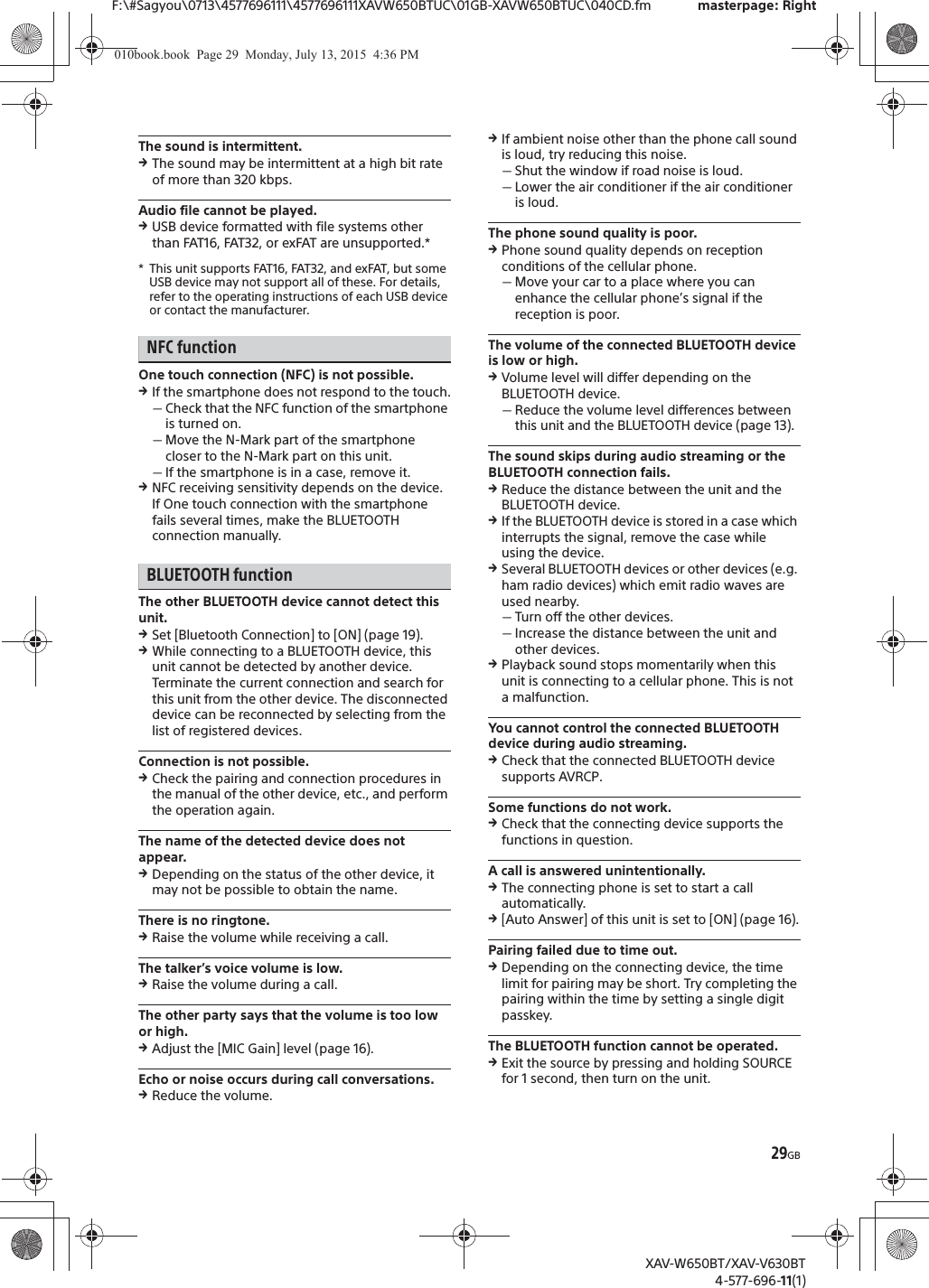 29GBF:\#Sagyou\0713\4577696111\4577696111XAVW650BTUC\01GB-XAVW650BTUC\040CD.fm masterpage: RightXAV-W650BT/XAV-V630BT4-577-696-11(1)The sound is intermittent.qThe sound may be intermittent at a high bit rate of more than 320 kbps.Audio file cannot be played.qUSB device formatted with file systems other than FAT16, FAT32, or exFAT are unsupported.** This unit supports FAT16, FAT32, and exFAT, but some USB device may not support all of these. For details, refer to the operating instructions of each USB device or contact the manufacturer.NFC functionOne touch connection (NFC) is not possible.qIf the smartphone does not respond to the touch.ˋCheck that the NFC function of the smartphone is turned on.ˋMove the N-Mark part of the smartphone closer to the N-Mark part on this unit.ˋIf the smartphone is in a case, remove it.qNFC receiving sensitivity depends on the device.If One touch connection with the smartphone fails several times, make the BLUETOOTH connection manually.BLUETOOTH functionThe other BLUETOOTH device cannot detect this unit.qSet [Bluetooth Connection] to [ON] (page 19).qWhile connecting to a BLUETOOTH device, this unit cannot be detected by another device. Terminate the current connection and search for this unit from the other device. The disconnected device can be reconnected by selecting from the list of registered devices.Connection is not possible.qCheck the pairing and connection procedures in the manual of the other device, etc., and perform the operation again.The name of the detected device does not appear.qDepending on the status of the other device, it may not be possible to obtain the name.There is no ringtone.qRaise the volume while receiving a call.The talker&rsquo;s voice volume is low.qRaise the volume during a call.The other party says that the volume is too low or high.qAdjust the [MIC Gain] level (page 16).Echo or noise occurs during call conversations.qReduce the volume.qIf ambient noise other than the phone call sound is loud, try reducing this noise.ˋShut the window if road noise is loud.ˋLower the air conditioner if the air conditioner is loud.The phone sound quality is poor.qPhone sound quality depends on reception conditions of the cellular phone. ˋMove your car to a place where you can enhance the cellular phone&rsquo;s signal if the reception is poor.The volume of the connected BLUETOOTH device is low or high.qVolume level will differ depending on the BLUETOOTH device.ˋReduce the volume level differences between this unit and the BLUETOOTH device (page 13).The sound skips during audio streaming or the BLUETOOTH connection fails.qReduce the distance between the unit and the BLUETOOTH device.qIf the BLUETOOTH device is stored in a case which interrupts the signal, remove the case while using the device.qSeveral BLUETOOTH devices or other devices (e.g. ham radio devices) which emit radio waves are used nearby.ˋTurn off the other devices.ˋIncrease the distance between the unit and other devices.qPlayback sound stops momentarily when this unit is connecting to a cellular phone. This is not a malfunction.You cannot control the connected BLUETOOTH device during audio streaming.qCheck that the connected BLUETOOTH device supports AVRCP.Some functions do not work.qCheck that the connecting device supports the functions in question.A call is answered unintentionally.qThe connecting phone is set to start a call automatically.q[Auto Answer] of this unit is set to [ON] (page 16).Pairing failed due to time out.qDepending on the connecting device, the time limit for pairing may be short. Try completing the pairing within the time by setting a single digit passkey.The BLUETOOTH function cannot be operated.qExit the source by pressing and holding SOURCE for 1 second, then turn on the unit.010book.book  Page 29  Monday, July 13, 2015  4:36 PM