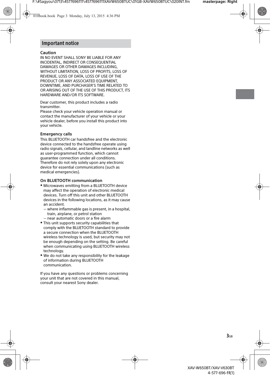 3GBF:\#Sagyou\0713\4577696111\4577696111XAVW650BTUC\01GB-XAVW650BTUC\020INT.fm masterpage: RightXAV-W650BT/XAV-V630BT4-577-696-11(1)CautionIN NO EVENT SHALL SONY BE LIABLE FOR ANY INCIDENTAL, INDIRECT OR CONSEQUENTIAL DAMAGES OR OTHER DAMAGES INCLUDING, WITHOUT LIMITATION, LOSS OF PROFITS, LOSS OF REVENUE, LOSS OF DATA, LOSS OF USE OF THE PRODUCT OR ANY ASSOCIATED EQUIPMENT, DOWNTIME, AND PURCHASER&rsquo;S TIME RELATED TO OR ARISING OUT OF THE USE OF THIS PRODUCT, ITS HARDWARE AND/OR ITS SOFTWARE.Dear customer, this product includes a radio transmitter.Please check your vehicle operation manual or contact the manufacturer of your vehicle or your vehicle dealer, before you install this product into your vehicle.Emergency callsThis BLUETOOTH car handsfree and the electronic device connected to the handsfree operate using radio signals, cellular, and landline networks as well as user-programmed function, which cannot guarantee connection under all conditions.Therefore do not rely solely upon any electronic device for essential communications (such as medical emergencies).On BLUETOOTH communicationˎMicrowaves emitting from a BLUETOOTH device may affect the operation of electronic medical devices. Turn off this unit and other BLUETOOTH devices in the following locations, as it may cause an accident.ˋwhere inflammable gas is present, in a hospital, train, airplane, or petrol stationˋnear automatic doors or a fire alarmˎThis unit supports security capabilities that comply with the BLUETOOTH standard to provide a secure connection when the BLUETOOTH wireless technology is used, but security may not be enough depending on the setting. Be careful when communicating using BLUETOOTH wireless technology.ˎWe do not take any responsibility for the leakage of information during BLUETOOTH communication.If you have any questions or problems concerning your unit that are not covered in this manual, consult your nearest Sony dealer.Important notice010book.book  Page 3  Monday, July 13, 2015  4:36 PM