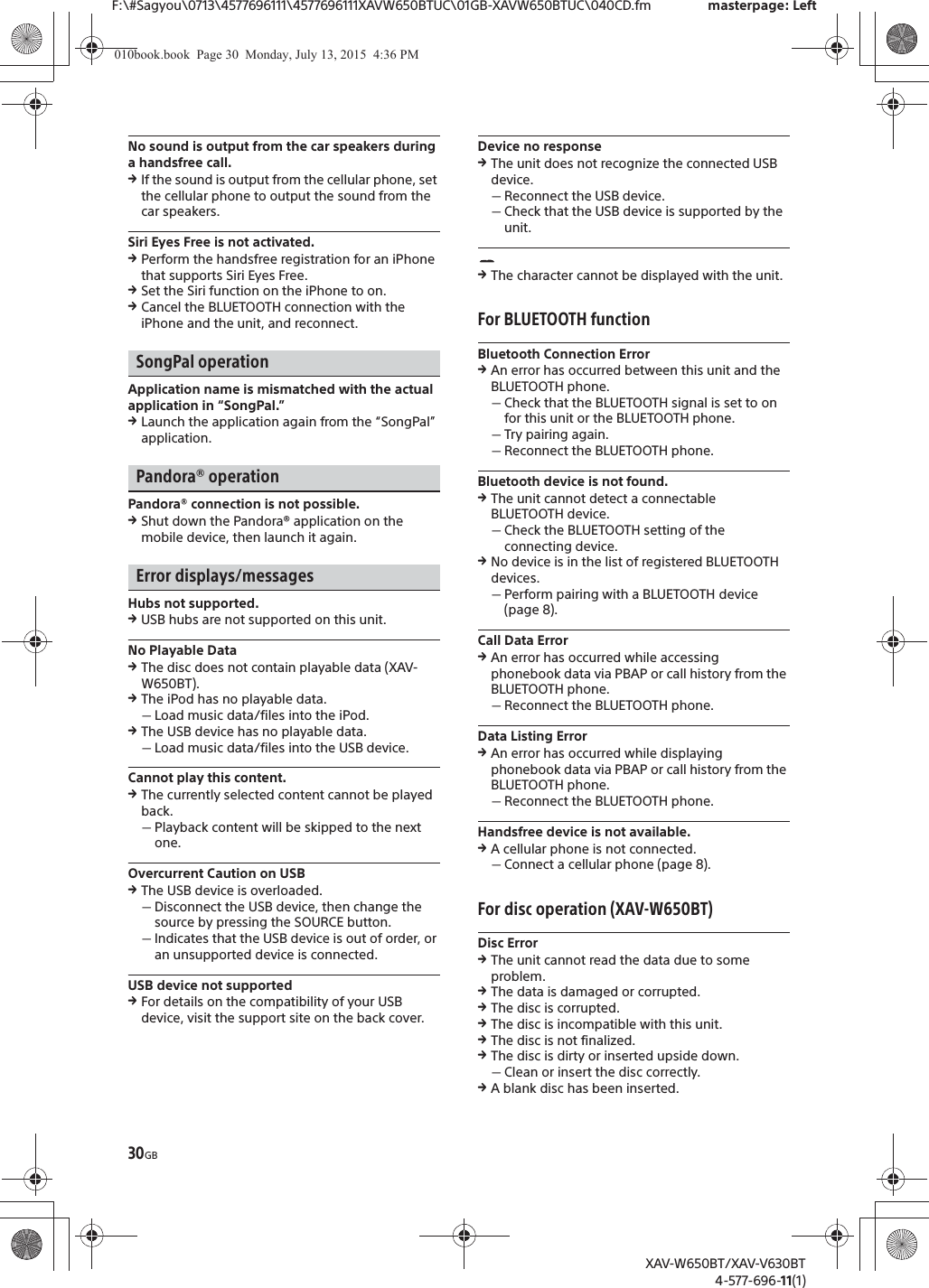 30GBF:\#Sagyou\0713\4577696111\4577696111XAVW650BTUC\01GB-XAVW650BTUC\040CD.fm masterpage: LeftXAV-W650BT/XAV-V630BT4-577-696-11(1)No sound is output from the car speakers during a handsfree call.qIf the sound is output from the cellular phone, set the cellular phone to output the sound from the car speakers.Siri Eyes Free is not activated.qPerform the handsfree registration for an iPhone that supports Siri Eyes Free.qSet the Siri function on the iPhone to on.qCancel the BLUETOOTH connection with the iPhone and the unit, and reconnect.SongPal operationApplication name is mismatched with the actual application in &ldquo;SongPal.&rdquo;qLaunch the application again from the &ldquo;SongPal&rdquo; application.Pandora&reg; operationPandora&reg; connection is not possible.qShut down the Pandora&reg; application on the mobile device, then launch it again.Error displays/messagesHubs not supported.qUSB hubs are not supported on this unit.No Playable DataqThe disc does not contain playable data (XAV-W650BT).qThe iPod has no playable data.ˋLoad music data/files into the iPod.qThe USB device has no playable data.ˋLoad music data/files into the USB device.Cannot play this content.qThe currently selected content cannot be played back.ˋPlayback content will be skipped to the next one.Overcurrent Caution on USBqThe USB device is overloaded.ˋDisconnect the USB device, then change the source by pressing the SOURCE button.ˋIndicates that the USB device is out of order, or an unsupported device is connected.USB device not supportedqFor details on the compatibility of your USB device, visit the support site on the back cover.Device no responseqThe unit does not recognize the connected USB device.ˋReconnect the USB device.ˋCheck that the USB device is supported by the unit.qThe character cannot be displayed with the unit.For BLUETOOTH functionBluetooth Connection ErrorqAn error has occurred between this unit and the BLUETOOTH phone.ˋCheck that the BLUETOOTH signal is set to on for this unit or the BLUETOOTH phone.ˋTry pairing again.ˋReconnect the BLUETOOTH phone.Bluetooth device is not found.qThe unit cannot detect a connectable BLUETOOTH device.ˋCheck the BLUETOOTH setting of the connecting device.qNo device is in the list of registered BLUETOOTH devices.ˋPerform pairing with a BLUETOOTH device (page 8).Call Data ErrorqAn error has occurred while accessing phonebook data via PBAP or call history from the BLUETOOTH phone.ˋReconnect the BLUETOOTH phone.Data Listing ErrorqAn error has occurred while displaying phonebook data via PBAP or call history from the BLUETOOTH phone.ˋReconnect the BLUETOOTH phone.Handsfree device is not available.qA cellular phone is not connected.ˋConnect a cellular phone (page 8).For disc operation (XAV-W650BT)Disc ErrorqThe unit cannot read the data due to some problem.qThe data is damaged or corrupted.qThe disc is corrupted.qThe disc is incompatible with this unit.qThe disc is not finalized.qThe disc is dirty or inserted upside down.ˋClean or insert the disc correctly.qA blank disc has been inserted.010book.book  Page 30  Monday, July 13, 2015  4:36 PM