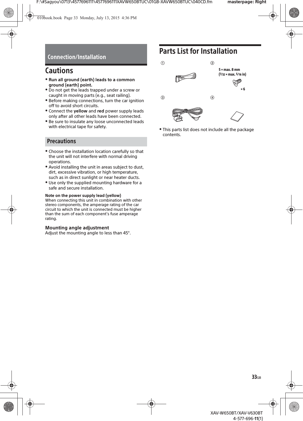 33GBF:\#Sagyou\0713\4577696111\4577696111XAVW650BTUC\01GB-XAVW650BTUC\040CD.fm masterpage: RightXAV-W650BT/XAV-V630BT4-577-696-11(1)CautionsˎRun all ground (earth) leads to a common ground (earth) point.ˎDo not get the leads trapped under a screw or caught in moving parts (e.g., seat railing).ˎBefore making connections, turn the car ignition off to avoid short circuits.ˎConnect the yellow and red power supply leads only after all other leads have been connected.ˎBe sure to insulate any loose unconnected leads with electrical tape for safety.ˎChoose the installation location carefully so that the unit will not interfere with normal driving operations.ˎAvoid installing the unit in areas subject to dust, dirt, excessive vibration, or high temperature, such as in direct sunlight or near heater ducts.ˎUse only the supplied mounting hardware for a safe and secure installation.Note on the power supply lead (yellow)When connecting this unit in combination with other stereo components, the amperage rating of the car circuit to which the unit is connected must be higher than the sum of each component&rsquo;s fuse amperage rating.Mounting angle adjustmentAdjust the mounting angle to less than 45&deg;.Parts List for InstallationˎThis parts list does not include all the package contents.Connection/InstallationPrecautionsʓ&times; 65 &times; max. 8 mm(7/32 &times; max. 5/16 in)ʔʕʖ010book.book  Page 33  Monday, July 13, 2015  4:36 PM