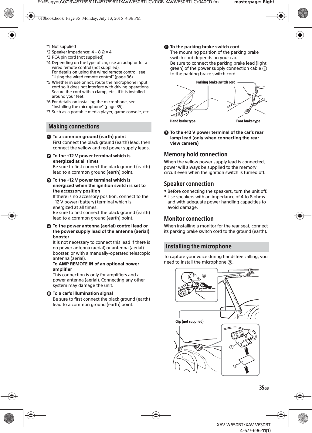 35GBF:\#Sagyou\0713\4577696111\4577696111XAVW650BTUC\01GB-XAVW650BTUC\040CD.fm masterpage: RightXAV-W650BT/XAV-V630BT4-577-696-11(1)*1 Not supplied*2 Speaker impedance: 4 &ndash; 8 &Omega; &times; 4*3 RCA pin cord (not supplied)*4 Depending on the type of car, use an adaptor for a wired remote control (not supplied).For details on using the wired remote control, see &ldquo;Using the wired remote control&rdquo; (page 36).*5 Whether in use or not, route the microphone input cord so it does not interfere with driving operations. Secure the cord with a clamp, etc., if it is installed around your feet.*6 For details on installing the microphone, see &ldquo;Installing the microphone&rdquo; (page 35).*7 Such as a portable media player, game console, etc.ɞTo a common ground (earth) pointFirst connect the black ground (earth) lead, then connect the yellow and red power supply leads.ɟTo the +12 V power terminal which is energized at all timesBe sure to first connect the black ground (earth) lead to a common ground (earth) point.ɠTo the +12 V power terminal which is energized when the ignition switch is set to the accessory positionIf there is no accessory position, connect to the +12 V power (battery) terminal which is energized at all times.Be sure to first connect the black ground (earth) lead to a common ground (earth) point.ɡTo the power antenna (aerial) control lead or the power supply lead of the antenna (aerial) boosterIt is not necessary to connect this lead if there is no power antenna (aerial) or antenna (aerial) booster, or with a manually-operated telescopic antenna (aerial).To AMP REMOTE IN of an optional power amplifierThis connection is only for amplifiers and a power antenna (aerial). Connecting any other system may damage the unit.ɢTo a car&rsquo;s illumination signalBe sure to first connect the black ground (earth) lead to a common ground (earth) point.ɣTo the parking brake switch cordThe mounting position of the parking brake switch cord depends on your car.Be sure to connect the parking brake lead (light green) of the power supply connection cable ʓ to the parking brake switch cord.ɤTo the +12 V power terminal of the car&rsquo;s rear lamp lead (only when connecting the rear view camera)Memory hold connectionWhen the yellow power supply lead is connected, power will always be supplied to the memory circuit even when the ignition switch is turned off.Speaker connectionˎBefore connecting the speakers, turn the unit off.ˎUse speakers with an impedance of 4 to 8 ohms and with adequate power handling capacities to avoid damage.Monitor connectionWhen installing a monitor for the rear seat, connect its parking brake switch cord to the ground (earth).To capture your voice during handsfree calling, you need to install the microphone ʕ.Making connectionsInstalling the microphoneParking brake switch cordHand brake type Foot brake typeʖʕClip (not supplied)ʕ010book.book  Page 35  Monday, July 13, 2015  4:36 PM