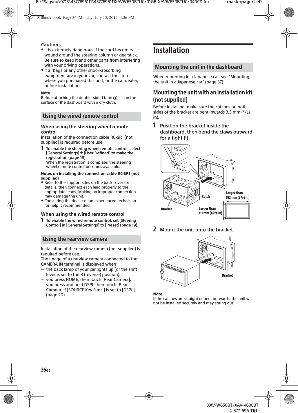36GBF:\#Sagyou\0713\4577696111\4577696111XAVW650BTUC\01GB-XAVW650BTUC\040CD.fm masterpage: LeftXAV-W650BT/XAV-V630BT4-577-696-11(1)CautionsˎIt is extremely dangerous if the cord becomes wound around the steering column or gearstick. Be sure to keep it and other parts from interfering with your driving operations.ˎIf airbags or any other shock-absorbing equipment are in your car, contact the store where you purchased this unit, or the car dealer, before installation.NoteBefore attaching the double-sided tape ʖ, clean the surface of the dashboard with a dry cloth.When using the steering wheel remote controlInstallation of the connection cable RC-SR1 (not supplied) is required before use.1To enable the steering wheel remote control, select [General Settings] q [User Defined] to make the registration (page 19).When the registration is complete, the steering wheel remote control becomes available.Notes on installing the connection cable RC-SR1 (not supplied)ˎRefer to the support sites on the back cover for details, then connect each lead properly to the appropriate leads. Making an improper connection may damage the unit.ˎConsulting the dealer or an experienced technician for help is recommended.When using the wired remote control1To enable the wired remote control, set [Steering Control] in [General Settings] to [Preset] (page 19).Installation of the rearview camera (not supplied) is required before use.The image of a rearview camera connected to the CAMERA IN terminal is displayed when:ˋthe back lamp of your car lights up (or the shift lever is set to the R (reverse) position).ˋyou press HOME, then touch [Rear Camera].ˋyou press and hold DSPL then touch [Rear Camera] if [SOURCE Key Func.] is set to [DSPL] (page 20).InstallationWhen mounting in a Japanese car, see &ldquo;Mounting the unit in a Japanese car&rdquo; (page 37).Mounting the unit with an installation kit (not supplied)Before installing, make sure the catches on both sides of the bracket are bent inwards 3.5 mm (5/32 in).1Position the bracket inside the dashboard, then bend the claws outward for a tight fit.2Mount the unit onto the bracket.NoteIf the catches are straight or bent outwards, the unit will not be installed securely and may spring out.Using the wired remote controlUsing the rearview cameraMounting the unit in the dashboardCatchBracketLarger than 182 mm (7 1/4 in)Larger than 111 mm (4 3/8 in)Bracket010book.book  Page 36  Monday, July 13, 2015  4:36 PM