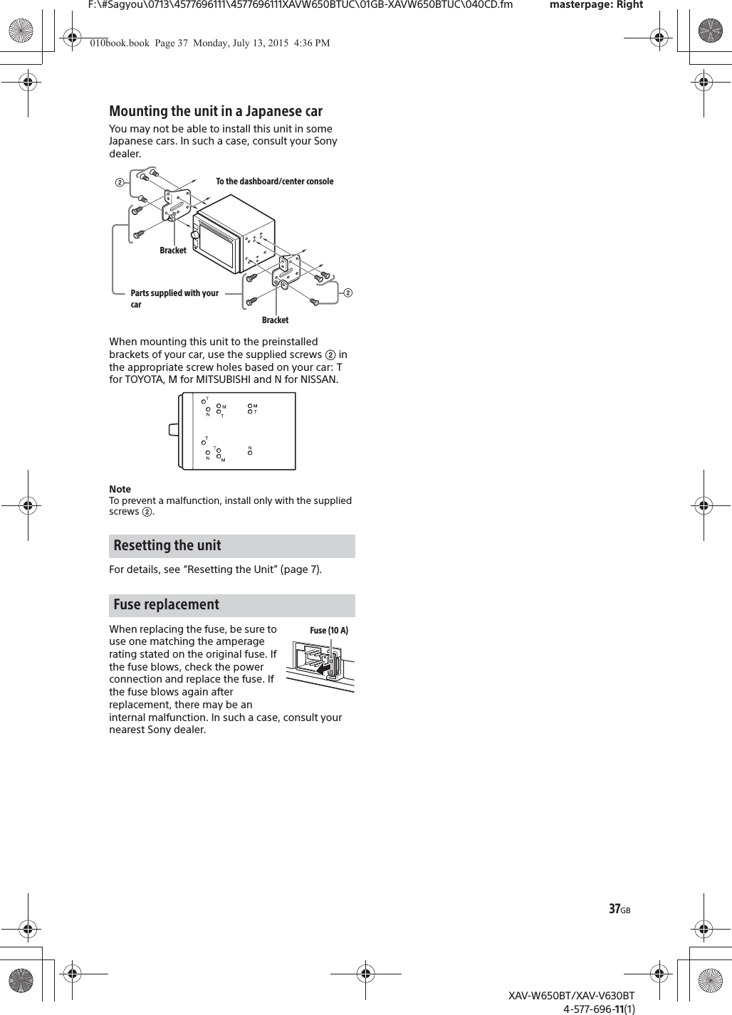 37GBF:\#Sagyou\0713\4577696111\4577696111XAVW650BTUC\01GB-XAVW650BTUC\040CD.fm masterpage: RightXAV-W650BT/XAV-V630BT4-577-696-11(1)Mounting the unit in a Japanese carYou may not be able to install this unit in some Japanese cars. In such a case, consult your Sony dealer.When mounting this unit to the preinstalled brackets of your car, use the supplied screws ʔ in the appropriate screw holes based on your car: T for TOYOTA, M for MITSUBISHI and N for NISSAN.NoteTo prevent a malfunction, install only with the supplied screws ʔ.For details, see &ldquo;Resetting the Unit&rdquo; (page 7).When replacing the fuse, be sure to use one matching the amperage rating stated on the original fuse. If the fuse blows, check the power connection and replace the fuse. If the fuse blows again after replacement, there may be an internal malfunction. In such a case, consult your nearest Sony dealer.Resetting the unitFuse replacementʔTo the dashboard/center consoleParts supplied with your carʔBracketBracketFuse (10 A)010book.book  Page 37  Monday, July 13, 2015  4:36 PM