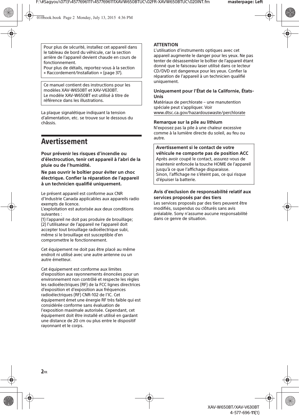 2FRF:\#Sagyou\0713\4577696111\4577696111XAVW650BTUC\02FR-XAVW650BTUC\020INT.fm masterpage: LeftXAV-W650BT/XAV-V630BT4-577-696-11(1)La plaque signal&eacute;tique indiquant la tension d&rsquo;alimentation, etc. se trouve sur le dessous du ch&acirc;ssis.AvertissementPour pr&eacute;venir les risques d&rsquo;incendie ou d&rsquo;&eacute;lectrocution, tenir cet appareil &agrave; l&rsquo;abri de la pluie ou de l&rsquo;humidit&eacute;.Ne pas ouvrir le bo&icirc;tier pour &eacute;viter un choc &eacute;lectrique. Confier la r&eacute;paration de l&rsquo;appareil &agrave; un technicien qualifi&eacute; uniquement.Le pr&eacute;sent appareil est conforme aux CNR d&rsquo;Industrie Canada applicables aux appareils radio exempts de licence.L&rsquo;exploitation est autoris&eacute;e aux deux conditions suivantes :(1) l&rsquo;appareil ne doit pas produire de brouillage;(2) l&rsquo;utilisateur de l&rsquo;appareil ne l&rsquo;appareil doit accepter tout brouillage radio&eacute;lectrique subi, m&ecirc;me si le brouillage est susceptible d&rsquo;en compromettre le fonctionnement.Cet &eacute;quipement ne doit pas &ecirc;tre plac&eacute; au m&ecirc;me endroit ni utilis&eacute; avec une autre antenne ou un autre &eacute;metteur.Cet &eacute;quipement est conforme aux limites d&rsquo;exposition aux rayonnements &eacute;nonc&eacute;es pour un environnement non contr&ocirc;l&eacute; et respecte les r&egrave;gles les radio&eacute;lectriques (RF) de la FCC lignes directrices d&rsquo;exposition et d&rsquo;exposition aux fr&eacute;quences radio&eacute;lectriques (RF) CNR-102 de l&rsquo;IC. Cet &eacute;quipement &eacute;met une &eacute;nergie RF tr&egrave;s faible qui est consid&eacute;r&eacute;e conforme sans &eacute;valuation de l&rsquo;exposition maximale autoris&eacute;e. Cependant, cet &eacute;quipement doit &ecirc;tre install&eacute; et utilis&eacute; en gardant une distance de 20 cm ou plus entre le dispositif rayonnant et le corps.ATTENTIONL&rsquo;utilisation d&rsquo;instruments optiques avec cet appareil augmente le danger pour les yeux. Ne pas tenter de d&eacute;sassembler le bo&icirc;tier de l&rsquo;appareil &eacute;tant donn&eacute; que le faisceau laser utilis&eacute; dans ce lecteur CD/DVD est dangereux pour les yeux. Confier la r&eacute;paration de l&rsquo;appareil &agrave; un technicien qualifi&eacute; uniquement.Uniquement pour l&rsquo;&Eacute;tat de la Californie, &Eacute;tats-UnisMat&eacute;riaux de perchlorate &ndash; une manutention sp&eacute;ciale peut s&rsquo;appliquer. Voirwww.dtsc.ca.gov/hazardouswaste/perchlorateRemarque sur la pile au lithiumN&rsquo;exposez pas la pile &agrave; une chaleur excessive comme &agrave; la lumi&egrave;re directe du soleil, au feu ou autre.Avis d&rsquo;exclusion de responsabilit&eacute; relatif aux services propos&eacute;s par des tiersLes services propos&eacute;s par des tiers peuvent &ecirc;tre modifi&eacute;s, suspendus ou cl&ocirc;tur&eacute;s sans avis pr&eacute;alable. Sony n&rsquo;assume aucune responsabilit&eacute; dans ce genre de situation.Pour plus de s&eacute;curit&eacute;, installez cet appareil dans le tableau de bord du v&eacute;hicule, car la section arri&egrave;re de l&rsquo;appareil devient chaude en cours de fonctionnement.Pour plus de d&eacute;tails, reportez-vous &agrave; la section &laquo; Raccordement/Installation &raquo; (page 37).Ce manuel contient des instructions pour les mod&egrave;les XAV-W650BT et XAV-V630BT.Le mod&egrave;le XAV-W650BT est utilis&eacute; &agrave; titre de r&eacute;f&eacute;rence dans les illustrations.Avertissement si le contact de votre v&eacute;hicule ne comporte pas de position ACCApr&egrave;s avoir coup&eacute; le contact, assurez-vous de maintenir enfonc&eacute;e la touche HOME de l&rsquo;appareil jusqu&rsquo;&agrave; ce que l&rsquo;affichage disparaisse.Sinon, l&rsquo;affichage ne s&rsquo;&eacute;teint pas, ce qui risque d&rsquo;&eacute;puiser la batterie.010book.book  Page 2  Monday, July 13, 2015  4:36 PM