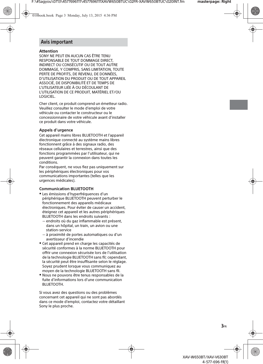 3FRF:\#Sagyou\0713\4577696111\4577696111XAVW650BTUC\02FR-XAVW650BTUC\020INT.fm masterpage: RightXAV-W650BT/XAV-V630BT4-577-696-11(1)AttentionSONY NE PEUT EN AUCUN CAS &Ecirc;TRE TENU RESPONSABLE DE TOUT DOMMAGE DIRECT, INDIRECT OU CONS&Eacute;CUTIF OU DE TOUT AUTRE DOMMAGE, Y COMPRIS, SANS LIMITATION, TOUTE PERTE DE PROFITS, DE REVENU, DE DONN&Eacute;ES, D&rsquo;UTILISATION DU PRODUIT OU DE TOUT APPAREIL ASSOCI&Eacute;, DE DISPONIBILIT&Eacute; ET DE TEMPS DE L&rsquo;UTILISATEUR LI&Eacute;E &Agrave; OU D&Eacute;COULANT DE L&rsquo;UTILISATION DE CE PRODUIT, MAT&Eacute;RIEL ET/OU LOGICIEL.Cher client, ce produit comprend un &eacute;metteur radio.Veuillez consulter le mode d&rsquo;emploi de votre v&eacute;hicule ou contacter le constructeur ou le concessionnaire de votre v&eacute;hicule avant d&rsquo;installer ce produit dans votre v&eacute;hicule.Appels d&rsquo;urgenceCet appareil mains libres BLUETOOTH et l&rsquo;appareil &eacute;lectronique connect&eacute; au syst&egrave;me mains libres fonctionnent gr&acirc;ce &agrave; des signaux radio, des r&eacute;seaux cellulaires et terrestres, ainsi que des fonctions programm&eacute;es par l&rsquo;utilisateur, qui ne peuvent garantir la connexion dans toutes les conditions.Par cons&eacute;quent, ne vous fiez pas uniquement sur les p&eacute;riph&eacute;riques &eacute;lectroniques pour vos communications importantes (telles que les urgences m&eacute;dicales).Communication BLUETOOTHˎLes &eacute;missions d&rsquo;hyperfr&eacute;quences d&rsquo;un p&eacute;riph&eacute;rique BLUETOOTH peuvent perturber le fonctionnement des appareils m&eacute;dicaux &eacute;lectroniques. Pour &eacute;viter de causer un accident, &eacute;teignez cet appareil et les autres p&eacute;riph&eacute;riques BLUETOOTH dans les endroits suivants :ˋendroits o&ugrave; du gaz inflammable est pr&eacute;sent, dans un h&ocirc;pital, un train, un avion ou une station-serviceˋ&agrave; proximit&eacute; de portes automatiques ou d&rsquo;un avertisseur d&rsquo;incendieˎCet appareil prend en charge les capacit&eacute;s de s&eacute;curit&eacute; conformes &agrave; la norme BLUETOOTH pour offrir une connexion s&eacute;curis&eacute;e lors de l&rsquo;utilisation de la technologie BLUETOOTH sans fil; cependant, la s&eacute;curit&eacute; peut &ecirc;tre insuffisante selon le r&eacute;glage. Soyez prudent lorsque vous communiquez au moyen de la technologie BLUETOOTH sans fil.ˎNous ne pouvons &ecirc;tre tenus responsables de la fuite d&rsquo;informations lors d&rsquo;une communication BLUETOOTH.Si vous avez des questions ou des probl&egrave;mes concernant cet appareil qui ne sont pas abord&eacute;s dans ce mode d&rsquo;emploi, contactez votre d&eacute;taillant Sony le plus proche.Avis important010book.book  Page 3  Monday, July 13, 2015  4:36 PM