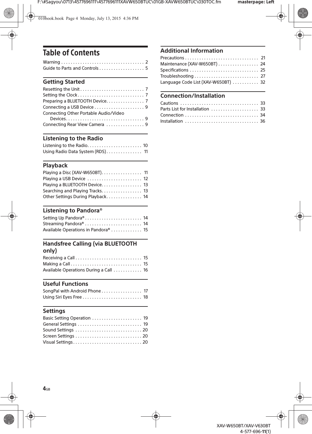 4GBF:\#Sagyou\0713\4577696111\4577696111XAVW650BTUC\01GB-XAVW650BTUC\030TOC.fm masterpage: LeftXAV-W650BT/XAV-V630BT4-577-696-11(1)Table of ContentsWarning . . . . . . . . . . . . . . . . . . . . . . . . . . . . . . . . . . .  2Guide to Parts and Controls . . . . . . . . . . . . . . . . . . .  5Getting StartedResetting the Unit . . . . . . . . . . . . . . . . . . . . . . . . . . .  7Setting the Clock . . . . . . . . . . . . . . . . . . . . . . . . . . . .  7Preparing a BLUETOOTH Device. . . . . . . . . . . . . . . .  7Connecting a USB Device . . . . . . . . . . . . . . . . . . . . . 9Connecting Other Portable Audio/Video Devices. . . . . . . . . . . . . . . . . . . . . . . . . . . . . . . . .  9Connecting Rear View Camera  . . . . . . . . . . . . . . . . 9Listening to the RadioListening to the Radio. . . . . . . . . . . . . . . . . . . . . . .  10Using Radio Data System (RDS) . . . . . . . . . . . . . . .   11PlaybackPlaying a Disc (XAV-W650BT). . . . . . . . . . . . . . . . .   11Playing a USB Device  . . . . . . . . . . . . . . . . . . . . . . .  12Playing a BLUETOOTH Device. . . . . . . . . . . . . . . . .  13Searching and Playing Tracks. . . . . . . . . . . . . . . . .  13Other Settings During Playback. . . . . . . . . . . . . . .  14Listening to Pandora&reg;Setting Up Pandora&reg; . . . . . . . . . . . . . . . . . . . . . . . .  14Streaming Pandora&reg; . . . . . . . . . . . . . . . . . . . . . . . .  14Available Operations in Pandora&reg; . . . . . . . . . . . . .  15Handsfree Calling (via BLUETOOTH only)Receiving a Call . . . . . . . . . . . . . . . . . . . . . . . . . . . .  15Making a Call . . . . . . . . . . . . . . . . . . . . . . . . . . . . . .  15Available Operations During a Call  . . . . . . . . . . . .  16Useful FunctionsSongPal with Android Phone . . . . . . . . . . . . . . . . .  17Using Siri Eyes Free . . . . . . . . . . . . . . . . . . . . . . . . .  18SettingsBasic Setting Operation  . . . . . . . . . . . . . . . . . . . . .  19General Settings . . . . . . . . . . . . . . . . . . . . . . . . . . .  19Sound Settings  . . . . . . . . . . . . . . . . . . . . . . . . . . . . 20Screen Settings . . . . . . . . . . . . . . . . . . . . . . . . . . . . 20Visual Settings . . . . . . . . . . . . . . . . . . . . . . . . . . . . . 20Additional InformationPrecautions . . . . . . . . . . . . . . . . . . . . . . . . . . . . . . .   21Maintenance (XAV-W650BT) . . . . . . . . . . . . . . . . .  24Specifications . . . . . . . . . . . . . . . . . . . . . . . . . . . . .  25Troubleshooting . . . . . . . . . . . . . . . . . . . . . . . . . . .  27Language Code List (XAV-W650BT)  . . . . . . . . . . .  32Connection/InstallationCautions  . . . . . . . . . . . . . . . . . . . . . . . . . . . . . . . . .  33Parts List for Installation  . . . . . . . . . . . . . . . . . . . .  33Connection . . . . . . . . . . . . . . . . . . . . . . . . . . . . . . .  34Installation  . . . . . . . . . . . . . . . . . . . . . . . . . . . . . . .  36010book.book  Page 4  Monday, July 13, 2015  4:36 PM