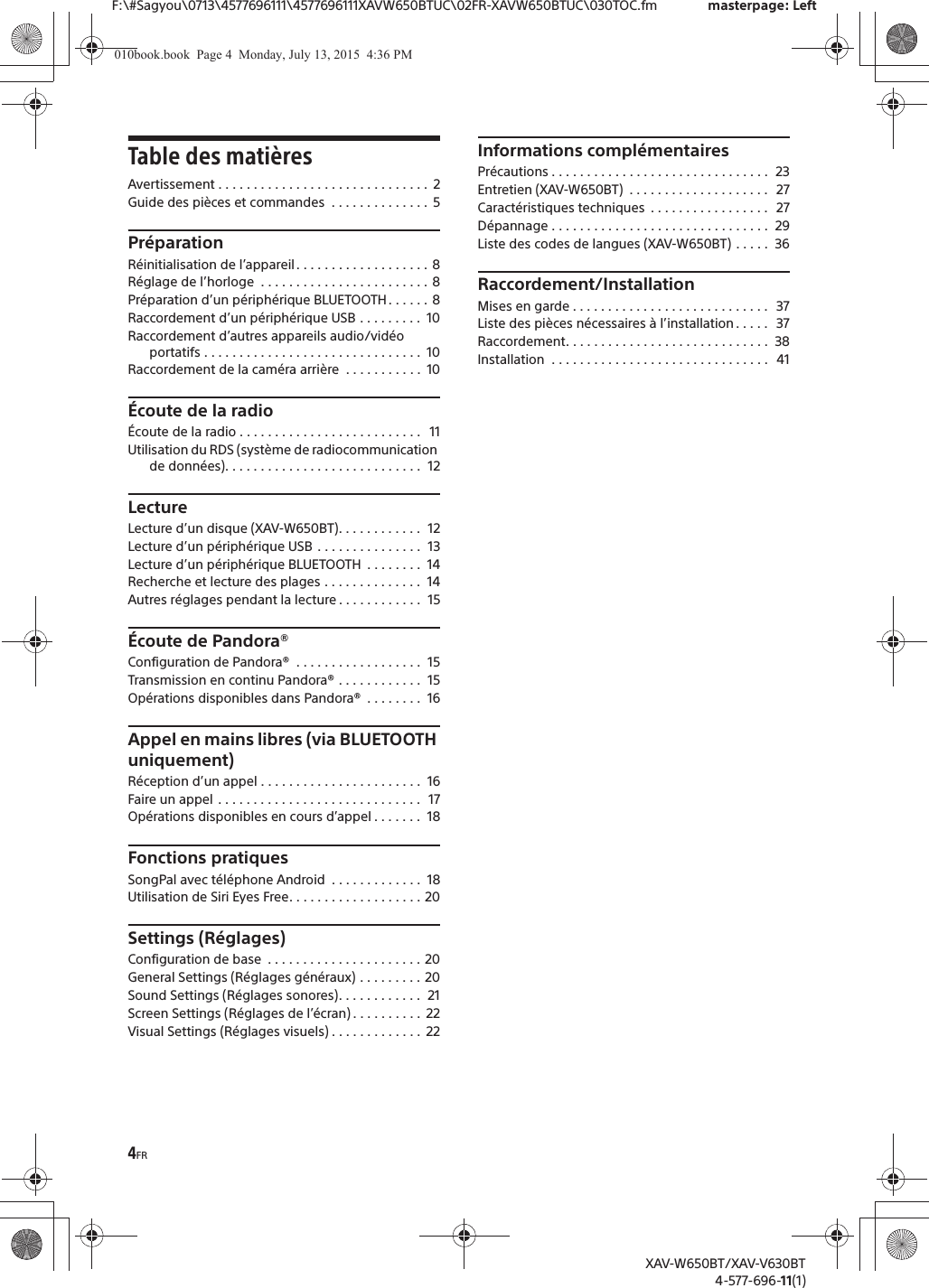 4FRF:\#Sagyou\0713\4577696111\4577696111XAVW650BTUC\02FR-XAVW650BTUC\030TOC.fm masterpage: LeftXAV-W650BT/XAV-V630BT4-577-696-11(1)Table des mati&egrave;resAvertissement . . . . . . . . . . . . . . . . . . . . . . . . . . . . . .  2Guide des pi&egrave;ces et commandes  . . . . . . . . . . . . . .  5Pr&eacute;parationR&eacute;initialisation de l&rsquo;appareil. . . . . . . . . . . . . . . . . . . 8R&eacute;glage de l&rsquo;horloge  . . . . . . . . . . . . . . . . . . . . . . . . 8Pr&eacute;paration d&rsquo;un p&eacute;riph&eacute;rique BLUETOOTH. . . . . . 8Raccordement d&rsquo;un p&eacute;riph&eacute;rique USB . . . . . . . . .  10Raccordement d&rsquo;autres appareils audio/vid&eacute;o portatifs . . . . . . . . . . . . . . . . . . . . . . . . . . . . . . .  10Raccordement de la cam&eacute;ra arri&egrave;re  . . . . . . . . . . .  10&Eacute;coute de la radio&Eacute;coute de la radio . . . . . . . . . . . . . . . . . . . . . . . . . .   11Utilisation du RDS (syst&egrave;me de radiocommunication de donn&eacute;es). . . . . . . . . . . . . . . . . . . . . . . . . . . .  12LectureLecture d&rsquo;un disque (XAV-W650BT). . . . . . . . . . . .  12Lecture d&rsquo;un p&eacute;riph&eacute;rique USB . . . . . . . . . . . . . . .  13Lecture d&rsquo;un p&eacute;riph&eacute;rique BLUETOOTH  . . . . . . . .  14Recherche et lecture des plages . . . . . . . . . . . . . .  14Autres r&eacute;glages pendant la lecture . . . . . . . . . . . .  15&Eacute;coute de Pandora&reg;Configuration de Pandora&reg;  . . . . . . . . . . . . . . . . . .  15Transmission en continu Pandora&reg; . . . . . . . . . . . .  15Op&eacute;rations disponibles dans Pandora&reg;  . . . . . . . .  16Appel en mains libres (via BLUETOOTH uniquement)R&eacute;ception d&rsquo;un appel . . . . . . . . . . . . . . . . . . . . . . .  16Faire un appel . . . . . . . . . . . . . . . . . . . . . . . . . . . . .  17Op&eacute;rations disponibles en cours d&rsquo;appel . . . . . . .  18Fonctions pratiquesSongPal avec t&eacute;l&eacute;phone Android  . . . . . . . . . . . . .  18Utilisation de Siri Eyes Free. . . . . . . . . . . . . . . . . . . 20Settings (R&eacute;glages)Configuration de base  . . . . . . . . . . . . . . . . . . . . . . 20General Settings (R&eacute;glages g&eacute;n&eacute;raux) . . . . . . . . . 20Sound Settings (R&eacute;glages sonores). . . . . . . . . . . .  21Screen Settings (R&eacute;glages de l&rsquo;&eacute;cran) . . . . . . . . . .  22Visual Settings (R&eacute;glages visuels) . . . . . . . . . . . . .  22Informations compl&eacute;mentairesPr&eacute;cautions . . . . . . . . . . . . . . . . . . . . . . . . . . . . . . .  23Entretien (XAV-W650BT)  . . . . . . . . . . . . . . . . . . . .   27Caract&eacute;ristiques techniques  . . . . . . . . . . . . . . . . .  27D&eacute;pannage . . . . . . . . . . . . . . . . . . . . . . . . . . . . . . .  29Liste des codes de langues (XAV-W650BT) . . . . .  36Raccordement/InstallationMises en garde . . . . . . . . . . . . . . . . . . . . . . . . . . . .  37Liste des pi&egrave;ces n&eacute;cessaires &agrave; l&rsquo;installation . . . . .   37Raccordement. . . . . . . . . . . . . . . . . . . . . . . . . . . . .  38Installation  . . . . . . . . . . . . . . . . . . . . . . . . . . . . . . .   41010book.book  Page 4  Monday, July 13, 2015  4:36 PM