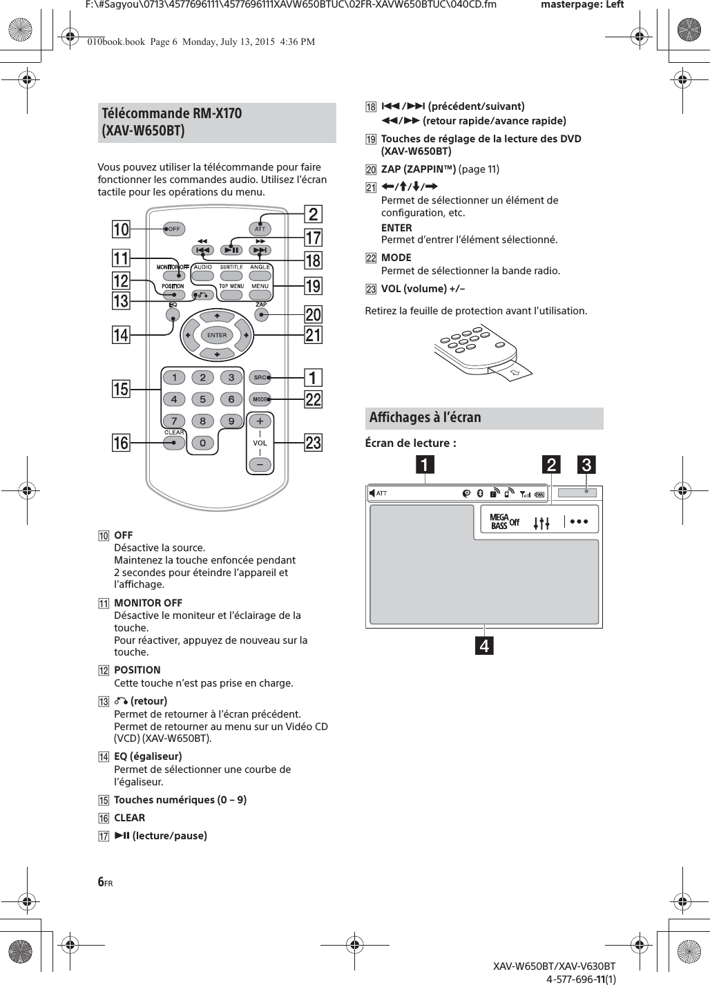 6FRF:\#Sagyou\0713\4577696111\4577696111XAVW650BTUC\02FR-XAVW650BTUC\040CD.fm masterpage: LeftXAV-W650BT/XAV-V630BT4-577-696-11(1)Vous pouvez utiliser la t&eacute;l&eacute;commande pour faire fonctionner les commandes audio. Utilisez l&rsquo;&eacute;cran tactile pour les op&eacute;rations du menu. ȲOFFD&eacute;sactive la source.Maintenez la touche enfonc&eacute;e pendant 2 secondes pour &eacute;teindre l&rsquo;appareil et l&rsquo;affichage.ȳMONITOR OFFD&eacute;sactive le moniteur et l&rsquo;&eacute;clairage de la touche.Pour r&eacute;activer, appuyez de nouveau sur la touche.ȴPOSITIONCette touche n&rsquo;est pas prise en charge.ȵ&aacute; (retour)Permet de retourner &agrave; l&rsquo;&eacute;cran pr&eacute;c&eacute;dent.Permet de retourner au menu sur un Vid&eacute;o CD (VCD) (XAV-W650BT).ȶEQ (&eacute;galiseur)Permet de s&eacute;lectionner une courbe de l&rsquo;&eacute;galiseur.ȷTouches num&eacute;riques (0 &ndash; 9)ȸCLEARȹā (lecture/pause)Ⱥ&Atilde;/&Ntilde; (pr&eacute;c&eacute;dent/suivant)&ugrave;/&szlig; (retour rapide/avance rapide)ȻTouches de r&eacute;glage de la lecture des DVD (XAV-W650BT)ȼZAP (ZAPPIN&trade;) (page 11)ȽR/a/{/CPermet de s&eacute;lectionner un &eacute;l&eacute;ment de configuration, etc.ENTERPermet d&rsquo;entrer l&rsquo;&eacute;l&eacute;ment s&eacute;lectionn&eacute;.ȾMODEPermet de s&eacute;lectionner la bande radio.ȿVOL (volume) +/&ndash;Retirez la feuille de protection avant l&rsquo;utilisation.&Eacute;cran de lecture :T&eacute;l&eacute;commande RM-X170 (XAV-W650BT)Affichages &agrave; l&rsquo;&eacute;cran010book.book  Page 6  Monday, July 13, 2015  4:36 PM