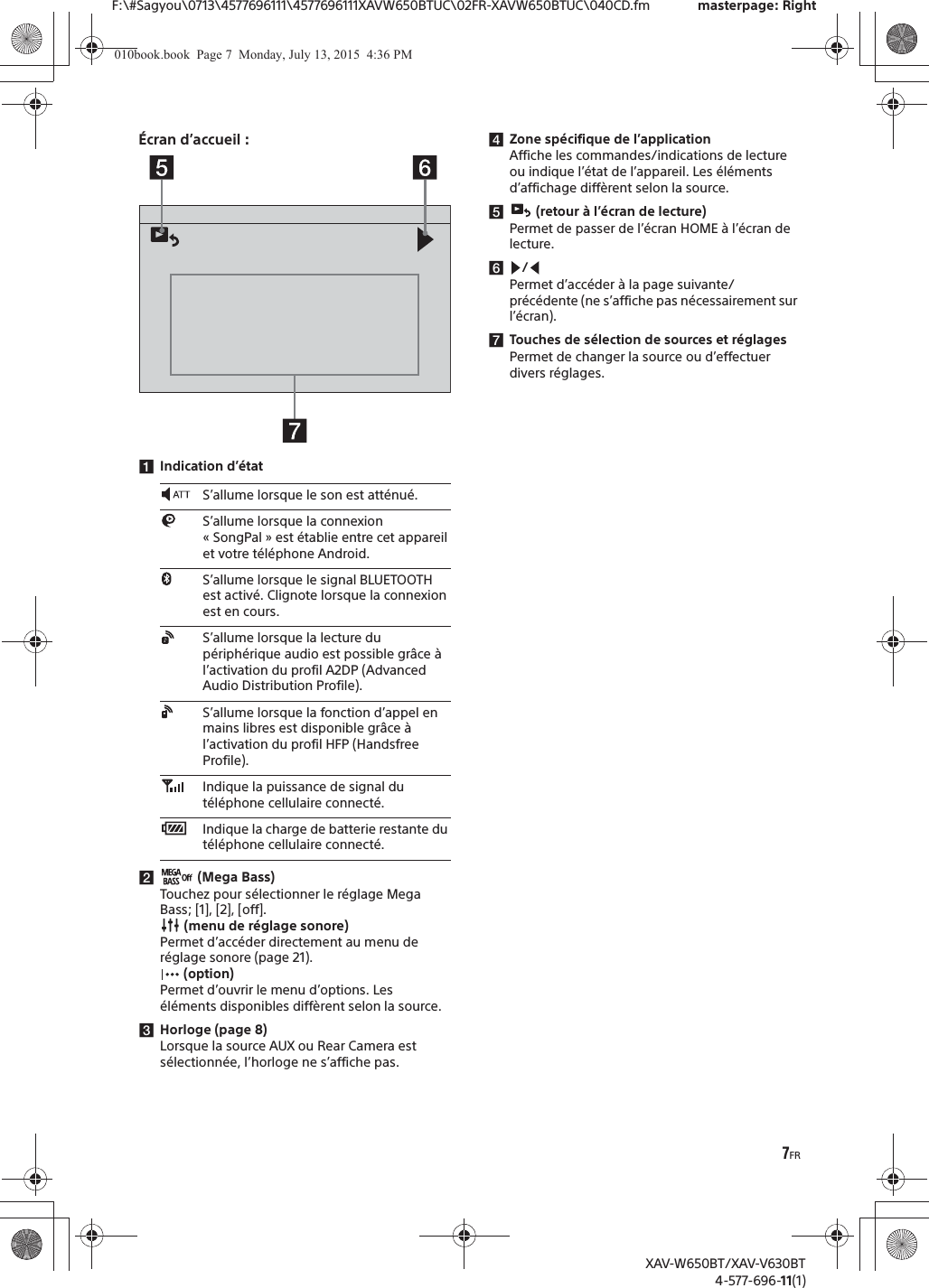 7FRF:\#Sagyou\0713\4577696111\4577696111XAVW650BTUC\02FR-XAVW650BTUC\040CD.fm masterpage: RightXAV-W650BT/XAV-V630BT4-577-696-11(1)&Eacute;cran d&rsquo;accueil :ǴIndication d&rsquo;&eacute;tatǵ (Mega Bass)Touchez pour s&eacute;lectionner le r&eacute;glage Mega Bass; [1], [2], [off]. (menu de r&eacute;glage sonore)Permet d&rsquo;acc&eacute;der directement au menu de r&eacute;glage sonore (page 21). (option)Permet d&rsquo;ouvrir le menu d&rsquo;options. Les &eacute;l&eacute;ments disponibles diff&egrave;rent selon la source.ǶHorloge (page 8)Lorsque la source AUX ou Rear Camera est s&eacute;lectionn&eacute;e, l&rsquo;horloge ne s&rsquo;affiche pas.ǷZone sp&eacute;cifique de l&rsquo;applicationAffiche les commandes/indications de lecture ou indique l&rsquo;&eacute;tat de l&rsquo;appareil. Les &eacute;l&eacute;ments d&rsquo;affichage diff&egrave;rent selon la source.Ǹ (retour &agrave; l&rsquo;&eacute;cran de lecture)Permet de passer de l&rsquo;&eacute;cran HOME &agrave; l&rsquo;&eacute;cran de lecture.ǹ/Permet d&rsquo;acc&eacute;der &agrave; la page suivante/pr&eacute;c&eacute;dente (ne s&rsquo;affiche pas n&eacute;cessairement sur l&rsquo;&eacute;cran).ǺTouches de s&eacute;lection de sources et r&eacute;glagesPermet de changer la source ou d&rsquo;effectuer divers r&eacute;glages.S&rsquo;allume lorsque le son est att&eacute;nu&eacute;.S&rsquo;allume lorsque la connexion &laquo; SongPal &raquo; est &eacute;tablie entre cet appareil et votre t&eacute;l&eacute;phone Android.S&rsquo;allume lorsque le signal BLUETOOTH est activ&eacute;. Clignote lorsque la connexion est en cours.S&rsquo;allume lorsque la lecture du p&eacute;riph&eacute;rique audio est possible gr&acirc;ce &agrave; l&rsquo;activation du profil A2DP (Advanced Audio Distribution Profile).S&rsquo;allume lorsque la fonction d&rsquo;appel en mains libres est disponible gr&acirc;ce &agrave; l&rsquo;activation du profil HFP (Handsfree Profile).Indique la puissance de signal du t&eacute;l&eacute;phone cellulaire connect&eacute;.Indique la charge de batterie restante du t&eacute;l&eacute;phone cellulaire connect&eacute;.010book.book  Page 7  Monday, July 13, 2015  4:36 PM