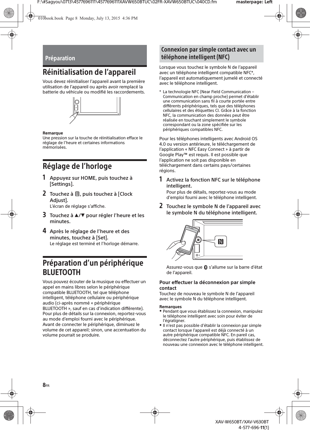 8FRF:\#Sagyou\0713\4577696111\4577696111XAVW650BTUC\02FR-XAVW650BTUC\040CD.fm masterpage: LeftXAV-W650BT/XAV-V630BT4-577-696-11(1)R&eacute;initialisation de l&rsquo;appareilVous devez r&eacute;initialiser l&rsquo;appareil avant la premi&egrave;re utilisation de l&rsquo;appareil ou apr&egrave;s avoir remplac&eacute; la batterie du v&eacute;hicule ou modifi&eacute; les raccordements.RemarqueUne pression sur la touche de r&eacute;initialisation efface le r&eacute;glage de l&rsquo;heure et certaines informations m&eacute;moris&eacute;es.R&eacute;glage de l&rsquo;horloge1Appuyez sur HOME, puis touchez &agrave; [Settings].2Touchez &agrave;  , puis touchez &agrave; [Clock Adjust].L&rsquo;&eacute;cran de r&eacute;glage s&rsquo;affiche.3Touchez &agrave; Ă/&egrave; pour r&eacute;gler l&rsquo;heure et les minutes.4Apr&egrave;s le r&eacute;glage de l&rsquo;heure et des minutes, touchez &agrave; [Set].Le r&eacute;glage est termin&eacute; et l&rsquo;horloge d&eacute;marre.Pr&eacute;paration d&rsquo;un p&eacute;riph&eacute;rique BLUETOOTHVous pouvez &eacute;couter de la musique ou effectuer un appel en mains libres selon le p&eacute;riph&eacute;rique compatible BLUETOOTH, tel que t&eacute;l&eacute;phone intelligent, t&eacute;l&eacute;phone cellulaire ou p&eacute;riph&eacute;rique audio (ci-apr&egrave;s nomm&eacute; &laquo; p&eacute;riph&eacute;rique BLUETOOTH &raquo;, sauf en cas d&rsquo;indication diff&eacute;rente). Pour plus de d&eacute;tails sur la connexion, reportez-vous au mode d&rsquo;emploi fourni avec le p&eacute;riph&eacute;rique.Avant de connecter le p&eacute;riph&eacute;rique, diminuez le volume de cet appareil; sinon, une accentuation du volume pourrait se produire.Lorsque vous touchez le symbole N de l&rsquo;appareil avec un t&eacute;l&eacute;phone intelligent compatible NFC*, l&rsquo;appareil est automatiquement jumel&eacute; et connect&eacute; avec le t&eacute;l&eacute;phone intelligent.* La technologie NFC (Near Field Communication &ndash; Communication en champ proche) permet d&rsquo;&eacute;tablir une communication sans fil &agrave; courte port&eacute;e entre diff&eacute;rents p&eacute;riph&eacute;riques, tels que des t&eacute;l&eacute;phones cellulaires et des &eacute;tiquettes CI. Gr&acirc;ce &agrave; la fonction NFC, la communication des donn&eacute;es peut &ecirc;tre r&eacute;alis&eacute;e en touchant simplement le symbole correspondant ou la zone sp&eacute;cifi&eacute;e sur les p&eacute;riph&eacute;riques compatibles NFC.Pour les t&eacute;l&eacute;phones intelligents avec Android OS 4.0 ou version ant&eacute;rieure, le t&eacute;l&eacute;chargement de l&rsquo;application &laquo; NFC Easy Connect &raquo; &agrave; partir de Google Play&trade; est requis. Il est possible que l&rsquo;application ne soit pas disponible en t&eacute;l&eacute;chargement dans certains pays/certaines r&eacute;gions.1Activez la fonction NFC sur le t&eacute;l&eacute;phone intelligent.Pour plus de d&eacute;tails, reportez-vous au mode d&rsquo;emploi fourni avec le t&eacute;l&eacute;phone intelligent.2Touchez le symbole N de l&rsquo;appareil avec le symbole N du t&eacute;l&eacute;phone intelligent.Assurez-vous que   s&rsquo;allume sur la barre d&rsquo;&eacute;tat de l&rsquo;appareil.Pour effectuer la d&eacute;connexion par simple contactTouchez de nouveau le symbole N de l&rsquo;appareil avec le symbole N du t&eacute;l&eacute;phone intelligent.RemarquesˎPendant que vous &eacute;tablissez la connexion, manipulez le t&eacute;l&eacute;phone intelligent avec soin pour &eacute;viter de l&rsquo;&eacute;gratigner.ˎIl n&rsquo;est pas possible d&rsquo;&eacute;tablir la connexion par simple contact lorsque l&rsquo;appareil est d&eacute;j&agrave; connect&eacute; &agrave; un autre p&eacute;riph&eacute;rique compatible NFC. En pareil cas, d&eacute;connectez l&rsquo;autre p&eacute;riph&eacute;rique, puis &eacute;tablissez de nouveau une connexion avec le t&eacute;l&eacute;phone intelligent.Pr&eacute;parationConnexion par simple contact avec un t&eacute;l&eacute;phone intelligent (NFC)010book.book  Page 8  Monday, July 13, 2015  4:36 PM
