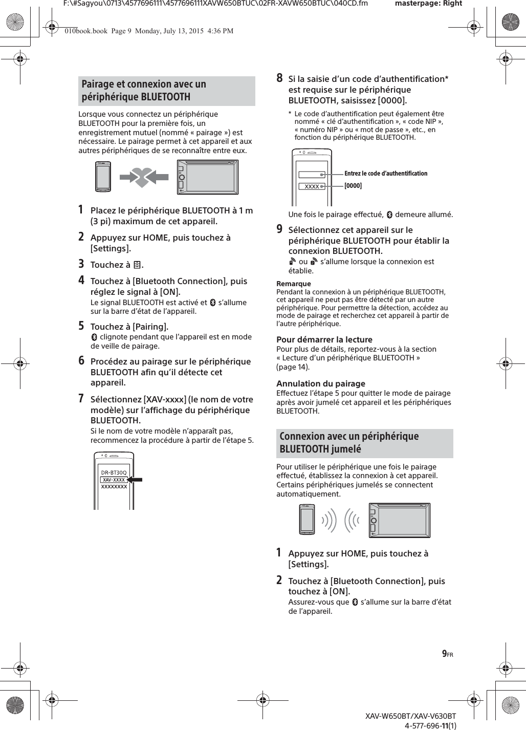9FRF:\#Sagyou\0713\4577696111\4577696111XAVW650BTUC\02FR-XAVW650BTUC\040CD.fm masterpage: RightXAV-W650BT/XAV-V630BT4-577-696-11(1)Lorsque vous connectez un p&eacute;riph&eacute;rique BLUETOOTH pour la premi&egrave;re fois, un enregistrement mutuel (nomm&eacute; &laquo; pairage &raquo;) est n&eacute;cessaire. Le pairage permet &agrave; cet appareil et aux autres p&eacute;riph&eacute;riques de se reconna&icirc;tre entre eux.1Placez le p&eacute;riph&eacute;rique BLUETOOTH &agrave; 1 m (3 pi) maximum de cet appareil.2Appuyez sur HOME, puis touchez &agrave; [Settings].3Touchez &agrave;  .4Touchez &agrave; [Bluetooth Connection], puis r&eacute;glez le signal &agrave; [ON].Le signal BLUETOOTH est activ&eacute; et   s&rsquo;allume sur la barre d&rsquo;&eacute;tat de l&rsquo;appareil.5Touchez &agrave; [Pairing]. clignote pendant que l&rsquo;appareil est en mode de veille de pairage.6Proc&eacute;dez au pairage sur le p&eacute;riph&eacute;rique BLUETOOTH afin qu&rsquo;il d&eacute;tecte cet appareil.7S&eacute;lectionnez [XAV-xxxx] (le nom de votre mod&egrave;le) sur l&rsquo;affichage du p&eacute;riph&eacute;rique BLUETOOTH.Si le nom de votre mod&egrave;le n&rsquo;appara&icirc;t pas, recommencez la proc&eacute;dure &agrave; partir de l&rsquo;&eacute;tape 5.8Si la saisie d&rsquo;un code d&rsquo;authentification* est requise sur le p&eacute;riph&eacute;rique BLUETOOTH, saisissez [0000].* Le code d&rsquo;authentification peut &eacute;galement &ecirc;tre nomm&eacute; &laquo; cl&eacute; d&rsquo;authentification &raquo;, &laquo; code NIP &raquo;, &laquo;num&eacute;ro NIP&raquo; ou &laquo;mot de passe&raquo;, etc., en fonction du p&eacute;riph&eacute;rique BLUETOOTH. Une fois le pairage effectu&eacute;,   demeure allum&eacute;.9S&eacute;lectionnez cet appareil sur le p&eacute;riph&eacute;rique BLUETOOTH pour &eacute;tablir la connexion BLUETOOTH. ou   s&rsquo;allume lorsque la connexion est &eacute;tablie.RemarquePendant la connexion &agrave; un p&eacute;riph&eacute;rique BLUETOOTH, cet appareil ne peut pas &ecirc;tre d&eacute;tect&eacute; par un autre p&eacute;riph&eacute;rique. Pour permettre la d&eacute;tection, acc&eacute;dez au mode de pairage et recherchez cet appareil &agrave; partir de l&rsquo;autre p&eacute;riph&eacute;rique.Pour d&eacute;marrer la lecturePour plus de d&eacute;tails, reportez-vous &agrave; la section &laquo; Lecture d&rsquo;un p&eacute;riph&eacute;rique BLUETOOTH &raquo; (page 14).Annulation du pairageEffectuez l&rsquo;&eacute;tape 5 pour quitter le mode de pairage apr&egrave;s avoir jumel&eacute; cet appareil et les p&eacute;riph&eacute;riques BLUETOOTH.Pour utiliser le p&eacute;riph&eacute;rique une fois le pairage effectu&eacute;, &eacute;tablissez la connexion &agrave; cet appareil. Certains p&eacute;riph&eacute;riques jumel&eacute;s se connectent automatiquement.1Appuyez sur HOME, puis touchez &agrave; [Settings].2Touchez &agrave; [Bluetooth Connection], puis touchez &agrave; [ON].Assurez-vous que   s&rsquo;allume sur la barre d&rsquo;&eacute;tat de l&rsquo;appareil.Pairage et connexion avec un p&eacute;riph&eacute;rique BLUETOOTHConnexion avec un p&eacute;riph&eacute;rique BLUETOOTH jumel&eacute;[0000]Entrez le code d&rsquo;authentification010book.book  Page 9  Monday, July 13, 2015  4:36 PM