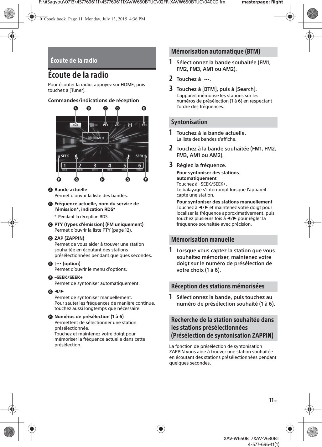 11FRF:\#Sagyou\0713\4577696111\4577696111XAVW650BTUC\02FR-XAVW650BTUC\040CD.fm masterpage: RightXAV-W650BT/XAV-V630BT4-577-696-11(1)&Eacute;coute de la radioPour &eacute;couter la radio, appuyez sur HOME, puis touchez &agrave; [Tuner].Commandes/indications de r&eacute;ceptionɸBande actuellePermet d&rsquo;ouvrir la liste des bandes.ɹFr&eacute;quence actuelle, nom du service de l&rsquo;&eacute;mission*, indication RDS** Pendant la r&eacute;ception RDS.ɺPTY (types d&rsquo;&eacute;mission) (FM uniquement)Permet d&rsquo;ouvrir la liste PTY (page 12).ɻZAP (ZAPPIN)Permet de vous aider &agrave; trouver une station souhait&eacute;e en &eacute;coutant des stations pr&eacute;s&eacute;lectionn&eacute;es pendant quelques secondes.ɼ (option)Permet d&rsquo;ouvrir le menu d&rsquo;options.ɽ&ndash;SEEK/SEEK+Permet de syntoniser automatiquement.ɾ&icirc;/&Ocirc;Permet de syntoniser manuellement.Pour sauter les fr&eacute;quences de mani&egrave;re continue, touchez aussi longtemps que n&eacute;cessaire.ɿNum&eacute;ros de pr&eacute;s&eacute;lection (1 &agrave; 6)Permettent de s&eacute;lectionner une station pr&eacute;s&eacute;lectionn&eacute;e.Touchez et maintenez votre doigt pour m&eacute;moriser la fr&eacute;quence actuelle dans cette pr&eacute;s&eacute;lection.1S&eacute;lectionnez la bande souhait&eacute;e (FM1, FM2, FM3, AM1 ou AM2).2Touchez &agrave;  .3Touchez &agrave; [BTM], puis &agrave; [Search].L&rsquo;appareil m&eacute;morise les stations sur les num&eacute;ros de pr&eacute;s&eacute;lection (1 &agrave; 6) en respectant l&rsquo;ordre des fr&eacute;quences.1Touchez &agrave; la bande actuelle.La liste des bandes s&rsquo;affiche.2Touchez &agrave; la bande souhait&eacute;e (FM1, FM2, FM3, AM1 ou AM2).3R&eacute;glez la fr&eacute;quence.Pour syntoniser des stations automatiquementTouchez &agrave; &ndash;SEEK/SEEK+.Le balayage s&rsquo;interrompt lorsque l&rsquo;appareil capte une station.Pour syntoniser des stations manuellementTouchez &agrave; &icirc;/&Ocirc; et maintenez votre doigt pour localiser la fr&eacute;quence approximativement, puis touchez plusieurs fois &agrave; &icirc;/&Ocirc; pour r&eacute;gler la fr&eacute;quence souhait&eacute;e avec pr&eacute;cision.1Lorsque vous captez la station que vous souhaitez m&eacute;moriser, maintenez votre doigt sur le num&eacute;ro de pr&eacute;s&eacute;lection de votre choix (1 &agrave; 6).1S&eacute;lectionnez la bande, puis touchez au num&eacute;ro de pr&eacute;s&eacute;lection souhait&eacute; (1 &agrave; 6).La fonction de pr&eacute;s&eacute;lection de syntonisation ZAPPIN vous aide &agrave; trouver une station souhait&eacute;e en &eacute;coutant des stations pr&eacute;s&eacute;lectionn&eacute;es pendant quelques secondes.&Eacute;coute de la radioM&eacute;morisation automatique (BTM)SyntonisationM&eacute;morisation manuelleR&eacute;ception des stations m&eacute;moris&eacute;esRecherche de la station souhait&eacute;e dans les stations pr&eacute;s&eacute;lectionn&eacute;es (Pr&eacute;s&eacute;lection de syntonisation ZAPPIN)010book.book  Page 11  Monday, July 13, 2015  4:36 PM