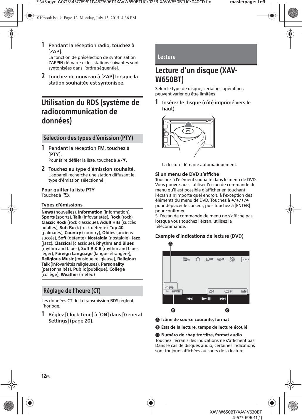 12FRF:\#Sagyou\0713\4577696111\4577696111XAVW650BTUC\02FR-XAVW650BTUC\040CD.fm masterpage: LeftXAV-W650BT/XAV-V630BT4-577-696-11(1)1Pendant la r&eacute;ception radio, touchez &agrave; [ZAP].La fonction de pr&eacute;s&eacute;lection de syntonisation ZAPPIN d&eacute;marre et les stations suivantes sont syntonis&eacute;es dans l&rsquo;ordre s&eacute;quentiel.2Touchez de nouveau &agrave; [ZAP] lorsque la station souhait&eacute;e est syntonis&eacute;e.Utilisation du RDS (syst&egrave;me de radiocommunication de donn&eacute;es)1Pendant la r&eacute;ception FM, touchez &agrave; [PTY].Pour faire d&eacute;filer la liste, touchez &agrave; Ă/&egrave;.2Touchez au type d&rsquo;&eacute;mission souhait&eacute;.L&rsquo;appareil recherche une station diffusant le type d&rsquo;&eacute;mission s&eacute;lectionn&eacute;.Pour quitter la liste PTYTouchez &agrave;  .Types d&rsquo;&eacute;missionsLes donn&eacute;es CT de la transmission RDS r&egrave;glent l&rsquo;horloge.1R&eacute;glez [Clock Time] &agrave; [ON] dans [General Settings] (page 20).Lecture d&rsquo;un disque (XAV-W650BT)Selon le type de disque, certaines op&eacute;rations peuvent varier ou &ecirc;tre limit&eacute;es.1Ins&eacute;rez le disque (c&ocirc;t&eacute; imprim&eacute; vers le haut).La lecture d&eacute;marre automatiquement.Si un menu de DVD s&rsquo;afficheTouchez &agrave; l&rsquo;&eacute;l&eacute;ment souhait&eacute; dans le menu de DVD.Vous pouvez aussi utiliser l&rsquo;&eacute;cran de commande de menu qu&rsquo;il est possible d&rsquo;afficher en touchant l&rsquo;&eacute;cran &agrave; n&rsquo;importe quel endroit, &agrave; l&rsquo;exception des &eacute;l&eacute;ments du menu de DVD. Touchez &agrave; V/j//p pour d&eacute;placer le curseur, puis touchez &agrave; [ENTER] pour confirmer.Si l&rsquo;&eacute;cran de commande de menu ne s&rsquo;affiche pas lorsque vous touchez l&rsquo;&eacute;cran, utilisez la t&eacute;l&eacute;commande.Exemple d&rsquo;indications de lecture (DVD)ɸIc&ocirc;ne de source courante, formatɹ&Eacute;tat de la lecture, temps de lecture &eacute;coul&eacute;ɺNum&eacute;ro de chapitre/titre, format audioTouchez l&rsquo;&eacute;cran si les indications ne s&rsquo;affichent pas.Dans le cas de disques audio, certaines indications sont toujours affich&eacute;es au cours de la lecture.S&eacute;lection des types d&rsquo;&eacute;mission (PTY)News (nouvelles), Information (information), Sports (sports), Talk (infovari&eacute;t&eacute;s), Rock (rock), Classic Rock (rock classique), Adult Hits (succ&egrave;s adultes), Soft Rock (rock d&eacute;tente), Top 40 (palmar&egrave;s), Country (country), Oldies (anciens succ&egrave;s), Soft (d&eacute;tente), Nostalgia (nostalgie), Jazz (jazz), Classical (classique), Rhythm and Blues (rhythm and blues), Soft R &amp; B (rhythm and blues l&eacute;ger), Foreign Language (langue &eacute;trang&egrave;re), Religious Music (musique religieuse), Religious Talk (infovari&eacute;t&eacute;s religieuses), Personality (personnalit&eacute;s), Public (publique), College (coll&egrave;ge), Weather (m&eacute;t&eacute;o)R&eacute;glage de l&rsquo;heure (CT)Lectureɸɹɺ010book.book  Page 12  Monday, July 13, 2015  4:36 PM