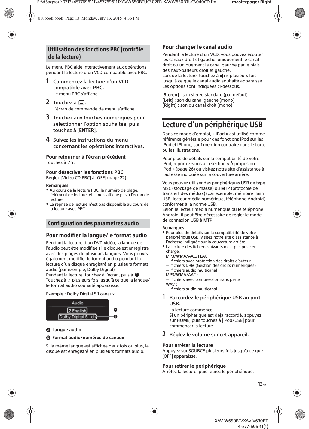 13FRF:\#Sagyou\0713\4577696111\4577696111XAVW650BTUC\02FR-XAVW650BTUC\040CD.fm masterpage: RightXAV-W650BT/XAV-V630BT4-577-696-11(1)Le menu PBC aide interactivement aux op&eacute;rations pendant la lecture d&rsquo;un VCD compatible avec PBC.1Commencez la lecture d&rsquo;un VCD compatible avec PBC.Le menu PBC s&rsquo;affiche.2Touchez &agrave;  .L&rsquo;&eacute;cran de commande de menu s&rsquo;affiche.3Touchez aux touches num&eacute;riques pour s&eacute;lectionner l&rsquo;option souhait&eacute;e, puis touchez &agrave; [ENTER].4Suivez les instructions du menu concernant les op&eacute;rations interactives.Pour retourner &agrave; l&rsquo;&eacute;cran pr&eacute;c&eacute;dentTouchez &agrave; &aacute;.Pour d&eacute;sactiver les fonctions PBCR&eacute;glez [Video CD PBC] &agrave; [OFF] (page 22).RemarquesˎAu cours de la lecture PBC, le num&eacute;ro de plage, l&rsquo;&eacute;l&eacute;ment de lecture, etc., ne s&rsquo;affiche pas &agrave; l&rsquo;&eacute;cran de lecture.ˎLa reprise de lecture n&rsquo;est pas disponible au cours de la lecture avec PBC.Pour modifier la langue/le format audioPendant la lecture d&rsquo;un DVD vid&eacute;o, la langue de l&rsquo;audio peut &ecirc;tre modifi&eacute;e si le disque est enregistr&eacute; avec des plages de plusieurs langues. Vous pouvez &eacute;galement modifier le format audio pendant la lecture d&rsquo;un disque enregistr&eacute; en plusieurs formats audio (par exemple, Dolby Digital).Pendant la lecture, touchez &agrave; l&rsquo;&eacute;cran, puis &agrave;  .Touchez &agrave;   plusieurs fois jusqu&rsquo;&agrave; ce que la langue/le format audio souhait&eacute; apparaisse.Exemple : Dolby Digital 5.1 canauxɸLangue audioɹFormat audio/num&eacute;ros de canauxSi la m&ecirc;me langue est affich&eacute;e deux fois ou plus, le disque est enregistr&eacute; en plusieurs formats audio.Pour changer le canal audioPendant la lecture d&rsquo;un VCD, vous pouvez &eacute;couter les canaux droit et gauche, uniquement le canal droit ou uniquement le canal gauche par le biais des haut-parleurs droit et gauche.Lors de la lecture, touchez &agrave;   plusieurs fois jusqu&rsquo;&agrave; ce que le canal audio souhait&eacute; apparaisse.Les options sont indiqu&eacute;es ci-dessous.[Stereo] : son st&eacute;r&eacute;o standard (par d&eacute;faut)[Left] : son du canal gauche (mono)[Right] : son du canal droit (mono)Lecture d&rsquo;un p&eacute;riph&eacute;rique USBDans ce mode d&rsquo;emploi, &laquo; iPod &raquo; est utilis&eacute; comme r&eacute;f&eacute;rence g&eacute;n&eacute;rale pour des fonctions iPod sur les iPod et iPhone, sauf mention contraire dans le texte ou les illustrations.Pour plus de d&eacute;tails sur la compatibilit&eacute; de votre iPod, reportez-vous &agrave; la section &laquo; &Agrave; propos du iPod &raquo; (page 26) ou visitez notre site d&rsquo;assistance &agrave; l&rsquo;adresse indiqu&eacute;e sur la couverture arri&egrave;re.Vous pouvez utiliser des p&eacute;riph&eacute;riques USB de type MSC (stockage de masse) ou MTP (protocole de transfert des m&eacute;dias) (par exemple, m&eacute;moire flash USB, lecteur m&eacute;dia num&eacute;rique, t&eacute;l&eacute;phone Android) conformes &agrave; la norme USB.Selon le lecteur m&eacute;dia num&eacute;rique ou le t&eacute;l&eacute;phone Android, il peut &ecirc;tre n&eacute;cessaire de r&eacute;gler le mode de connexion USB &agrave; MTP.RemarquesˎPour plus de d&eacute;tails sur la compatibilit&eacute; de votre p&eacute;riph&eacute;rique USB, visitez notre site d&rsquo;assistance &agrave; l&rsquo;adresse indiqu&eacute;e sur la couverture arri&egrave;re.ˎLa lecture des fichiers suivants n&rsquo;est pas prise en charge.MP3/WMA/AAC/FLAC :ˋfichiers avec protection des droits d&rsquo;auteurˋfichiers DRM (Gestion des droits num&eacute;riques)ˋfichiers audio multicanalMP3/WMA/AAC :ˋfichiers avec compression sans perteWAV :ˋfichiers audio multicanal1Raccordez le p&eacute;riph&eacute;rique USB au port USB.La lecture commence.Si un p&eacute;riph&eacute;rique est d&eacute;j&agrave; raccord&eacute;, appuyez sur HOME, puis touchez &agrave; [iPod/USB] pour commencer la lecture.2R&eacute;glez le volume sur cet appareil.Pour arr&ecirc;ter la lectureAppuyez sur SOURCE plusieurs fois jusqu&rsquo;&agrave; ce que [OFF] apparaisse.Pour retirer le p&eacute;riph&eacute;riqueArr&ecirc;tez la lecture, puis retirez le p&eacute;riph&eacute;rique.Utilisation des fonctions PBC (contr&ocirc;le de la lecture)Configuration des param&egrave;tres audioɸɹ010book.book  Page 13  Monday, July 13, 2015  4:36 PM
