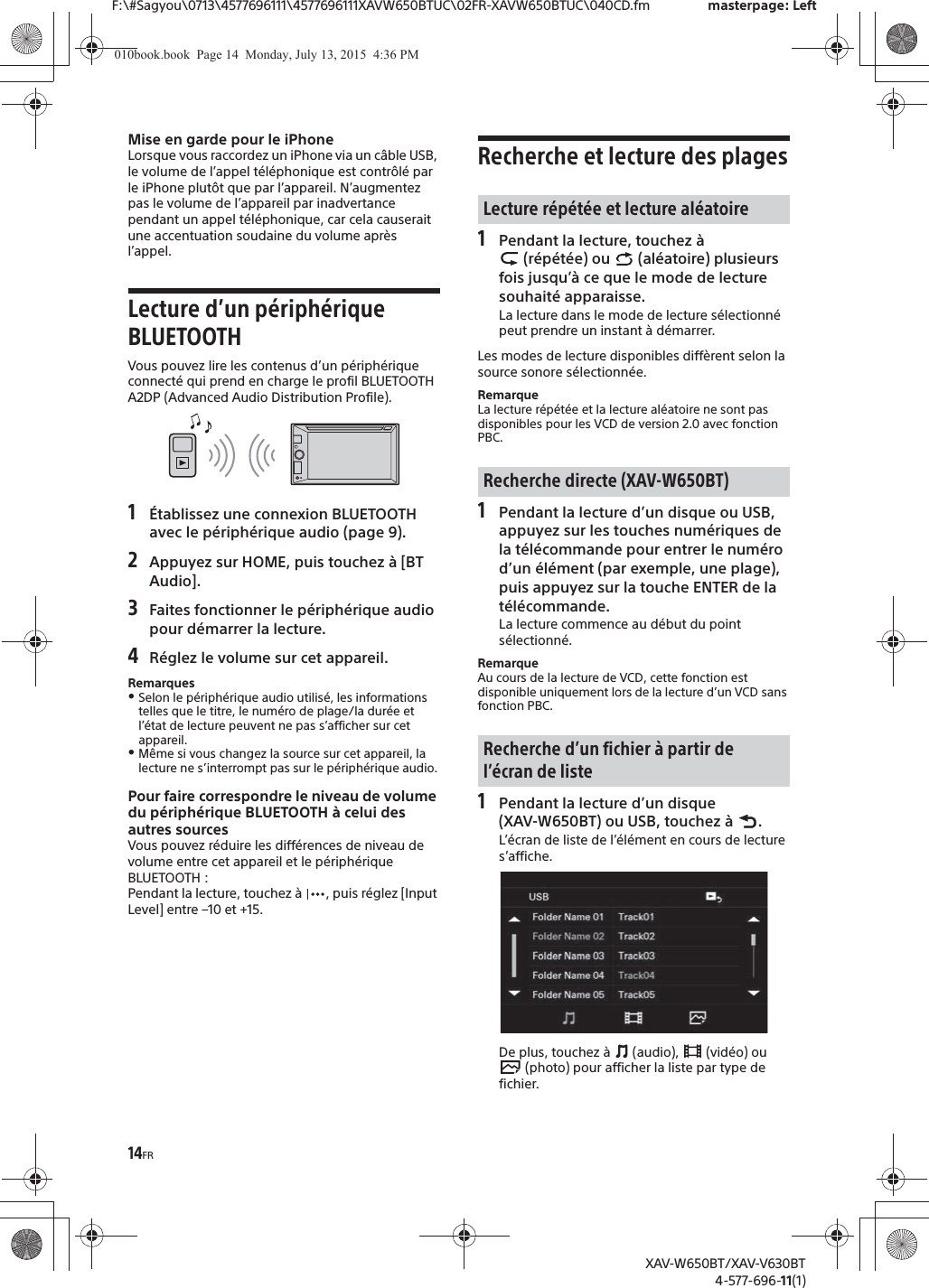 14FRF:\#Sagyou\0713\4577696111\4577696111XAVW650BTUC\02FR-XAVW650BTUC\040CD.fm masterpage: LeftXAV-W650BT/XAV-V630BT4-577-696-11(1)Mise en garde pour le iPhoneLorsque vous raccordez un iPhone via un c&acirc;ble USB, le volume de l&rsquo;appel t&eacute;l&eacute;phonique est contr&ocirc;l&eacute; par le iPhone plut&ocirc;t que par l&rsquo;appareil. N&rsquo;augmentez pas le volume de l&rsquo;appareil par inadvertance pendant un appel t&eacute;l&eacute;phonique, car cela causerait une accentuation soudaine du volume apr&egrave;s l&rsquo;appel.Lecture d&rsquo;un p&eacute;riph&eacute;rique BLUETOOTHVous pouvez lire les contenus d&rsquo;un p&eacute;riph&eacute;rique connect&eacute; qui prend en charge le profil BLUETOOTH A2DP (Advanced Audio Distribution Profile).1&Eacute;tablissez une connexion BLUETOOTH avec le p&eacute;riph&eacute;rique audio (page 9).2Appuyez sur HOME, puis touchez &agrave; [BT Audio].3Faites fonctionner le p&eacute;riph&eacute;rique audio pour d&eacute;marrer la lecture.4R&eacute;glez le volume sur cet appareil.RemarquesˎSelon le p&eacute;riph&eacute;rique audio utilis&eacute;, les informations telles que le titre, le num&eacute;ro de plage/la dur&eacute;e et l&rsquo;&eacute;tat de lecture peuvent ne pas s&rsquo;afficher sur cet appareil.ˎM&ecirc;me si vous changez la source sur cet appareil, la lecture ne s&rsquo;interrompt pas sur le p&eacute;riph&eacute;rique audio.Pour faire correspondre le niveau de volume du p&eacute;riph&eacute;rique BLUETOOTH &agrave; celui des autres sourcesVous pouvez r&eacute;duire les diff&eacute;rences de niveau de volume entre cet appareil et le p&eacute;riph&eacute;rique BLUETOOTH :Pendant la lecture, touchez &agrave;  , puis r&eacute;glez [Input Level] entre &ndash;10 et +15.Recherche et lecture des plages1Pendant la lecture, touchez &agrave;  (r&eacute;p&eacute;t&eacute;e) ou   (al&eacute;atoire) plusieurs fois jusqu&rsquo;&agrave; ce que le mode de lecture souhait&eacute; apparaisse.La lecture dans le mode de lecture s&eacute;lectionn&eacute; peut prendre un instant &agrave; d&eacute;marrer.Les modes de lecture disponibles diff&egrave;rent selon la source sonore s&eacute;lectionn&eacute;e.RemarqueLa lecture r&eacute;p&eacute;t&eacute;e et la lecture al&eacute;atoire ne sont pas disponibles pour les VCD de version 2.0 avec fonction PBC.1Pendant la lecture d&rsquo;un disque ou USB, appuyez sur les touches num&eacute;riques de la t&eacute;l&eacute;commande pour entrer le num&eacute;ro d&rsquo;un &eacute;l&eacute;ment (par exemple, une plage), puis appuyez sur la touche ENTER de la t&eacute;l&eacute;commande.La lecture commence au d&eacute;but du point s&eacute;lectionn&eacute;.RemarqueAu cours de la lecture de VCD, cette fonction est disponible uniquement lors de la lecture d&rsquo;un VCD sans fonction PBC.1Pendant la lecture d&rsquo;un disque (XAV-W650BT) ou USB, touchez &agrave;  .L&rsquo;&eacute;cran de liste de l&rsquo;&eacute;l&eacute;ment en cours de lecture s&rsquo;affiche.De plus, touchez &agrave;   (audio),   (vid&eacute;o) ou  (photo) pour afficher la liste par type de fichier.Lecture r&eacute;p&eacute;t&eacute;e et lecture al&eacute;atoireRecherche directe (XAV-W650BT)Recherche d&rsquo;un fichier &agrave; partir de l&rsquo;&eacute;cran de liste010book.book  Page 14  Monday, July 13, 2015  4:36 PM
