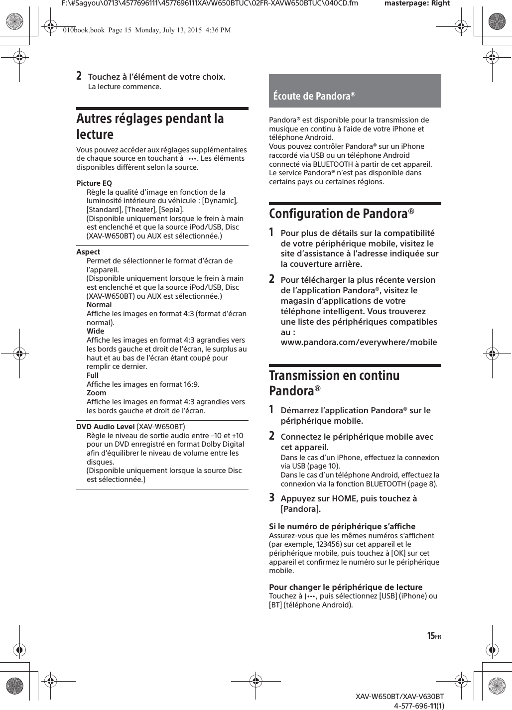 15FRF:\#Sagyou\0713\4577696111\4577696111XAVW650BTUC\02FR-XAVW650BTUC\040CD.fm masterpage: RightXAV-W650BT/XAV-V630BT4-577-696-11(1)2Touchez &agrave; l&rsquo;&eacute;l&eacute;ment de votre choix.La lecture commence.Autres r&eacute;glages pendant la lectureVous pouvez acc&eacute;der aux r&eacute;glages suppl&eacute;mentaires de chaque source en touchant &agrave;  . Les &eacute;l&eacute;ments disponibles diff&egrave;rent selon la source.Picture EQR&egrave;gle la qualit&eacute; d&rsquo;image en fonction de la luminosit&eacute; int&eacute;rieure du v&eacute;hicule : [Dynamic], [Standard], [Theater], [Sepia].(Disponible uniquement lorsque le frein &agrave; main est enclench&eacute; et que la source iPod/USB, Disc (XAV-W650BT) ou AUX est s&eacute;lectionn&eacute;e.)AspectPermet de s&eacute;lectionner le format d&rsquo;&eacute;cran de l&rsquo;appareil.(Disponible uniquement lorsque le frein &agrave; main est enclench&eacute; et que la source iPod/USB, Disc (XAV-W650BT) ou AUX est s&eacute;lectionn&eacute;e.)NormalAffiche les images en format 4:3 (format d&rsquo;&eacute;cran normal).WideAffiche les images en format 4:3 agrandies vers les bords gauche et droit de l&rsquo;&eacute;cran, le surplus au haut et au bas de l&rsquo;&eacute;cran &eacute;tant coup&eacute; pour remplir ce dernier.FullAffiche les images en format 16:9.ZoomAffiche les images en format 4:3 agrandies vers les bords gauche et droit de l&rsquo;&eacute;cran.DVD Audio Level (XAV-W650BT)R&egrave;gle le niveau de sortie audio entre &ndash;10 et +10 pour un DVD enregistr&eacute; en format Dolby Digital afin d&rsquo;&eacute;quilibrer le niveau de volume entre les disques.(Disponible uniquement lorsque la source Disc est s&eacute;lectionn&eacute;e.)Pandora&reg; est disponible pour la transmission de musique en continu &agrave; l&rsquo;aide de votre iPhone et t&eacute;l&eacute;phone Android.Vous pouvez contr&ocirc;ler Pandora&reg; sur un iPhone raccord&eacute; via USB ou un t&eacute;l&eacute;phone Android connect&eacute; via BLUETOOTH &agrave; partir de cet appareil.Le service Pandora&reg; n&rsquo;est pas disponible dans certains pays ou certaines r&eacute;gions.Configuration de Pandora&reg;1Pour plus de d&eacute;tails sur la compatibilit&eacute; de votre p&eacute;riph&eacute;rique mobile, visitez le site d&rsquo;assistance &agrave; l&rsquo;adresse indiqu&eacute;e sur la couverture arri&egrave;re.2Pour t&eacute;l&eacute;charger la plus r&eacute;cente version de l&rsquo;application Pandora&reg;, visitez le magasin d&rsquo;applications de votre t&eacute;l&eacute;phone intelligent. Vous trouverez une liste des p&eacute;riph&eacute;riques compatibles au :www.pandora.com/everywhere/mobileTransmission en continu Pandora&reg;1D&eacute;marrez l&rsquo;application Pandora&reg; sur le p&eacute;riph&eacute;rique mobile.2Connectez le p&eacute;riph&eacute;rique mobile avec cet appareil.Dans le cas d&rsquo;un iPhone, effectuez la connexion via USB (page 10).Dans le cas d&rsquo;un t&eacute;l&eacute;phone Android, effectuez la connexion via la fonction BLUETOOTH (page 8).3Appuyez sur HOME, puis touchez &agrave; [Pandora].Si le num&eacute;ro de p&eacute;riph&eacute;rique s&rsquo;afficheAssurez-vous que les m&ecirc;mes num&eacute;ros s&rsquo;affichent (par exemple, 123456) sur cet appareil et le p&eacute;riph&eacute;rique mobile, puis touchez &agrave; [OK] sur cet appareil et confirmez le num&eacute;ro sur le p&eacute;riph&eacute;rique mobile.Pour changer le p&eacute;riph&eacute;rique de lectureTouchez &agrave;  , puis s&eacute;lectionnez [USB] (iPhone) ou [BT] (t&eacute;l&eacute;phone Android).&Eacute;coute de Pandora&reg;010book.book  Page 15  Monday, July 13, 2015  4:36 PM