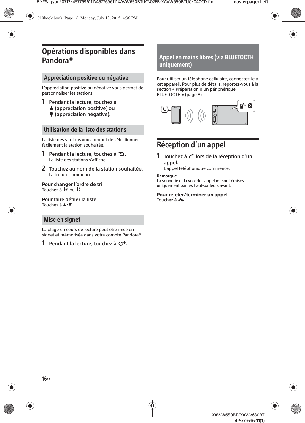 16FRF:\#Sagyou\0713\4577696111\4577696111XAVW650BTUC\02FR-XAVW650BTUC\040CD.fm masterpage: LeftXAV-W650BT/XAV-V630BT4-577-696-11(1)Op&eacute;rations disponibles dans Pandora&reg;L&rsquo;appr&eacute;ciation positive ou n&eacute;gative vous permet de personnaliser les stations.1Pendant la lecture, touchez &agrave;  (appr&eacute;ciation positive) ou  (appr&eacute;ciation n&eacute;gative).La liste des stations vous permet de s&eacute;lectionner facilement la station souhait&eacute;e.1Pendant la lecture, touchez &agrave;  .La liste des stations s&rsquo;affiche.2Touchez au nom de la station souhait&eacute;e.La lecture commence.Pour changer l&rsquo;ordre de triTouchez &agrave;   ou  .Pour faire d&eacute;filer la listeTouchez &agrave; Ă/&egrave;.La plage en cours de lecture peut &ecirc;tre mise en signet et m&eacute;moris&eacute;e dans votre compte Pandora&reg;.1Pendant la lecture, touchez &agrave;  .Pour utiliser un t&eacute;l&eacute;phone cellulaire, connectez-le &agrave; cet appareil. Pour plus de d&eacute;tails, reportez-vous &agrave; la section &laquo; Pr&eacute;paration d&rsquo;un p&eacute;riph&eacute;rique BLUETOOTH &raquo; (page 8).R&eacute;ception d&rsquo;un appel1Touchez &agrave;   lors de la r&eacute;ception d&rsquo;un appel.L&rsquo;appel t&eacute;l&eacute;phonique commence.RemarqueLa sonnerie et la voix de l&rsquo;appelant sont &eacute;mises uniquement par les haut-parleurs avant.Pour rejeter/terminer un appelTouchez &agrave;  .Appr&eacute;ciation positive ou n&eacute;gativeUtilisation de la liste des stationsMise en signetAppel en mains libres (via BLUETOOTH uniquement)010book.book  Page 16  Monday, July 13, 2015  4:36 PM