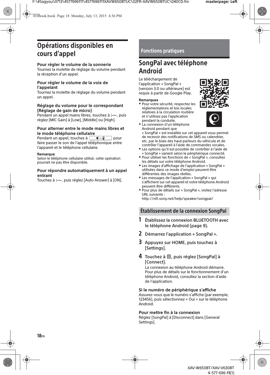 18FRF:\#Sagyou\0713\4577696111\4577696111XAVW650BTUC\02FR-XAVW650BTUC\040CD.fm masterpage: LeftXAV-W650BT/XAV-V630BT4-577-696-11(1)Op&eacute;rations disponibles en cours d&rsquo;appelPour r&eacute;gler le volume de la sonnerieTournez la molette de r&eacute;glage du volume pendant la r&eacute;ception d&rsquo;un appel.Pour r&eacute;gler le volume de la voix de l&rsquo;appelantTournez la molette de r&eacute;glage du volume pendant un appel.R&eacute;glage du volume pour le correspondant (R&eacute;glage de gain de micro)Pendant un appel mains libres, touchez &agrave;  , puis r&eacute;glez [MIC Gain] &agrave; [Low], [Middle] ou [High].Pour alterner entre le mode mains libres et le mode t&eacute;l&eacute;phone cellulairePendant un appel, touchez &agrave;   pour faire passer le son de l&rsquo;appel t&eacute;l&eacute;phonique entre l&rsquo;appareil et le t&eacute;l&eacute;phone cellulaire.RemarqueSelon le t&eacute;l&eacute;phone cellulaire utilis&eacute;, cette op&eacute;ration pourrait ne pas &ecirc;tre disponible.Pour r&eacute;pondre automatiquement &agrave; un appel entrantTouchez &agrave;  , puis r&eacute;glez [Auto Answer] &agrave; [ON].SongPal avec t&eacute;l&eacute;phone AndroidLe t&eacute;l&eacute;chargement de l&rsquo;application &laquo; SongPal &raquo; (version 3.0 ou ult&eacute;rieure) est requis &agrave; partir de Google Play.RemarquesˎPour votre s&eacute;curit&eacute;, respectez les r&eacute;glementations et lois locales relatives &agrave; la circulation routi&egrave;re et n&rsquo;utilisez pas l&rsquo;application pendant la conduite.ˎLa connexion d&rsquo;un t&eacute;l&eacute;phone Android pendant que &laquo; SongPal &raquo; est install&eacute;e sur cet appareil vous permet de recevoir des notifications de SMS ou calendrier, etc. par le biais des haut-parleurs du v&eacute;hicule et de contr&ocirc;ler l&rsquo;appareil &agrave; l&rsquo;aide de commandes vocales.ˎLes options qu&rsquo;il est possible de contr&ocirc;ler &agrave; l&rsquo;aide de &laquo; SongPal &raquo; varient selon le p&eacute;riph&eacute;rique connect&eacute;.ˎPour utiliser les fonctions de &laquo; SongPal &raquo;, consultez les d&eacute;tails sur votre t&eacute;l&eacute;phone Android.ˎLes images d&rsquo;affichage de l&rsquo;application &laquo; SongPal &raquo; utilis&eacute;es dans ce mode d&rsquo;emploi peuvent &ecirc;tre diff&eacute;rentes des images r&eacute;elles.ˎLes messages de l&rsquo;application &laquo; SongPal &raquo; qui s&rsquo;affichent sur cet appareil et votre t&eacute;l&eacute;phone Android peuvent &ecirc;tre diff&eacute;rents.ˎPour plus de d&eacute;tails sur &laquo; SongPal &raquo;, visitez l&rsquo;adresse URL suivante : http://rd1.sony.net/help/speaker/songpal/1&Eacute;tablissez la connexion BLUETOOTH avec le t&eacute;l&eacute;phone Android (page 9).2D&eacute;marrez l&rsquo;application &laquo; SongPal &raquo;.3Appuyez sur HOME, puis touchez &agrave; [Settings].4Touchez &agrave;  , puis r&eacute;glez [SongPal] &agrave; [Connect].La connexion au t&eacute;l&eacute;phone Android d&eacute;marre.Pour plus de d&eacute;tails sur le fonctionnement d&rsquo;un t&eacute;l&eacute;phone Android, consultez la section d&rsquo;aide de l&rsquo;application.Si le num&eacute;ro de p&eacute;riph&eacute;rique s&rsquo;afficheAssurez-vous que le num&eacute;ro s&rsquo;affiche (par exemple, 123456), puis s&eacute;lectionnez &laquo; Oui &raquo; sur le t&eacute;l&eacute;phone Android.Pour mettre fin &agrave; la connexionR&eacute;glez [SongPal] &agrave; [Disconnect] dans [General Settings].Fonctions pratiques&Eacute;tablissement de la connexion SongPal010book.book  Page 18  Monday, July 13, 2015  4:36 PM