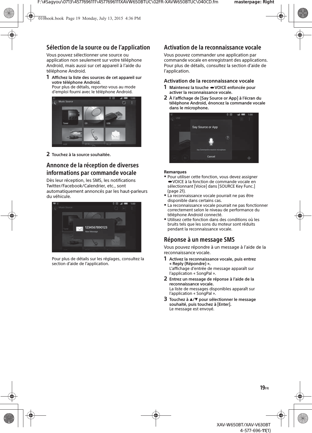 19FRF:\#Sagyou\0713\4577696111\4577696111XAVW650BTUC\02FR-XAVW650BTUC\040CD.fm masterpage: RightXAV-W650BT/XAV-V630BT4-577-696-11(1)S&eacute;lection de la source ou de l&rsquo;applicationVous pouvez s&eacute;lectionner une source ou application non seulement sur votre t&eacute;l&eacute;phone Android, mais aussi sur cet appareil &agrave; l&rsquo;aide du t&eacute;l&eacute;phone Android.1Affichez la liste des sources de cet appareil sur votre t&eacute;l&eacute;phone Android.Pour plus de d&eacute;tails, reportez-vous au mode d&rsquo;emploi fourni avec le t&eacute;l&eacute;phone Android.2Touchez &agrave; la source souhait&eacute;e.Annonce de la r&eacute;ception de diverses informations par commande vocaleD&egrave;s leur r&eacute;ception, les SMS, les notifications Twitter/Facebook/Calendrier, etc., sont automatiquement annonc&eacute;s par les haut-parleurs du v&eacute;hicule.Pour plus de d&eacute;tails sur les r&eacute;glages, consultez la section d&rsquo;aide de l&rsquo;application.Activation de la reconnaissance vocaleVous pouvez commander une application par commande vocale en enregistrant des applications. Pour plus de d&eacute;tails, consultez la section d&rsquo;aide de l&rsquo;application.Activation de la reconnaissance vocale1Maintenez la touche  VOICE enfonc&eacute;e pour activer la reconnaissance vocale.2&Agrave; l&rsquo;affichage de [Say Source or App] &agrave; l&rsquo;&eacute;cran du t&eacute;l&eacute;phone Android, &eacute;noncez la commande vocale dans le microphone.RemarquesˎPour utiliser cette fonction, vous devez assigner VOICE &agrave; la fonction de commande vocale en s&eacute;lectionnant [Voice] dans [SOURCE Key Func.] (page 21).ˎLa reconnaissance vocale pourrait ne pas &ecirc;tre disponible dans certains cas.ˎLa reconnaissance vocale pourrait ne pas fonctionner correctement selon le niveau de performance du t&eacute;l&eacute;phone Android connect&eacute;.ˎUtilisez cette fonction dans des conditions o&ugrave; les bruits tels que les sons du moteur sont r&eacute;duits pendant la reconnaissance vocale.R&eacute;ponse &agrave; un message SMSVous pouvez r&eacute;pondre &agrave; un message &agrave; l&rsquo;aide de la reconnaissance vocale.1Activez la reconnaissance vocale, puis entrez &laquo; Reply (R&eacute;pondre) &raquo;.L&rsquo;affichage d&rsquo;entr&eacute;e de message appara&icirc;t sur l&rsquo;application &laquo; SongPal &raquo;.2Entrez un message de r&eacute;ponse &agrave; l&rsquo;aide de la reconnaissance vocale.La liste de messages disponibles appara&icirc;t sur l&rsquo;application &laquo; SongPal &raquo;.3Touchez &agrave; Ă/&egrave; pour s&eacute;lectionner le message souhait&eacute;, puis touchez &agrave; [Enter].Le message est envoy&eacute;.010book.book  Page 19  Monday, July 13, 2015  4:36 PM