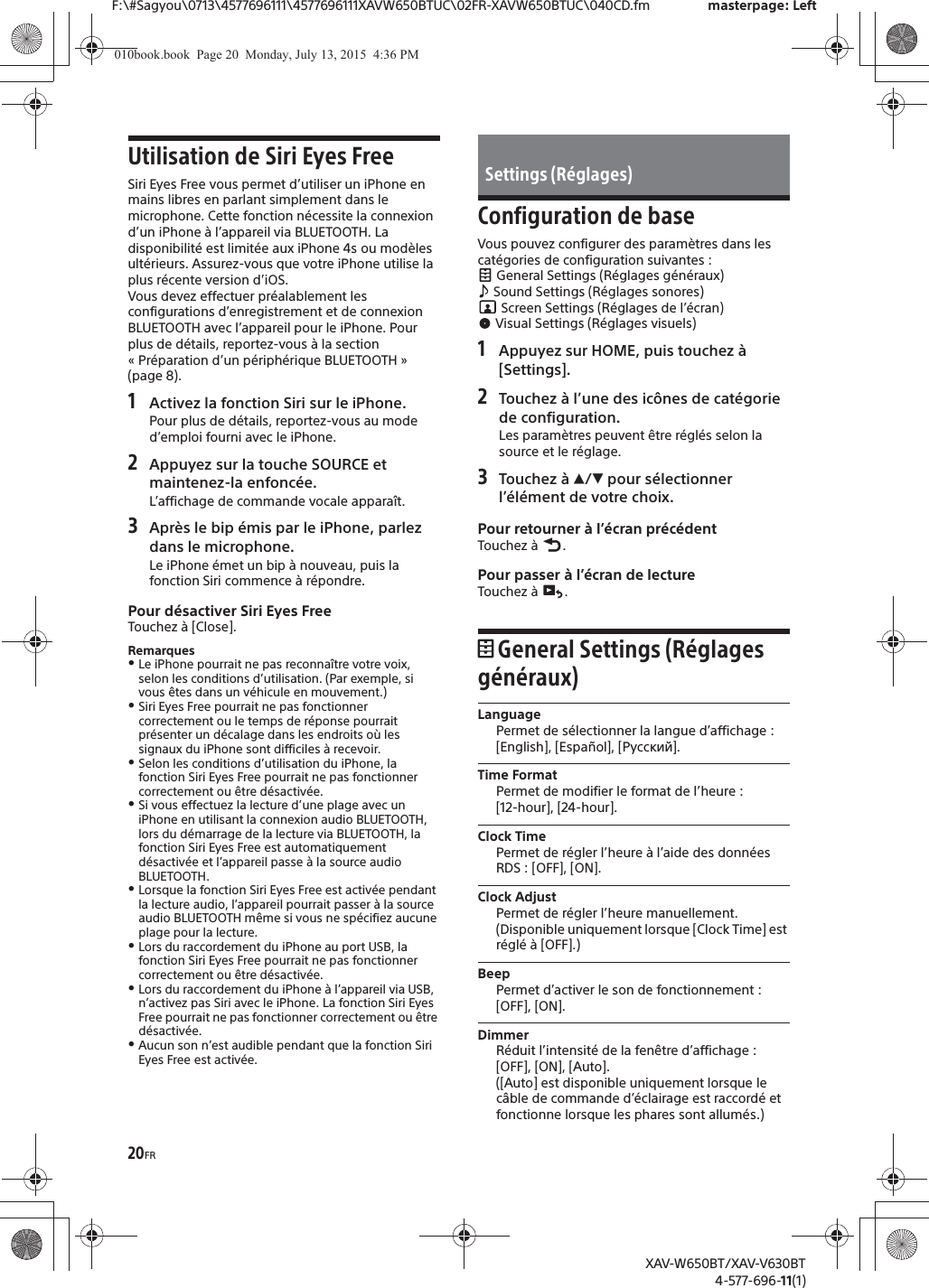 20FRF:\#Sagyou\0713\4577696111\4577696111XAVW650BTUC\02FR-XAVW650BTUC\040CD.fm masterpage: LeftXAV-W650BT/XAV-V630BT4-577-696-11(1)Utilisation de Siri Eyes FreeSiri Eyes Free vous permet d&rsquo;utiliser un iPhone en mains libres en parlant simplement dans le microphone. Cette fonction n&eacute;cessite la connexion d&rsquo;un iPhone &agrave; l&rsquo;appareil via BLUETOOTH. La disponibilit&eacute; est limit&eacute;e aux iPhone 4s ou mod&egrave;les ult&eacute;rieurs. Assurez-vous que votre iPhone utilise la plus r&eacute;cente version d&rsquo;iOS.Vous devez effectuer pr&eacute;alablement les configurations d&rsquo;enregistrement et de connexion BLUETOOTH avec l&rsquo;appareil pour le iPhone. Pour plus de d&eacute;tails, reportez-vous &agrave; la section &laquo; Pr&eacute;paration d&rsquo;un p&eacute;riph&eacute;rique BLUETOOTH &raquo; (page 8).1Activez la fonction Siri sur le iPhone.Pour plus de d&eacute;tails, reportez-vous au mode d&rsquo;emploi fourni avec le iPhone.2Appuyez sur la touche SOURCE et maintenez-la enfonc&eacute;e.L&rsquo;affichage de commande vocale appara&icirc;t.3Apr&egrave;s le bip &eacute;mis par le iPhone, parlez dans le microphone.Le iPhone &eacute;met un bip &agrave; nouveau, puis la fonction Siri commence &agrave; r&eacute;pondre.Pour d&eacute;sactiver Siri Eyes FreeTouchez &agrave; [Close].RemarquesˎLe iPhone pourrait ne pas reconna&icirc;tre votre voix, selon les conditions d&rsquo;utilisation. (Par exemple, si vous &ecirc;tes dans un v&eacute;hicule en mouvement.)ˎSiri Eyes Free pourrait ne pas fonctionner correctement ou le temps de r&eacute;ponse pourrait pr&eacute;senter un d&eacute;calage dans les endroits o&ugrave; les signaux du iPhone sont difficiles &agrave; recevoir.ˎSelon les conditions d&rsquo;utilisation du iPhone, la fonction Siri Eyes Free pourrait ne pas fonctionner correctement ou &ecirc;tre d&eacute;sactiv&eacute;e.ˎSi vous effectuez la lecture d&rsquo;une plage avec un iPhone en utilisant la connexion audio BLUETOOTH, lors du d&eacute;marrage de la lecture via BLUETOOTH, la fonction Siri Eyes Free est automatiquement d&eacute;sactiv&eacute;e et l&rsquo;appareil passe &agrave; la source audio BLUETOOTH.ˎLorsque la fonction Siri Eyes Free est activ&eacute;e pendant la lecture audio, l&rsquo;appareil pourrait passer &agrave; la source audio BLUETOOTH m&ecirc;me si vous ne sp&eacute;cifiez aucune plage pour la lecture.ˎLors du raccordement du iPhone au port USB, la fonction Siri Eyes Free pourrait ne pas fonctionner correctement ou &ecirc;tre d&eacute;sactiv&eacute;e.ˎLors du raccordement du iPhone &agrave; l&rsquo;appareil via USB, n&rsquo;activez pas Siri avec le iPhone. La fonction Siri Eyes Free pourrait ne pas fonctionner correctement ou &ecirc;tre d&eacute;sactiv&eacute;e.ˎAucun son n&rsquo;est audible pendant que la fonction Siri Eyes Free est activ&eacute;e.Configuration de baseVous pouvez configurer des param&egrave;tres dans les cat&eacute;gories de configuration suivantes : General Settings (R&eacute;glages g&eacute;n&eacute;raux) Sound Settings (R&eacute;glages sonores) Screen Settings (R&eacute;glages de l&rsquo;&eacute;cran) Visual Settings (R&eacute;glages visuels)1Appuyez sur HOME, puis touchez &agrave; [Settings].2Touchez &agrave; l&rsquo;une des ic&ocirc;nes de cat&eacute;gorie de configuration.Les param&egrave;tres peuvent &ecirc;tre r&eacute;gl&eacute;s selon la source et le r&eacute;glage.3Touchez &agrave; Ă/&egrave; pour s&eacute;lectionner l&rsquo;&eacute;l&eacute;ment de votre choix.Pour retourner &agrave; l&rsquo;&eacute;cran pr&eacute;c&eacute;dentTouchez &agrave;  .Pour passer &agrave; l&rsquo;&eacute;cran de lectureTouchez &agrave;  .General Settings (R&eacute;glages g&eacute;n&eacute;raux)LanguagePermet de s&eacute;lectionner la langue d&rsquo;affichage : [English], [Espa&ntilde;ol], [Русский].Time FormatPermet de modifier le format de l&rsquo;heure : [12-hour], [24-hour].Clock TimePermet de r&eacute;gler l&rsquo;heure &agrave; l&rsquo;aide des donn&eacute;es RDS : [OFF], [ON].Clock AdjustPermet de r&eacute;gler l&rsquo;heure manuellement.(Disponible uniquement lorsque [Clock Time] est r&eacute;gl&eacute; &agrave; [OFF].)BeepPermet d&rsquo;activer le son de fonctionnement : [OFF], [ON].DimmerR&eacute;duit l&rsquo;intensit&eacute; de la fen&ecirc;tre d&rsquo;affichage : [OFF], [ON], [Auto].([Auto] est disponible uniquement lorsque le c&acirc;ble de commande d&rsquo;&eacute;clairage est raccord&eacute; et fonctionne lorsque les phares sont allum&eacute;s.)Settings (R&eacute;glages)010book.book  Page 20  Monday, July 13, 2015  4:36 PM