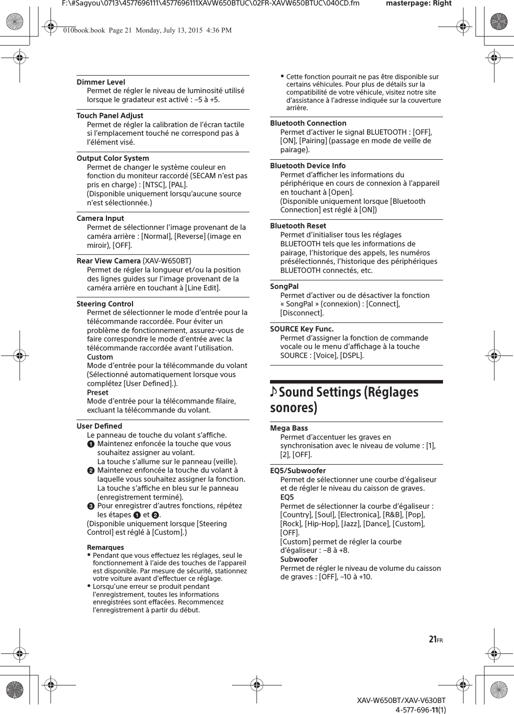 21FRF:\#Sagyou\0713\4577696111\4577696111XAVW650BTUC\02FR-XAVW650BTUC\040CD.fm masterpage: RightXAV-W650BT/XAV-V630BT4-577-696-11(1)Dimmer LevelPermet de r&eacute;gler le niveau de luminosit&eacute; utilis&eacute; lorsque le gradateur est activ&eacute; : &ndash;5 &agrave; +5.Touch Panel AdjustPermet de r&eacute;gler la calibration de l&rsquo;&eacute;cran tactile si l&rsquo;emplacement touch&eacute; ne correspond pas &agrave; l&rsquo;&eacute;l&eacute;ment vis&eacute;.Output Color SystemPermet de changer le syst&egrave;me couleur en fonction du moniteur raccord&eacute; (SECAM n&rsquo;est pas pris en charge) : [NTSC], [PAL].(Disponible uniquement lorsqu&rsquo;aucune source n&rsquo;est s&eacute;lectionn&eacute;e.)Camera InputPermet de s&eacute;lectionner l&rsquo;image provenant de la cam&eacute;ra arri&egrave;re : [Normal], [Reverse] (image en miroir), [OFF].Rear View Camera (XAV-W650BT)Permet de r&eacute;gler la longueur et/ou la position des lignes guides sur l&rsquo;image provenant de la cam&eacute;ra arri&egrave;re en touchant &agrave; [Line Edit].Steering ControlPermet de s&eacute;lectionner le mode d&rsquo;entr&eacute;e pour la t&eacute;l&eacute;commande raccord&eacute;e. Pour &eacute;viter un probl&egrave;me de fonctionnement, assurez-vous de faire correspondre le mode d&rsquo;entr&eacute;e avec la t&eacute;l&eacute;commande raccord&eacute;e avant l&rsquo;utilisation.CustomMode d&rsquo;entr&eacute;e pour la t&eacute;l&eacute;commande du volant (S&eacute;lectionn&eacute; automatiquement lorsque vous compl&eacute;tez [User Defined].).PresetMode d&rsquo;entr&eacute;e pour la t&eacute;l&eacute;commande filaire, excluant la t&eacute;l&eacute;commande du volant.User DefinedLe panneau de touche du volant s&rsquo;affiche.ɞMaintenez enfonc&eacute;e la touche que vous souhaitez assigner au volant.La touche s&rsquo;allume sur le panneau (veille).ɟMaintenez enfonc&eacute;e la touche du volant &agrave; laquelle vous souhaitez assigner la fonction.La touche s&rsquo;affiche en bleu sur le panneau (enregistrement termin&eacute;).ɠPour enregistrer d&rsquo;autres fonctions, r&eacute;p&eacute;tez les &eacute;tapes ɞ et ɟ.(Disponible uniquement lorsque [Steering Control] est r&eacute;gl&eacute; &agrave; [Custom].)RemarquesˎPendant que vous effectuez les r&eacute;glages, seul le fonctionnement &agrave; l&rsquo;aide des touches de l&rsquo;appareil est disponible. Par mesure de s&eacute;curit&eacute;, stationnez votre voiture avant d&rsquo;effectuer ce r&eacute;glage.ˎLorsqu&rsquo;une erreur se produit pendant l&rsquo;enregistrement, toutes les informations enregistr&eacute;es sont effac&eacute;es. Recommencez l&rsquo;enregistrement &agrave; partir du d&eacute;but.ˎCette fonction pourrait ne pas &ecirc;tre disponible sur certains v&eacute;hicules. Pour plus de d&eacute;tails sur la compatibilit&eacute; de votre v&eacute;hicule, visitez notre site d&rsquo;assistance &agrave; l&rsquo;adresse indiqu&eacute;e sur la couverture arri&egrave;re.Bluetooth ConnectionPermet d&rsquo;activer le signal BLUETOOTH : [OFF], [ON], [Pairing] (passage en mode de veille de pairage).Bluetooth Device InfoPermet d&rsquo;afficher les informations du p&eacute;riph&eacute;rique en cours de connexion &agrave; l&rsquo;appareil en touchant &agrave; [Open].(Disponible uniquement lorsque [Bluetooth Connection] est r&eacute;gl&eacute; &agrave; [ON])Bluetooth ResetPermet d&rsquo;initialiser tous les r&eacute;glages BLUETOOTH tels que les informations de pairage, l&rsquo;historique des appels, les num&eacute;ros pr&eacute;s&eacute;lectionn&eacute;s, l&rsquo;historique des p&eacute;riph&eacute;riques BLUETOOTH connect&eacute;s, etc.SongPalPermet d&rsquo;activer ou de d&eacute;sactiver la fonction &laquo; SongPal &raquo; (connexion) : [Connect], [Disconnect].SOURCE Key Func.Permet d&rsquo;assigner la fonction de commande vocale ou le menu d&rsquo;affichage &agrave; la touche SOURCE : [Voice], [DSPL].Sound Settings (R&eacute;glages sonores)Mega BassPermet d&rsquo;accentuer les graves en synchronisation avec le niveau de volume : [1], [2], [OFF].EQ5/SubwooferPermet de s&eacute;lectionner une courbe d&rsquo;&eacute;galiseur et de r&eacute;gler le niveau du caisson de graves.EQ5Permet de s&eacute;lectionner la courbe d&rsquo;&eacute;galiseur : [Country], [Soul], [Electronica], [R&amp;B], [Pop], [Rock], [Hip-Hop], [Jazz], [Dance], [Custom], [OFF].[Custom] permet de r&eacute;gler la courbe d&rsquo;&eacute;galiseur : &ndash;8 &agrave; +8.SubwooferPermet de r&eacute;gler le niveau de volume du caisson de graves : [OFF], &ndash;10 &agrave; +10.010book.book  Page 21  Monday, July 13, 2015  4:36 PM