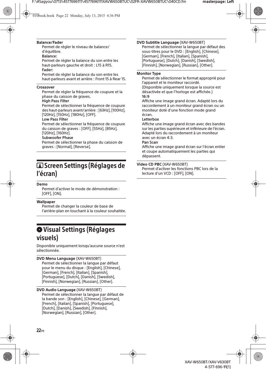 22FRF:\#Sagyou\0713\4577696111\4577696111XAVW650BTUC\02FR-XAVW650BTUC\040CD.fm masterpage: LeftXAV-W650BT/XAV-V630BT4-577-696-11(1)Balance/FaderPermet de r&eacute;gler le niveau de balance/d&rsquo;&eacute;quilibre.Balance:Permet de r&eacute;gler la balance du son entre les haut-parleurs gauche et droit : L15 &agrave; R15.Fader:Permet de r&eacute;gler la balance du son entre les haut-parleurs avant et arri&egrave;re : Front 15 &agrave; Rear 15.CrossoverPermet de r&eacute;gler la fr&eacute;quence de coupure et la phase du caisson de graves.High Pass FilterPermet de s&eacute;lectionner la fr&eacute;quence de coupure des haut-parleurs avant/arri&egrave;re : [63Hz], [100Hz], [120Hz], [150Hz], [180Hz], [OFF].Low Pass FilterPermet de s&eacute;lectionner la fr&eacute;quence de coupure du caisson de graves : [OFF], [55Hz], [85Hz], [120Hz], [160Hz].Subwoofer PhasePermet de s&eacute;lectionner la phase du caisson de graves : [Normal], [Reverse].Screen Settings (R&eacute;glages de l&rsquo;&eacute;cran)DemoPermet d&rsquo;activer le mode de d&eacute;monstration : [OFF], [ON].WallpaperPermet de changer la couleur de base de l&rsquo;arri&egrave;re-plan en touchant &agrave; la couleur souhait&eacute;e.Visual Settings (R&eacute;glages visuels)Disponible uniquement lorsqu&rsquo;aucune source n&rsquo;est s&eacute;lectionn&eacute;e.DVD Menu Language (XAV-W650BT)Permet de s&eacute;lectionner la langue par d&eacute;faut pour le menu du disque : [English], [Chinese], [German], [French], [Italian], [Spanish], [Portuguese], [Dutch], [Danish], [Swedish], [Finnish], [Norwegian], [Russian], [Other].DVD Audio Language (XAV-W650BT)Permet de s&eacute;lectionner la langue par d&eacute;faut de la bande son : [English], [Chinese], [German], [French], [Italian], [Spanish], [Portuguese], [Dutch], [Danish], [Swedish], [Finnish], [Norwegian], [Russian], [Other].DVD Subtitle Language (XAV-W650BT)Permet de s&eacute;lectionner la langue par d&eacute;faut des sous-titres pour le DVD : [English], [Chinese], [German], [French], [Italian], [Spanish], [Portuguese], [Dutch], [Danish], [Swedish], [Finnish], [Norwegian], [Russian], [Other].Monitor TypePermet de s&eacute;lectionner le format appropri&eacute; pour l&rsquo;appareil et le moniteur raccord&eacute;. (Disponible uniquement lorsque la source est d&eacute;sactiv&eacute;e et que l&rsquo;horloge est affich&eacute;e.)16:9Affiche une image grand &eacute;cran. Adapt&eacute; lors du raccordement &agrave; un moniteur grand &eacute;cran ou un moniteur dot&eacute; d&rsquo;une fonction mode grand &eacute;cran.LetterboxAffiche une image grand &eacute;cran avec des bandes sur les parties sup&eacute;rieure et inf&eacute;rieure de l&rsquo;&eacute;cran. Adapt&eacute; lors du raccordement &agrave; un moniteur avec un &eacute;cran 4:3.Pan ScanAffiche une image grand &eacute;cran sur l&rsquo;&eacute;cran entier et coupe automatiquement les parties qui d&eacute;passent.Video CD PBC (XAV-W650BT)Permet d&rsquo;activer les fonctions PBC lors de la lecture d&rsquo;un VCD : [OFF], [ON].010book.book  Page 22  Monday, July 13, 2015  4:36 PM