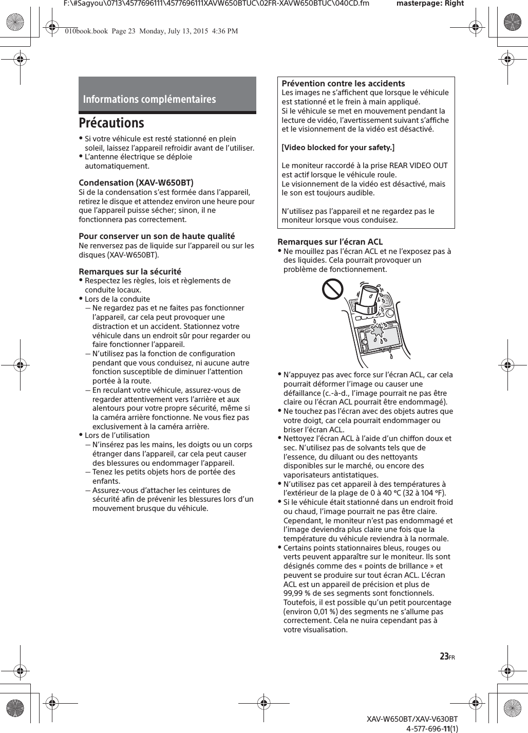 23FRF:\#Sagyou\0713\4577696111\4577696111XAVW650BTUC\02FR-XAVW650BTUC\040CD.fm masterpage: RightXAV-W650BT/XAV-V630BT4-577-696-11(1)Pr&eacute;cautionsˎSi votre v&eacute;hicule est rest&eacute; stationn&eacute; en plein soleil, laissez l&rsquo;appareil refroidir avant de l&rsquo;utiliser.ˎL&rsquo;antenne &eacute;lectrique se d&eacute;ploie automatiquement.Condensation (XAV-W650BT)Si de la condensation s&rsquo;est form&eacute;e dans l&rsquo;appareil, retirez le disque et attendez environ une heure pour que l&rsquo;appareil puisse s&eacute;cher; sinon, il ne fonctionnera pas correctement.Pour conserver un son de haute qualit&eacute;Ne renversez pas de liquide sur l&rsquo;appareil ou sur les disques (XAV-W650BT).Remarques sur la s&eacute;curit&eacute;ˎRespectez les r&egrave;gles, lois et r&egrave;glements de conduite locaux.ˎLors de la conduiteˋNe regardez pas et ne faites pas fonctionner l&rsquo;appareil, car cela peut provoquer une distraction et un accident. Stationnez votre v&eacute;hicule dans un endroit s&ucirc;r pour regarder ou faire fonctionner l&rsquo;appareil.ˋN&rsquo;utilisez pas la fonction de configuration pendant que vous conduisez, ni aucune autre fonction susceptible de diminuer l&rsquo;attention port&eacute;e &agrave; la route.ˋEn reculant votre v&eacute;hicule, assurez-vous de regarder attentivement vers l&rsquo;arri&egrave;re et aux alentours pour votre propre s&eacute;curit&eacute;, m&ecirc;me si la cam&eacute;ra arri&egrave;re fonctionne. Ne vous fiez pas exclusivement &agrave; la cam&eacute;ra arri&egrave;re.ˎLors de l&rsquo;utilisationˋN&rsquo;ins&eacute;rez pas les mains, les doigts ou un corps &eacute;tranger dans l&rsquo;appareil, car cela peut causer des blessures ou endommager l&rsquo;appareil.ˋTenez les petits objets hors de port&eacute;e des enfants.ˋAssurez-vous d&rsquo;attacher les ceintures de s&eacute;curit&eacute; afin de pr&eacute;venir les blessures lors d&rsquo;un mouvement brusque du v&eacute;hicule.Remarques sur l&rsquo;&eacute;cran ACLˎNe mouillez pas l&rsquo;&eacute;cran ACL et ne l&rsquo;exposez pas &agrave; des liquides. Cela pourrait provoquer un probl&egrave;me de fonctionnement.ˎN&rsquo;appuyez pas avec force sur l&rsquo;&eacute;cran ACL, car cela pourrait d&eacute;former l&rsquo;image ou causer une d&eacute;faillance (c.-&agrave;-d., l&rsquo;image pourrait ne pas &ecirc;tre claire ou l&rsquo;&eacute;cran ACL pourrait &ecirc;tre endommag&eacute;).ˎNe touchez pas l&rsquo;&eacute;cran avec des objets autres que votre doigt, car cela pourrait endommager ou briser l&rsquo;&eacute;cran ACL.ˎNettoyez l&rsquo;&eacute;cran ACL &agrave; l&rsquo;aide d&rsquo;un chiffon doux et sec. N&rsquo;utilisez pas de solvants tels que de l&rsquo;essence, du diluant ou des nettoyants disponibles sur le march&eacute;, ou encore des vaporisateurs antistatiques.ˎN&rsquo;utilisez pas cet appareil &agrave; des temp&eacute;ratures &agrave; l&rsquo;ext&eacute;rieur de la plage de 0 &agrave; 40 &ordm;C (32 &agrave; 104 &ordm;F).ˎSi le v&eacute;hicule &eacute;tait stationn&eacute; dans un endroit froid ou chaud, l&rsquo;image pourrait ne pas &ecirc;tre claire. Cependant, le moniteur n&rsquo;est pas endommag&eacute; et l&rsquo;image deviendra plus claire une fois que la temp&eacute;rature du v&eacute;hicule reviendra &agrave; la normale.ˎCertains points stationnaires bleus, rouges ou verts peuvent appara&icirc;tre sur le moniteur. Ils sont d&eacute;sign&eacute;s comme des &laquo; points de brillance &raquo; et peuvent se produire sur tout &eacute;cran ACL. L&rsquo;&eacute;cran ACL est un appareil de pr&eacute;cision et plus de 99,99 % de ses segments sont fonctionnels. Toutefois, il est possible qu&rsquo;un petit pourcentage (environ 0,01 %) des segments ne s&rsquo;allume pas correctement. Cela ne nuira cependant pas &agrave; votre visualisation.Informations compl&eacute;mentairesPr&eacute;vention contre les accidentsLes images ne s&rsquo;affichent que lorsque le v&eacute;hicule est stationn&eacute; et le frein &agrave; main appliqu&eacute;.Si le v&eacute;hicule se met en mouvement pendant la lecture de vid&eacute;o, l&rsquo;avertissement suivant s&rsquo;affiche et le visionnement de la vid&eacute;o est d&eacute;sactiv&eacute;.[Video blocked for your safety.]Le moniteur raccord&eacute; &agrave; la prise REAR VIDEO OUT est actif lorsque le v&eacute;hicule roule.Le visionnement de la vid&eacute;o est d&eacute;sactiv&eacute;, mais le son est toujours audible.N&rsquo;utilisez pas l&rsquo;appareil et ne regardez pas le moniteur lorsque vous conduisez.010book.book  Page 23  Monday, July 13, 2015  4:36 PM