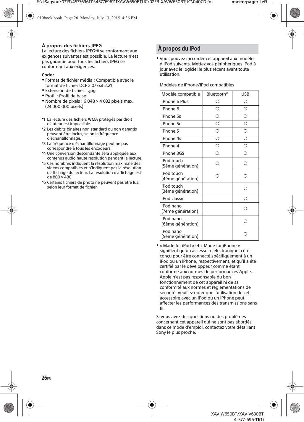 26FRF:\#Sagyou\0713\4577696111\4577696111XAVW650BTUC\02FR-XAVW650BTUC\040CD.fm masterpage: LeftXAV-W650BT/XAV-V630BT4-577-696-11(1)&Agrave; propos des fichiers JPEGLa lecture des fichiers JPEG*6 se conformant aux exigences suivantes est possible. La lecture n&rsquo;est pas garantie pour tous les fichiers JPEG se conformant aux exigences.CodecˎFormat de fichier m&eacute;dia : Compatible avec le format de fichier DCF 2.0/Exif 2.21ˎExtension de fichier : .jpgˎProfil : Profil de baseˎNombre de pixels : 6 048 &times; 4 032 pixels max. (24 000 000 pixels)*1 La lecture des fichiers WMA prot&eacute;g&eacute;s par droit d&rsquo;auteur est impossible.*2 Les d&eacute;bits binaires non standard ou non garantis peuvent &ecirc;tre inclus, selon la fr&eacute;quence d&rsquo;&eacute;chantillonnage.*3 La fr&eacute;quence d&rsquo;&eacute;chantillonnage peut ne pas correspondre &agrave; tous les encodeurs.*4 Une conversion descendante sera appliqu&eacute;e aux contenus audio haute r&eacute;solution pendant la lecture.*5 Ces nombres indiquent la r&eacute;solution maximale des vid&eacute;os compatibles et n&rsquo;indiquent pas la r&eacute;solution d&rsquo;affichage du lecteur. La r&eacute;solution d&rsquo;affichage est de 800 &times; 480.*6 Certains fichiers de photo ne peuvent pas &ecirc;tre lus, selon leur format de fichier.ˎVous pouvez raccorder cet appareil aux mod&egrave;les d&rsquo;iPod suivants. Mettez vos p&eacute;riph&eacute;riques iPod &agrave; jour avec le logiciel le plus r&eacute;cent avant toute utilisation.Mod&egrave;les de iPhone/iPod compatiblesˎ&laquo; Made for iPod &raquo; et &laquo; Made for iPhone &raquo; signifient qu&rsquo;un accessoire &eacute;lectronique a &eacute;t&eacute; con&ccedil;u pour &ecirc;tre connect&eacute; sp&eacute;cifiquement &agrave; un iPod ou un iPhone, respectivement, et qu&rsquo;il a &eacute;t&eacute; certifi&eacute; par le d&eacute;veloppeur comme &eacute;tant conforme aux normes de performances Apple. Apple n&rsquo;est pas responsable du bon fonctionnement de cet appareil ni de sa conformit&eacute; aux normes et r&eacute;glementations de s&eacute;curit&eacute;. Veuillez noter que l&rsquo;utilisation de cet accessoire avec un iPod ou un iPhone peut affecter les performances des transmissions sans fil.Si vous avez des questions ou des probl&egrave;mes concernant cet appareil qui ne sont pas abord&eacute;s dans ce mode d&rsquo;emploi, contactez votre d&eacute;taillant Sony le plus proche.&Agrave; propos du iPodMod&egrave;le compatible Bluetooth&reg; USBiPhone 6 Plus &iacute;&iacute;iPhone 6 &iacute;&iacute;iPhone 5s &iacute;&iacute;iPhone 5c &iacute;&iacute;iPhone 5 &iacute;&iacute;iPhone 4s &iacute;&iacute;iPhone 4 &iacute;&iacute;iPhone 3GS &iacute;&iacute;iPod touch (5&egrave;me g&eacute;n&eacute;ration) &iacute;&iacute;iPod touch (4&egrave;me g&eacute;n&eacute;ration) &iacute;&iacute;iPod touch (3&egrave;me g&eacute;n&eacute;ration) &iacute;iPod classic &iacute;iPod nano (7&egrave;me g&eacute;n&eacute;ration) &iacute;iPod nano (6&egrave;me g&eacute;n&eacute;ration) &iacute;iPod nano (5&egrave;me g&eacute;n&eacute;ration) &iacute;010book.book  Page 26  Monday, July 13, 2015  4:36 PM