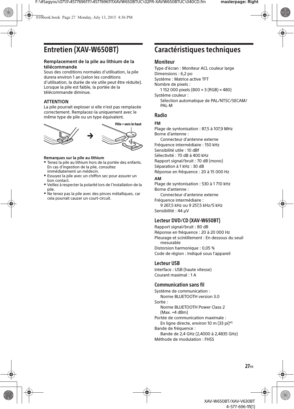 27FRF:\#Sagyou\0713\4577696111\4577696111XAVW650BTUC\02FR-XAVW650BTUC\040CD.fm masterpage: RightXAV-W650BT/XAV-V630BT4-577-696-11(1)Entretien (XAV-W650BT)Remplacement de la pile au lithium de la t&eacute;l&eacute;commandeSous des conditions normales d&rsquo;utilisation, la pile durera environ 1 an (selon les conditions d&rsquo;utilisation, la dur&eacute;e de vie utile peut &ecirc;tre r&eacute;duite).Lorsque la pile est faible, la port&eacute;e de la t&eacute;l&eacute;commande diminue.ATTENTIONLa pile pourrait exploser si elle n&rsquo;est pas remplac&eacute;e correctement. Remplacez-la uniquement avec le m&ecirc;me type de pile ou un type &eacute;quivalent.Remarques sur la pile au lithiumˎTenez la pile au lithium hors de la port&eacute;e des enfants. En cas d&rsquo;ingestion de la pile, consultez imm&eacute;diatement un m&eacute;decin.ˎEssuyez la pile avec un chiffon sec pour assurer un bon contact.ˎVeillez &agrave; respecter la polarit&eacute; lors de l&rsquo;installation de la pile.ˎNe tenez pas la pile avec des pinces m&eacute;talliques, car cela pourrait causer un court-circuit.Caract&eacute;ristiques techniquesMoniteurType d&rsquo;&eacute;cran : Moniteur ACL couleur largeDimensions : 6,2 poSyst&egrave;me : Matrice active TFTNombre de pixels : 1 152 000 pixels (800 &times; 3 (RGB) &times; 480)Syst&egrave;me couleur :S&eacute;lection automatique de PAL/NTSC/SECAM/PAL-MRadioFMPlage de syntonisation : 87,5 &agrave; 107,9 MHzBorne d&rsquo;antenne : Connecteur d&rsquo;antenne externeFr&eacute;quence interm&eacute;diaire : 150 kHzSensibilit&eacute; utile : 10 dBfS&eacute;lectivit&eacute; : 70 dB &agrave; 400 kHzRapport signal/bruit : 70 dB (mono)S&eacute;paration &agrave; 1 kHz : 30 dBR&eacute;ponse en fr&eacute;quence : 20 &agrave; 15 000 HzAMPlage de syntonisation : 530 &agrave; 1 710 kHzBorne d&rsquo;antenne : Connecteur d&rsquo;antenne externeFr&eacute;quence interm&eacute;diaire :9267,5kHz ou 9257,5kHz/5kHzSensibilit&eacute; : 44 &mu;VLecteur DVD/CD (XAV-W650BT)Rapport signal/bruit : 80 dBR&eacute;ponse en fr&eacute;quence : 20 &agrave; 20 000 HzPleurage et scintillement : En dessous du seuil mesurableDistorsion harmonique : 0,05 %Code de r&eacute;gion : Indiqu&eacute; sous l&rsquo;appareilLecteur USBInterface : USB (haute vitesse)Courant maximal : 1 ACommunication sans filSyst&egrave;me de communication : Norme BLUETOOTH version 3.0Sortie : Norme BLUETOOTH Power Class 2 (Max. +4 dBm)Port&eacute;e de communication maximale : En ligne directe, environ 10 m (33 pi)*1Bande de fr&eacute;quence : Bande de 2,4 GHz (2,4000 &agrave; 2,4835 GHz)M&eacute;thode de modulation : FHSSP&ocirc;le + vers le hautq010book.book  Page 27  Monday, July 13, 2015  4:36 PM