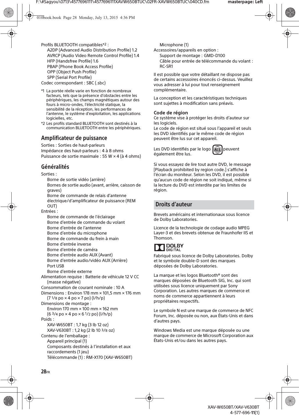28FRF:\#Sagyou\0713\4577696111\4577696111XAVW650BTUC\02FR-XAVW650BTUC\040CD.fm masterpage: LeftXAV-W650BT/XAV-V630BT4-577-696-11(1)Profils BLUETOOTH compatibles*2:A2DP (Advanced Audio Distribution Profile) 1.2AVRCP (Audio Video Remote Control Profile) 1.4HFP (Handsfree Profile) 1.6PBAP (Phone Book Access Profile)OPP (Object Push Profile)SPP (Serial Port Profile)Codec correspondant : SBC (.sbc)*1 La port&eacute;e r&eacute;elle varie en fonction de nombreux facteurs, tels que la pr&eacute;sence d&rsquo;obstacles entre les p&eacute;riph&eacute;riques, les champs magn&eacute;tiques autour des fours &agrave; micro-ondes, l&rsquo;&eacute;lectricit&eacute; statique, la sensibilit&eacute; de la r&eacute;ception, les performances de l&rsquo;antenne, le syst&egrave;me d&rsquo;exploitation, les applications logicielles, etc.*2 Les profils standard BLUETOOTH sont destin&eacute;s &agrave; la communication BLUETOOTH entre les p&eacute;riph&eacute;riques.Amplificateur de puissanceSorties : Sorties de haut-parleursImp&eacute;dance des haut-parleurs : 4 &agrave; 8 ohmsPuissance de sortie maximale : 55 W &times; 4 (&agrave; 4 ohms)G&eacute;n&eacute;ralit&eacute;sSorties : Borne de sortie vid&eacute;o (arri&egrave;re)Bornes de sortie audio (avant, arri&egrave;re, caisson de graves)Borne de commande de relais d&rsquo;antenne &eacute;lectrique/d&rsquo;amplificateur de puissance (REM OUT)Entr&eacute;es : Borne de commande de l&rsquo;&eacute;clairageBorne d&rsquo;entr&eacute;e de commande du volantBorne d&rsquo;entr&eacute;e de l&rsquo;antenneBorne d&rsquo;entr&eacute;e du microphoneBorne de commande du frein &agrave; mainBorne d&rsquo;entr&eacute;e inverseBorne d&rsquo;entr&eacute;e de cam&eacute;raBorne d&rsquo;entr&eacute;e audio AUX (Avant)Borne d&rsquo;entr&eacute;e audio/vid&eacute;o AUX (Arri&egrave;re)Port USBBorne d&rsquo;entr&eacute;e externeAlimentation requise : Batterie de v&eacute;hicule 12 V CC (masse n&eacute;gative)Consommation de courant nominale : 10 ADimensions : Environ 178 mm &times; 101,5 mm &times; 176 mm (7 1/8po &times; 4 po &times; 7 po) (l/h/p)Dimensions de montage : Environ 170 mm &times; 100 mm &times; 162 mm (6 3/4po &times; 4 po &times; 6 1/2po) (l/h/p)Poids :XAV-W650BT : 1,7 kg (3 lb 12 oz)XAV-V630BT : 1,2 kg (2 lb 10 3/8oz)Contenu de l&rsquo;emballage : Appareil principal (1)Composants destin&eacute;s &agrave; l&rsquo;installation et aux raccordements (1 jeu)T&eacute;l&eacute;commande (1) : RM-X170 (XAV-W650BT)Microphone (1)Accessoires/appareils en option :Support de montage : GMD-D100C&acirc;ble pour entr&eacute;e de t&eacute;l&eacute;commande du volant : RC-SR1Il est possible que votre d&eacute;taillant ne dispose pas de certains accessoires &eacute;nonc&eacute;s ci-dessus. Veuillez vous adresser &agrave; lui pour tout renseignement compl&eacute;mentaire.La conception et les caract&eacute;ristiques techniques sont sujettes &agrave; modification sans pr&eacute;avis.Code de r&eacute;gionCe syst&egrave;me vise &agrave; prot&eacute;ger les droits d&rsquo;auteur sur les logiciels.Le code de r&eacute;gion est situ&eacute; sous l&rsquo;appareil et seuls les DVD identifi&eacute;s par le m&ecirc;me code de r&eacute;gion peuvent &ecirc;tre lus sur cet appareil.Les DVD identifi&eacute;s par le logo  peuvent &eacute;galement &ecirc;tre lus.Si vous essayez de lire tout autre DVD, le message [Playback prohibited by region code.] s&rsquo;affiche &agrave; l&rsquo;&eacute;cran du moniteur. Selon les DVD, il est possible qu&rsquo;aucun code de r&eacute;gion ne soit indiqu&eacute;, m&ecirc;me si la lecture du DVD est interdite par les limites de r&eacute;gion.Brevets am&eacute;ricains et internationaux sous licence de Dolby Laboratories.Licence de la technologie de codage audio MPEG Layer-3 et des brevets obtenue de Fraunhofer IIS et Thomson.Fabriqu&eacute; sous licence de Dolby Laboratories. Dolby et le symbole double-D sont des marques d&eacute;pos&eacute;es de Dolby Laboratories.La marque et les logos Bluetooth&reg; sont des marques d&eacute;pos&eacute;es de Bluetooth SIG, Inc. qui sont utilis&eacute;es sous licence uniquement par Sony Corporation. Les autres marques de commerce et noms de commerce appartiennent &agrave; leurs propri&eacute;taires respectifs.Le symbole N est une marque de commerce de NFC Forum, Inc. d&eacute;pos&eacute;e ou non, aux &Eacute;tats-Unis et dans d&rsquo;autres pays.Windows Media est une marque d&eacute;pos&eacute;e ou une marque de commerce de Microsoft Corporation aux &Eacute;tats-Unis et/ou dans les autres pays.Droits d&rsquo;auteur010book.book  Page 28  Monday, July 13, 2015  4:36 PM