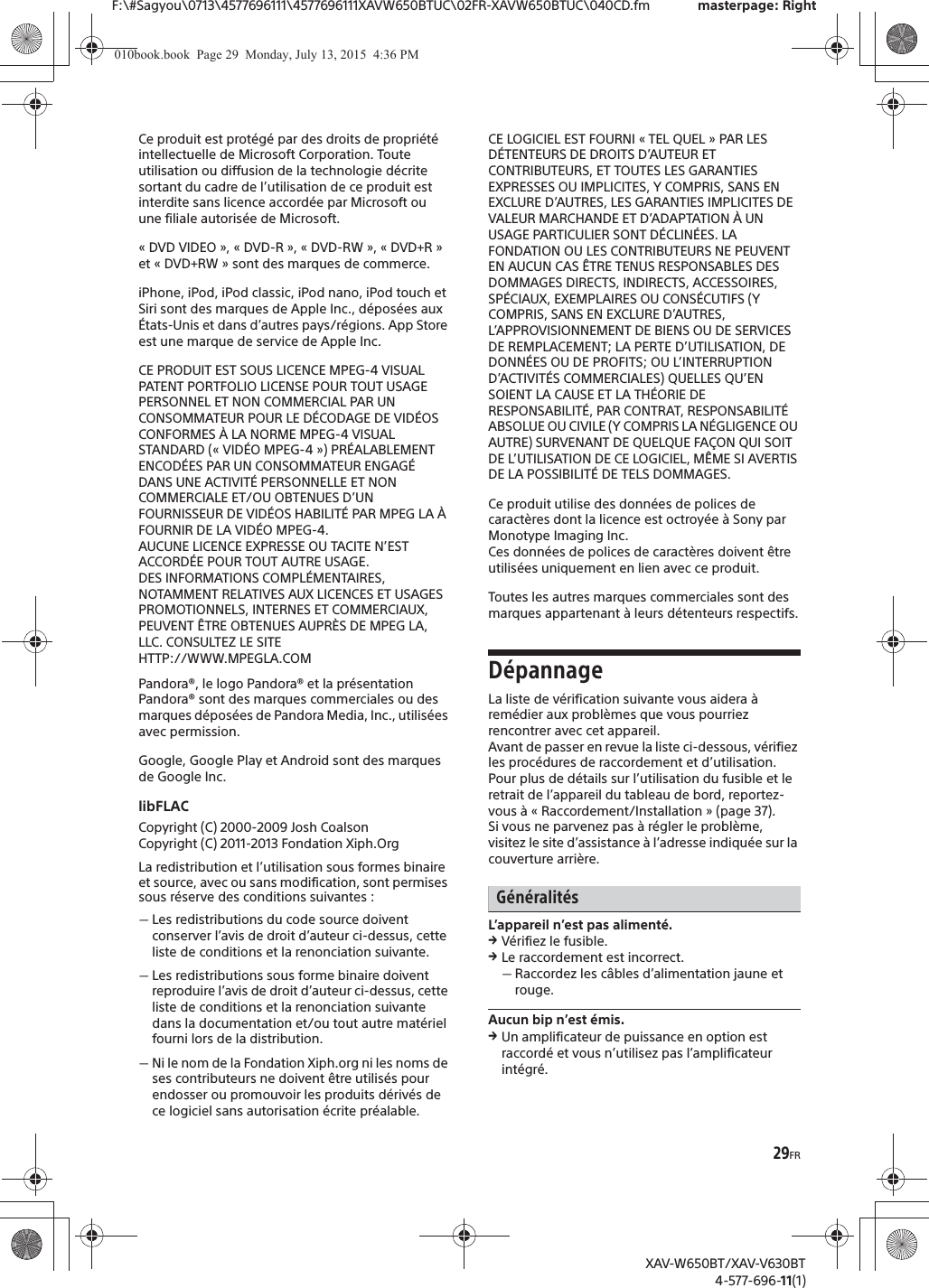 29FRF:\#Sagyou\0713\4577696111\4577696111XAVW650BTUC\02FR-XAVW650BTUC\040CD.fm masterpage: RightXAV-W650BT/XAV-V630BT4-577-696-11(1)Ce produit est prot&eacute;g&eacute; par des droits de propri&eacute;t&eacute; intellectuelle de Microsoft Corporation. Toute utilisation ou diffusion de la technologie d&eacute;crite sortant du cadre de l&rsquo;utilisation de ce produit est interdite sans licence accord&eacute;e par Microsoft ou une filiale autoris&eacute;e de Microsoft.&laquo;DVD VIDEO&raquo;, &laquo;DVD-R&raquo;, &laquo;DVD-RW&raquo;, &laquo;DVD+R&raquo; et &laquo; DVD+RW &raquo; sont des marques de commerce.iPhone, iPod, iPod classic, iPod nano, iPod touch et Siri sont des marques de Apple Inc., d&eacute;pos&eacute;es aux &Eacute;tats-Unis et dans d&rsquo;autres pays/r&eacute;gions. App Store est une marque de service de Apple Inc.CE PRODUIT EST SOUS LICENCE MPEG-4 VISUAL PATENT PORTFOLIO LICENSE POUR TOUT USAGE PERSONNEL ET NON COMMERCIAL PAR UN CONSOMMATEUR POUR LE D&Eacute;CODAGE DE VID&Eacute;OS CONFORMES &Agrave; LA NORME MPEG-4 VISUAL STANDARD (&laquo; VID&Eacute;O MPEG-4 &raquo;) PR&Eacute;ALABLEMENT ENCOD&Eacute;ES PAR UN CONSOMMATEUR ENGAG&Eacute; DANS UNE ACTIVIT&Eacute; PERSONNELLE ET NON COMMERCIALE ET/OU OBTENUES D&rsquo;UN FOURNISSEUR DE VID&Eacute;OS HABILIT&Eacute; PAR MPEG LA &Agrave; FOURNIR DE LA VID&Eacute;O MPEG-4. AUCUNE LICENCE EXPRESSE OU TACITE N&rsquo;EST ACCORD&Eacute;E POUR TOUT AUTRE USAGE. DES INFORMATIONS COMPL&Eacute;MENTAIRES, NOTAMMENT RELATIVES AUX LICENCES ET USAGES PROMOTIONNELS, INTERNES ET COMMERCIAUX, PEUVENT &Ecirc;TRE OBTENUES AUPR&Egrave;S DE MPEG LA, LLC. CONSULTEZ LE SITE HTTP://WWW.MPEGLA.COMPandora&reg;, le logo Pandora&reg; et la pr&eacute;sentation Pandora&reg; sont des marques commerciales ou des marques d&eacute;pos&eacute;es de Pandora Media, Inc., utilis&eacute;es avec permission.Google, Google Play et Android sont des marques de Google Inc.libFLACCopyright (C) 2000-2009 Josh CoalsonCopyright (C) 2011-2013 Fondation Xiph.OrgLa redistribution et l&rsquo;utilisation sous formes binaire et source, avec ou sans modification, sont permises sous r&eacute;serve des conditions suivantes :ˋLes redistributions du code source doivent conserver l&rsquo;avis de droit d&rsquo;auteur ci-dessus, cette liste de conditions et la renonciation suivante.ˋLes redistributions sous forme binaire doivent reproduire l&rsquo;avis de droit d&rsquo;auteur ci-dessus, cette liste de conditions et la renonciation suivante dans la documentation et/ou tout autre mat&eacute;riel fourni lors de la distribution.ˋNi le nom de la Fondation Xiph.org ni les noms de ses contributeurs ne doivent &ecirc;tre utilis&eacute;s pour endosser ou promouvoir les produits d&eacute;riv&eacute;s de ce logiciel sans autorisation &eacute;crite pr&eacute;alable.CE LOGICIEL EST FOURNI &laquo; TEL QUEL &raquo; PAR LES D&Eacute;TENTEURS DE DROITS D&rsquo;AUTEUR ET CONTRIBUTEURS, ET TOUTES LES GARANTIES EXPRESSES OU IMPLICITES, Y COMPRIS, SANS EN EXCLURE D&rsquo;AUTRES, LES GARANTIES IMPLICITES DE VALEUR MARCHANDE ET D&rsquo;ADAPTATION &Agrave; UN USAGE PARTICULIER SONT D&Eacute;CLIN&Eacute;ES. LA FONDATION OU LES CONTRIBUTEURS NE PEUVENT EN AUCUN CAS &Ecirc;TRE TENUS RESPONSABLES DES DOMMAGES DIRECTS, INDIRECTS, ACCESSOIRES, SP&Eacute;CIAUX, EXEMPLAIRES OU CONS&Eacute;CUTIFS (Y COMPRIS, SANS EN EXCLURE D&rsquo;AUTRES, L&rsquo;APPROVISIONNEMENT DE BIENS OU DE SERVICES DE REMPLACEMENT; LA PERTE D&rsquo;UTILISATION, DE DONN&Eacute;ES OU DE PROFITS; OU L&rsquo;INTERRUPTION D&rsquo;ACTIVIT&Eacute;S COMMERCIALES) QUELLES QU&rsquo;EN SOIENT LA CAUSE ET LA TH&Eacute;ORIE DE RESPONSABILIT&Eacute;, PAR CONTRAT, RESPONSABILIT&Eacute; ABSOLUE OU CIVILE (Y COMPRIS LA N&Eacute;GLIGENCE OU AUTRE) SURVENANT DE QUELQUE FA&Ccedil;ON QUI SOIT DE L&rsquo;UTILISATION DE CE LOGICIEL, M&Ecirc;ME SI AVERTIS DE LA POSSIBILIT&Eacute; DE TELS DOMMAGES.Ce produit utilise des donn&eacute;es de polices de caract&egrave;res dont la licence est octroy&eacute;e &agrave; Sony par Monotype Imaging Inc. Ces donn&eacute;es de polices de caract&egrave;res doivent &ecirc;tre utilis&eacute;es uniquement en lien avec ce produit.Toutes les autres marques commerciales sont des marques appartenant &agrave; leurs d&eacute;tenteurs respectifs.D&eacute;pannageLa liste de v&eacute;rification suivante vous aidera &agrave; rem&eacute;dier aux probl&egrave;mes que vous pourriez rencontrer avec cet appareil.Avant de passer en revue la liste ci-dessous, v&eacute;rifiez les proc&eacute;dures de raccordement et d&rsquo;utilisation.Pour plus de d&eacute;tails sur l&rsquo;utilisation du fusible et le retrait de l&rsquo;appareil du tableau de bord, reportez-vous &agrave; &laquo; Raccordement/Installation &raquo; (page 37).Si vous ne parvenez pas &agrave; r&eacute;gler le probl&egrave;me, visitez le site d&rsquo;assistance &agrave; l&rsquo;adresse indiqu&eacute;e sur la couverture arri&egrave;re.G&eacute;n&eacute;ralit&eacute;sL&rsquo;appareil n&rsquo;est pas aliment&eacute;.qV&eacute;rifiez le fusible.qLe raccordement est incorrect.ˋRaccordez les c&acirc;bles d&rsquo;alimentation jaune et rouge.Aucun bip n&rsquo;est &eacute;mis.qUn amplificateur de puissance en option est raccord&eacute; et vous n&rsquo;utilisez pas l&rsquo;amplificateur int&eacute;gr&eacute;.010book.book  Page 29  Monday, July 13, 2015  4:36 PM