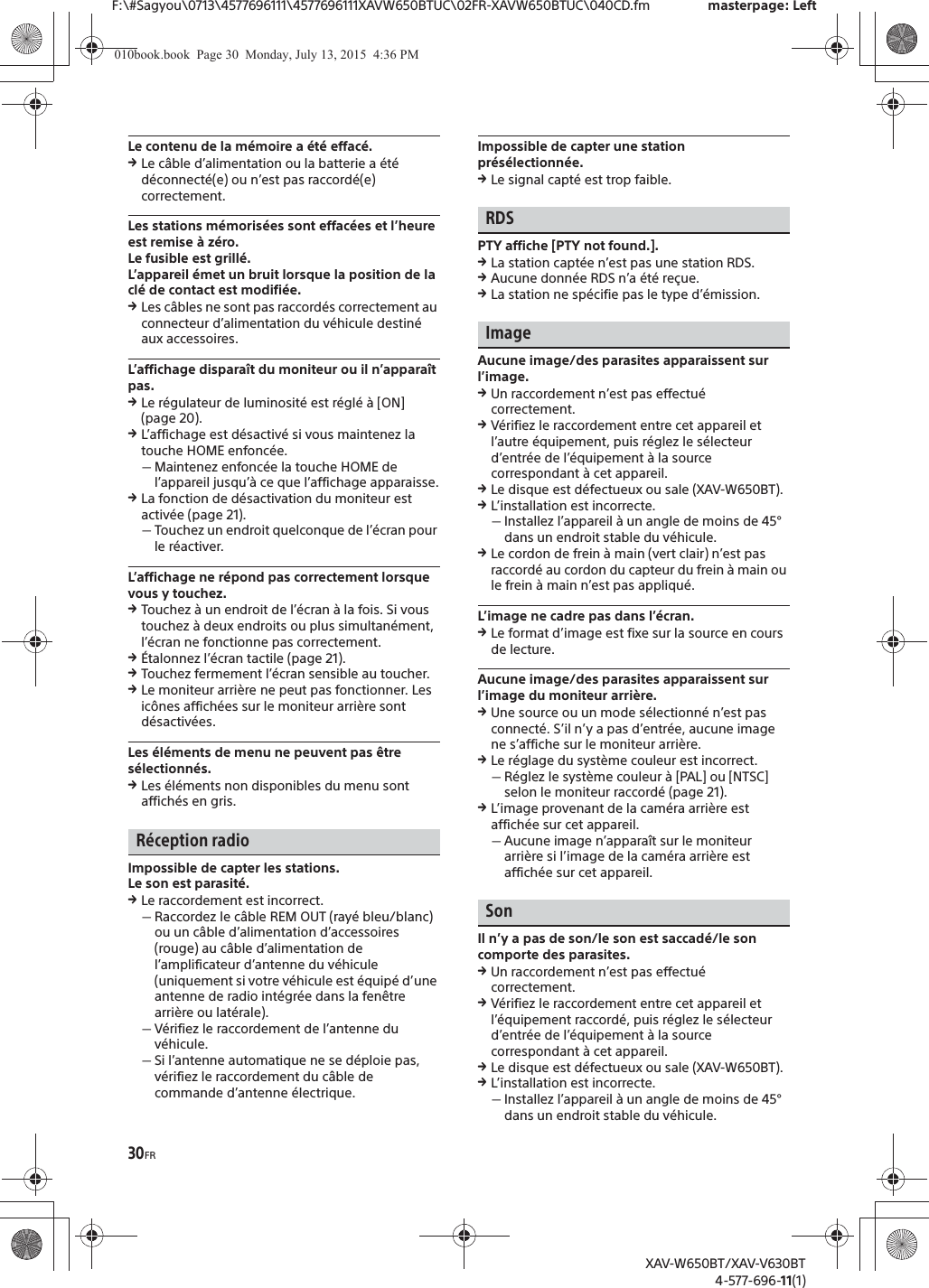 30FRF:\#Sagyou\0713\4577696111\4577696111XAVW650BTUC\02FR-XAVW650BTUC\040CD.fm masterpage: LeftXAV-W650BT/XAV-V630BT4-577-696-11(1)Le contenu de la m&eacute;moire a &eacute;t&eacute; effac&eacute;.qLe c&acirc;ble d&rsquo;alimentation ou la batterie a &eacute;t&eacute; d&eacute;connect&eacute;(e) ou n&rsquo;est pas raccord&eacute;(e) correctement.Les stations m&eacute;moris&eacute;es sont effac&eacute;es et l&rsquo;heure est remise &agrave; z&eacute;ro.Le fusible est grill&eacute;.L&rsquo;appareil &eacute;met un bruit lorsque la position de la cl&eacute; de contact est modifi&eacute;e.qLes c&acirc;bles ne sont pas raccord&eacute;s correctement au connecteur d&rsquo;alimentation du v&eacute;hicule destin&eacute; aux accessoires.L&rsquo;affichage dispara&icirc;t du moniteur ou il n&rsquo;appara&icirc;t pas.qLe r&eacute;gulateur de luminosit&eacute; est r&eacute;gl&eacute; &agrave; [ON] (page 20).qL&rsquo;affichage est d&eacute;sactiv&eacute; si vous maintenez la touche HOME enfonc&eacute;e.ˋMaintenez enfonc&eacute;e la touche HOME de l&rsquo;appareil jusqu&rsquo;&agrave; ce que l&rsquo;affichage apparaisse.qLa fonction de d&eacute;sactivation du moniteur est activ&eacute;e (page 21).ˋTouchez un endroit quelconque de l&rsquo;&eacute;cran pour le r&eacute;activer.L&rsquo;affichage ne r&eacute;pond pas correctement lorsque vous y touchez.qTouchez &agrave; un endroit de l&rsquo;&eacute;cran &agrave; la fois. Si vous touchez &agrave; deux endroits ou plus simultan&eacute;ment, l&rsquo;&eacute;cran ne fonctionne pas correctement.q&Eacute;talonnez l&rsquo;&eacute;cran tactile (page 21).qTouchez fermement l&rsquo;&eacute;cran sensible au toucher.qLe moniteur arri&egrave;re ne peut pas fonctionner. Les ic&ocirc;nes affich&eacute;es sur le moniteur arri&egrave;re sont d&eacute;sactiv&eacute;es.Les &eacute;l&eacute;ments de menu ne peuvent pas &ecirc;tre s&eacute;lectionn&eacute;s.qLes &eacute;l&eacute;ments non disponibles du menu sont affich&eacute;s en gris.R&eacute;ception radioImpossible de capter les stations.Le son est parasit&eacute;.qLe raccordement est incorrect.ˋRaccordez le c&acirc;ble REM OUT (ray&eacute; bleu/blanc) ou un c&acirc;ble d&rsquo;alimentation d&rsquo;accessoires (rouge) au c&acirc;ble d&rsquo;alimentation de l&rsquo;amplificateur d&rsquo;antenne du v&eacute;hicule (uniquement si votre v&eacute;hicule est &eacute;quip&eacute; d&rsquo;une antenne de radio int&eacute;gr&eacute;e dans la fen&ecirc;tre arri&egrave;re ou lat&eacute;rale).ˋV&eacute;rifiez le raccordement de l&rsquo;antenne du v&eacute;hicule.ˋSi l&rsquo;antenne automatique ne se d&eacute;ploie pas, v&eacute;rifiez le raccordement du c&acirc;ble de commande d&rsquo;antenne &eacute;lectrique.Impossible de capter une station pr&eacute;s&eacute;lectionn&eacute;e.qLe signal capt&eacute; est trop faible.RDSPTY affiche [PTY not found.].qLa station capt&eacute;e n&rsquo;est pas une station RDS.qAucune donn&eacute;e RDS n&rsquo;a &eacute;t&eacute; re&ccedil;ue.qLa station ne sp&eacute;cifie pas le type d&rsquo;&eacute;mission.ImageAucune image/des parasites apparaissent sur l&rsquo;image.qUn raccordement n&rsquo;est pas effectu&eacute; correctement.qV&eacute;rifiez le raccordement entre cet appareil et l&rsquo;autre &eacute;quipement, puis r&eacute;glez le s&eacute;lecteur d&rsquo;entr&eacute;e de l&rsquo;&eacute;quipement &agrave; la source correspondant &agrave; cet appareil.qLe disque est d&eacute;fectueux ou sale (XAV-W650BT).qL&rsquo;installation est incorrecte.ˋInstallez l&rsquo;appareil &agrave; un angle de moins de 45&deg; dans un endroit stable du v&eacute;hicule.qLe cordon de frein &agrave; main (vert clair) n&rsquo;est pas raccord&eacute; au cordon du capteur du frein &agrave; main ou le frein &agrave; main n&rsquo;est pas appliqu&eacute;.L&rsquo;image ne cadre pas dans l&rsquo;&eacute;cran.qLe format d&rsquo;image est fixe sur la source en cours de lecture.Aucune image/des parasites apparaissent sur l&rsquo;image du moniteur arri&egrave;re.qUne source ou un mode s&eacute;lectionn&eacute; n&rsquo;est pas connect&eacute;. S&rsquo;il n&rsquo;y a pas d&rsquo;entr&eacute;e, aucune image ne s&rsquo;affiche sur le moniteur arri&egrave;re.qLe r&eacute;glage du syst&egrave;me couleur est incorrect.ˋR&eacute;glez le syst&egrave;me couleur &agrave; [PAL] ou [NTSC] selon le moniteur raccord&eacute; (page 21).qL&rsquo;image provenant de la cam&eacute;ra arri&egrave;re est affich&eacute;e sur cet appareil.ˋAucune image n&rsquo;appara&icirc;t sur le moniteur arri&egrave;re si l&rsquo;image de la cam&eacute;ra arri&egrave;re est affich&eacute;e sur cet appareil.SonIl n&rsquo;y a pas de son/le son est saccad&eacute;/le son comporte des parasites.qUn raccordement n&rsquo;est pas effectu&eacute; correctement.qV&eacute;rifiez le raccordement entre cet appareil et l&rsquo;&eacute;quipement raccord&eacute;, puis r&eacute;glez le s&eacute;lecteur d&rsquo;entr&eacute;e de l&rsquo;&eacute;quipement &agrave; la source correspondant &agrave; cet appareil.qLe disque est d&eacute;fectueux ou sale (XAV-W650BT).qL&rsquo;installation est incorrecte.ˋInstallez l&rsquo;appareil &agrave; un angle de moins de 45&deg; dans un endroit stable du v&eacute;hicule.010book.book  Page 30  Monday, July 13, 2015  4:36 PM