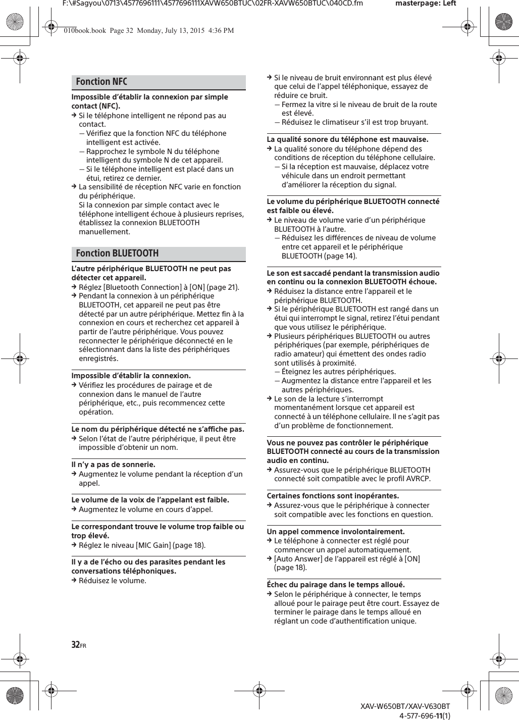 32FRF:\#Sagyou\0713\4577696111\4577696111XAVW650BTUC\02FR-XAVW650BTUC\040CD.fm masterpage: LeftXAV-W650BT/XAV-V630BT4-577-696-11(1)Fonction NFCImpossible d&rsquo;&eacute;tablir la connexion par simple contact (NFC).qSi le t&eacute;l&eacute;phone intelligent ne r&eacute;pond pas au contact.ˋV&eacute;rifiez que la fonction NFC du t&eacute;l&eacute;phone intelligent est activ&eacute;e.ˋRapprochez le symbole N du t&eacute;l&eacute;phone intelligent du symbole N de cet appareil.ˋSi le t&eacute;l&eacute;phone intelligent est plac&eacute; dans un &eacute;tui, retirez ce dernier.qLa sensibilit&eacute; de r&eacute;ception NFC varie en fonction du p&eacute;riph&eacute;rique.Si la connexion par simple contact avec le t&eacute;l&eacute;phone intelligent &eacute;choue &agrave; plusieurs reprises, &eacute;tablissez la connexion BLUETOOTH manuellement.Fonction BLUETOOTHL&rsquo;autre p&eacute;riph&eacute;rique BLUETOOTH ne peut pas d&eacute;tecter cet appareil.qR&eacute;glez [Bluetooth Connection] &agrave; [ON] (page 21).qPendant la connexion &agrave; un p&eacute;riph&eacute;rique BLUETOOTH, cet appareil ne peut pas &ecirc;tre d&eacute;tect&eacute; par un autre p&eacute;riph&eacute;rique. Mettez fin &agrave; la connexion en cours et recherchez cet appareil &agrave; partir de l&rsquo;autre p&eacute;riph&eacute;rique. Vous pouvez reconnecter le p&eacute;riph&eacute;rique d&eacute;connect&eacute; en le s&eacute;lectionnant dans la liste des p&eacute;riph&eacute;riques enregistr&eacute;s.Impossible d&rsquo;&eacute;tablir la connexion.qV&eacute;rifiez les proc&eacute;dures de pairage et de connexion dans le manuel de l&rsquo;autre p&eacute;riph&eacute;rique, etc., puis recommencez cette op&eacute;ration.Le nom du p&eacute;riph&eacute;rique d&eacute;tect&eacute; ne s&rsquo;affiche pas.qSelon l&rsquo;&eacute;tat de l&rsquo;autre p&eacute;riph&eacute;rique, il peut &ecirc;tre impossible d&rsquo;obtenir un nom.Il n&rsquo;y a pas de sonnerie.qAugmentez le volume pendant la r&eacute;ception d&rsquo;un appel.Le volume de la voix de l&rsquo;appelant est faible.qAugmentez le volume en cours d&rsquo;appel.Le correspondant trouve le volume trop faible ou trop &eacute;lev&eacute;.qR&eacute;glez le niveau [MIC Gain] (page 18).Il y a de l&rsquo;&eacute;cho ou des parasites pendant les conversations t&eacute;l&eacute;phoniques.qR&eacute;duisez le volume.qSi le niveau de bruit environnant est plus &eacute;lev&eacute; que celui de l&rsquo;appel t&eacute;l&eacute;phonique, essayez de r&eacute;duire ce bruit.ˋFermez la vitre si le niveau de bruit de la route est &eacute;lev&eacute;.ˋR&eacute;duisez le climatiseur s&rsquo;il est trop bruyant.La qualit&eacute; sonore du t&eacute;l&eacute;phone est mauvaise.qLa qualit&eacute; sonore du t&eacute;l&eacute;phone d&eacute;pend des conditions de r&eacute;ception du t&eacute;l&eacute;phone cellulaire. ˋSi la r&eacute;ception est mauvaise, d&eacute;placez votre v&eacute;hicule dans un endroit permettant d&rsquo;am&eacute;liorer la r&eacute;ception du signal.Le volume du p&eacute;riph&eacute;rique BLUETOOTH connect&eacute; est faible ou &eacute;lev&eacute;.qLe niveau de volume varie d&rsquo;un p&eacute;riph&eacute;rique BLUETOOTH &agrave; l&rsquo;autre.ˋR&eacute;duisez les diff&eacute;rences de niveau de volume entre cet appareil et le p&eacute;riph&eacute;rique BLUETOOTH (page 14).Le son est saccad&eacute; pendant la transmission audio en continu ou la connexion BLUETOOTH &eacute;choue.qR&eacute;duisez la distance entre l&rsquo;appareil et le p&eacute;riph&eacute;rique BLUETOOTH.qSi le p&eacute;riph&eacute;rique BLUETOOTH est rang&eacute; dans un &eacute;tui qui interrompt le signal, retirez l&rsquo;&eacute;tui pendant que vous utilisez le p&eacute;riph&eacute;rique.qPlusieurs p&eacute;riph&eacute;riques BLUETOOTH ou autres p&eacute;riph&eacute;riques (par exemple, p&eacute;riph&eacute;riques de radio amateur) qui &eacute;mettent des ondes radio sont utilis&eacute;s &agrave; proximit&eacute;.ˋ&Eacute;teignez les autres p&eacute;riph&eacute;riques.ˋAugmentez la distance entre l&rsquo;appareil et les autres p&eacute;riph&eacute;riques.qLe son de la lecture s&rsquo;interrompt momentan&eacute;ment lorsque cet appareil est connect&eacute; &agrave; un t&eacute;l&eacute;phone cellulaire. Il ne s&rsquo;agit pas d&rsquo;un probl&egrave;me de fonctionnement.Vous ne pouvez pas contr&ocirc;ler le p&eacute;riph&eacute;rique BLUETOOTH connect&eacute; au cours de la transmission audio en continu.qAssurez-vous que le p&eacute;riph&eacute;rique BLUETOOTH connect&eacute; soit compatible avec le profil AVRCP.Certaines fonctions sont inop&eacute;rantes.qAssurez-vous que le p&eacute;riph&eacute;rique &agrave; connecter soit compatible avec les fonctions en question.Un appel commence involontairement.qLe t&eacute;l&eacute;phone &agrave; connecter est r&eacute;gl&eacute; pour commencer un appel automatiquement.q[Auto Answer] de l&rsquo;appareil est r&eacute;gl&eacute; &agrave; [ON] (page 18).&Eacute;chec du pairage dans le temps allou&eacute;.qSelon le p&eacute;riph&eacute;rique &agrave; connecter, le temps allou&eacute; pour le pairage peut &ecirc;tre court. Essayez de terminer le pairage dans le temps allou&eacute; en r&eacute;glant un code d&rsquo;authentification unique.010book.book  Page 32  Monday, July 13, 2015  4:36 PM