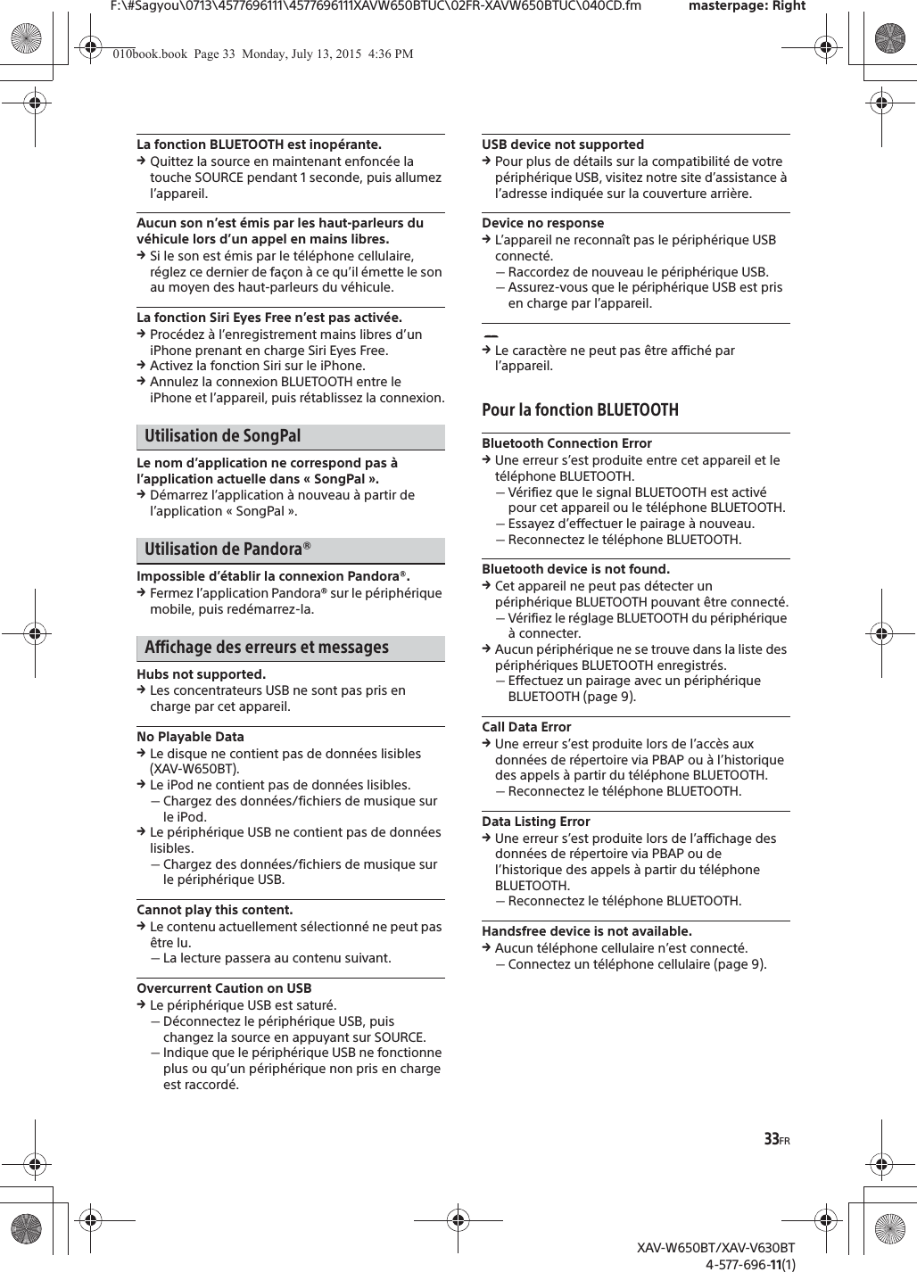 33FRF:\#Sagyou\0713\4577696111\4577696111XAVW650BTUC\02FR-XAVW650BTUC\040CD.fm masterpage: RightXAV-W650BT/XAV-V630BT4-577-696-11(1)La fonction BLUETOOTH est inop&eacute;rante.qQuittez la source en maintenant enfonc&eacute;e la touche SOURCE pendant 1 seconde, puis allumez l&rsquo;appareil.Aucun son n&rsquo;est &eacute;mis par les haut-parleurs du v&eacute;hicule lors d&rsquo;un appel en mains libres.qSi le son est &eacute;mis par le t&eacute;l&eacute;phone cellulaire, r&eacute;glez ce dernier de fa&ccedil;on &agrave; ce qu&rsquo;il &eacute;mette le son au moyen des haut-parleurs du v&eacute;hicule.La fonction Siri Eyes Free n&rsquo;est pas activ&eacute;e.qProc&eacute;dez &agrave; l&rsquo;enregistrement mains libres d&rsquo;un iPhone prenant en charge Siri Eyes Free.qActivez la fonction Siri sur le iPhone.qAnnulez la connexion BLUETOOTH entre le iPhone et l&rsquo;appareil, puis r&eacute;tablissez la connexion.Utilisation de SongPalLe nom d&rsquo;application ne correspond pas &agrave; l&rsquo;application actuelle dans &laquo; SongPal &raquo;.qD&eacute;marrez l&rsquo;application &agrave; nouveau &agrave; partir de l&rsquo;application &laquo; SongPal &raquo;.Utilisation de Pandora&reg;Impossible d&rsquo;&eacute;tablir la connexion Pandora&reg;.qFermez l&rsquo;application Pandora&reg; sur le p&eacute;riph&eacute;rique mobile, puis red&eacute;marrez-la.Affichage des erreurs et messagesHubs not supported.qLes concentrateurs USB ne sont pas pris en charge par cet appareil.No Playable DataqLe disque ne contient pas de donn&eacute;es lisibles (XAV-W650BT).qLe iPod ne contient pas de donn&eacute;es lisibles.ˋChargez des donn&eacute;es/fichiers de musique sur le iPod.qLe p&eacute;riph&eacute;rique USB ne contient pas de donn&eacute;es lisibles.ˋChargez des donn&eacute;es/fichiers de musique sur le p&eacute;riph&eacute;rique USB.Cannot play this content.qLe contenu actuellement s&eacute;lectionn&eacute; ne peut pas &ecirc;tre lu.ˋLa lecture passera au contenu suivant.Overcurrent Caution on USBqLe p&eacute;riph&eacute;rique USB est satur&eacute;.ˋD&eacute;connectez le p&eacute;riph&eacute;rique USB, puis changez la source en appuyant sur SOURCE.ˋIndique que le p&eacute;riph&eacute;rique USB ne fonctionne plus ou qu&rsquo;un p&eacute;riph&eacute;rique non pris en charge est raccord&eacute;.USB device not supportedqPour plus de d&eacute;tails sur la compatibilit&eacute; de votre p&eacute;riph&eacute;rique USB, visitez notre site d&rsquo;assistance &agrave; l&rsquo;adresse indiqu&eacute;e sur la couverture arri&egrave;re.Device no responseqL&rsquo;appareil ne reconna&icirc;t pas le p&eacute;riph&eacute;rique USB connect&eacute;.ˋRaccordez de nouveau le p&eacute;riph&eacute;rique USB.ˋAssurez-vous que le p&eacute;riph&eacute;rique USB est pris en charge par l&rsquo;appareil.qLe caract&egrave;re ne peut pas &ecirc;tre affich&eacute; par l&rsquo;appareil.Pour la fonction BLUETOOTHBluetooth Connection ErrorqUne erreur s&rsquo;est produite entre cet appareil et le t&eacute;l&eacute;phone BLUETOOTH.ˋV&eacute;rifiez que le signal BLUETOOTH est activ&eacute; pour cet appareil ou le t&eacute;l&eacute;phone BLUETOOTH.ˋEssayez d&rsquo;effectuer le pairage &agrave; nouveau.ˋReconnectez le t&eacute;l&eacute;phone BLUETOOTH.Bluetooth device is not found.qCet appareil ne peut pas d&eacute;tecter un p&eacute;riph&eacute;rique BLUETOOTH pouvant &ecirc;tre connect&eacute;.ˋV&eacute;rifiez le r&eacute;glage BLUETOOTH du p&eacute;riph&eacute;rique &agrave; connecter.qAucun p&eacute;riph&eacute;rique ne se trouve dans la liste des p&eacute;riph&eacute;riques BLUETOOTH enregistr&eacute;s.ˋEffectuez un pairage avec un p&eacute;riph&eacute;rique BLUETOOTH (page 9).Call Data ErrorqUne erreur s&rsquo;est produite lors de l&rsquo;acc&egrave;s aux donn&eacute;es de r&eacute;pertoire via PBAP ou &agrave; l&rsquo;historique des appels &agrave; partir du t&eacute;l&eacute;phone BLUETOOTH.ˋReconnectez le t&eacute;l&eacute;phone BLUETOOTH.Data Listing ErrorqUne erreur s&rsquo;est produite lors de l&rsquo;affichage des donn&eacute;es de r&eacute;pertoire via PBAP ou de l&rsquo;historique des appels &agrave; partir du t&eacute;l&eacute;phone BLUETOOTH.ˋReconnectez le t&eacute;l&eacute;phone BLUETOOTH.Handsfree device is not available.qAucun t&eacute;l&eacute;phone cellulaire n&rsquo;est connect&eacute;.ˋConnectez un t&eacute;l&eacute;phone cellulaire (page 9).010book.book  Page 33  Monday, July 13, 2015  4:36 PM