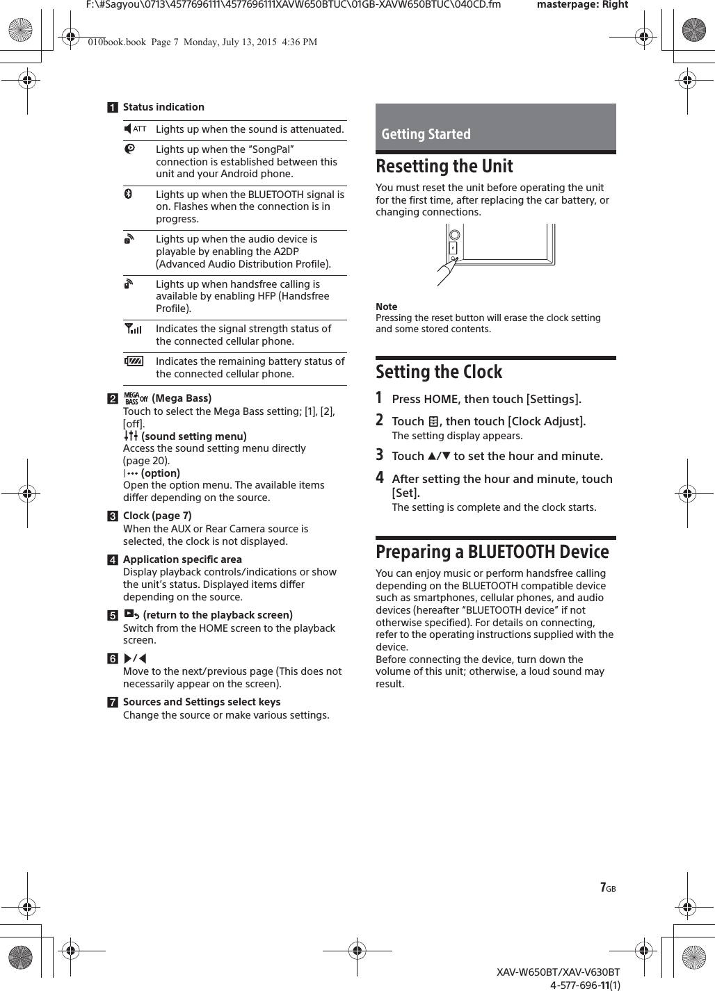 7GBF:\#Sagyou\0713\4577696111\4577696111XAVW650BTUC\01GB-XAVW650BTUC\040CD.fm masterpage: RightXAV-W650BT/XAV-V630BT4-577-696-11(1)ǴStatus indicationǵ (Mega Bass)Touch to select the Mega Bass setting; [1], [2], [off]. (sound setting menu)Access the sound setting menu directly (page 20). (option)Open the option menu. The available items differ depending on the source.ǶClock (page 7)When the AUX or Rear Camera source is selected, the clock is not displayed.ǷApplication specific areaDisplay playback controls/indications or show the unit&rsquo;s status. Displayed items differ depending on the source.Ǹ (return to the playback screen)Switch from the HOME screen to the playback screen.ǹ/Move to the next/previous page (This does not necessarily appear on the screen).ǺSources and Settings select keysChange the source or make various settings.Resetting the UnitYou must reset the unit before operating the unit for the first time, after replacing the car battery, or changing connections.NotePressing the reset button will erase the clock setting and some stored contents.Setting the Clock1Press HOME, then touch [Settings].2Touch  , then touch [Clock Adjust].The setting display appears.3Touch Ă/&egrave; to set the hour and minute.4After setting the hour and minute, touch [Set].The setting is complete and the clock starts.Preparing a BLUETOOTH DeviceYou can enjoy music or perform handsfree calling depending on the BLUETOOTH compatible device such as smartphones, cellular phones, and audio devices (hereafter &ldquo;BLUETOOTH device&rdquo; if not otherwise specified). For details on connecting, refer to the operating instructions supplied with the device.Before connecting the device, turn down the volume of this unit; otherwise, a loud sound may result.Lights up when the sound is attenuated.Lights up when the &ldquo;SongPal&rdquo; connection is established between this unit and your Android phone.Lights up when the BLUETOOTH signal is on. Flashes when the connection is in progress.Lights up when the audio device is playable by enabling the A2DP (Advanced Audio Distribution Profile).Lights up when handsfree calling is available by enabling HFP (Handsfree Profile).Indicates the signal strength status of the connected cellular phone.Indicates the remaining battery status of the connected cellular phone.Getting Started010book.book  Page 7  Monday, July 13, 2015  4:36 PM