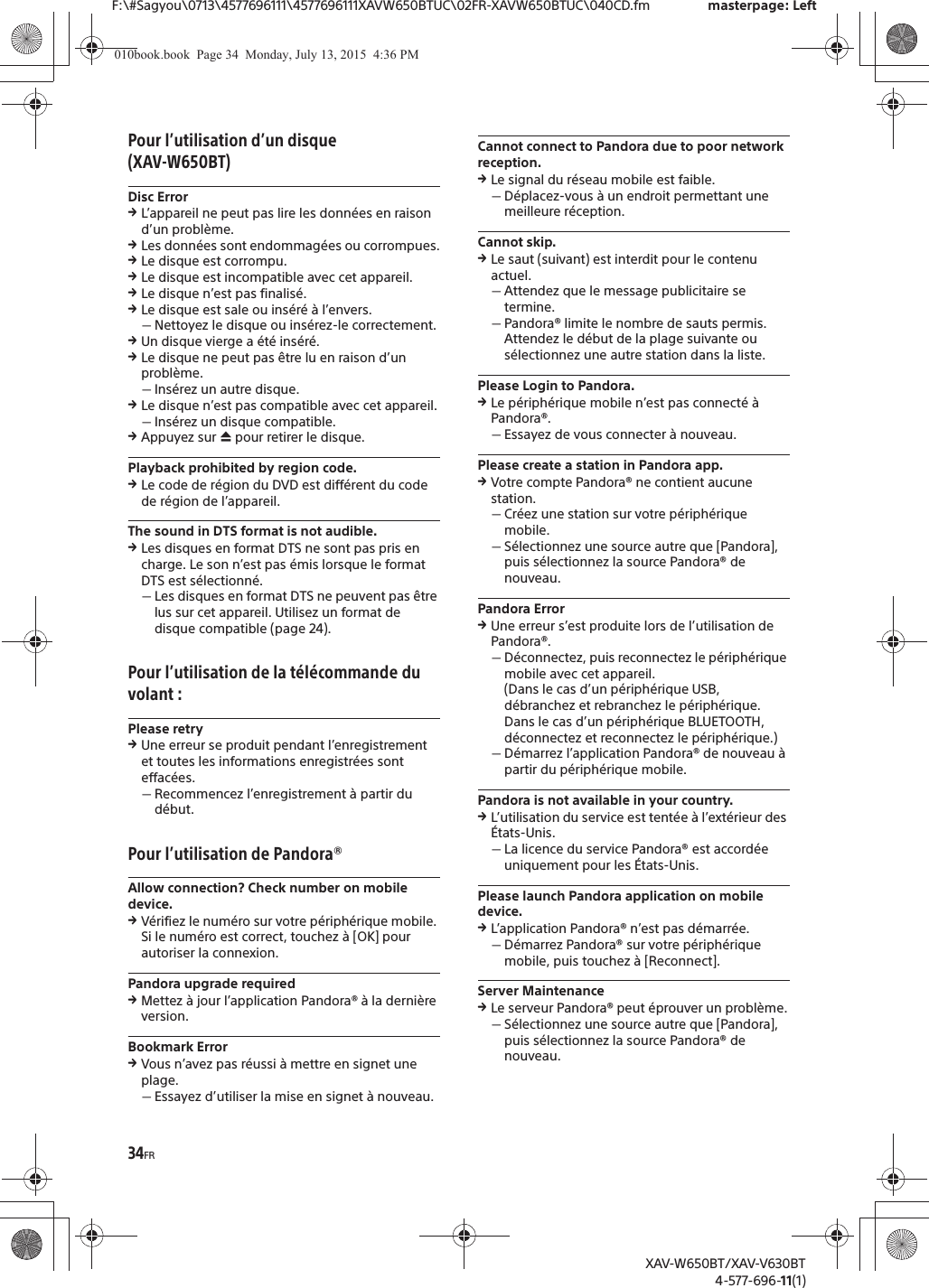 34FRF:\#Sagyou\0713\4577696111\4577696111XAVW650BTUC\02FR-XAVW650BTUC\040CD.fm masterpage: LeftXAV-W650BT/XAV-V630BT4-577-696-11(1)Pour l&rsquo;utilisation d&rsquo;un disque (XAV-W650BT)Disc ErrorqL&rsquo;appareil ne peut pas lire les donn&eacute;es en raison d&rsquo;un probl&egrave;me.qLes donn&eacute;es sont endommag&eacute;es ou corrompues.qLe disque est corrompu.qLe disque est incompatible avec cet appareil.qLe disque n&rsquo;est pas finalis&eacute;.qLe disque est sale ou ins&eacute;r&eacute; &agrave; l&rsquo;envers.ˋNettoyez le disque ou ins&eacute;rez-le correctement.qUn disque vierge a &eacute;t&eacute; ins&eacute;r&eacute;.qLe disque ne peut pas &ecirc;tre lu en raison d&rsquo;un probl&egrave;me.ˋIns&eacute;rez un autre disque.qLe disque n&rsquo;est pas compatible avec cet appareil.ˋIns&eacute;rez un disque compatible.qAppuyez sur &igrave; pour retirer le disque.Playback prohibited by region code.qLe code de r&eacute;gion du DVD est diff&eacute;rent du code de r&eacute;gion de l&rsquo;appareil.The sound in DTS format is not audible.qLes disques en format DTS ne sont pas pris en charge. Le son n&rsquo;est pas &eacute;mis lorsque le format DTS est s&eacute;lectionn&eacute;.ˋLes disques en format DTS ne peuvent pas &ecirc;tre lus sur cet appareil. Utilisez un format de disque compatible (page 24).Pour l&rsquo;utilisation de la t&eacute;l&eacute;commande du volant :Please retryqUne erreur se produit pendant l&rsquo;enregistrement et toutes les informations enregistr&eacute;es sont effac&eacute;es.ˋRecommencez l&rsquo;enregistrement &agrave; partir du d&eacute;but.Pour l&rsquo;utilisation de Pandora&reg;Allow connection? Check number on mobile device.qV&eacute;rifiez le num&eacute;ro sur votre p&eacute;riph&eacute;rique mobile. Si le num&eacute;ro est correct, touchez &agrave; [OK] pour autoriser la connexion.Pandora upgrade requiredqMettez &agrave; jour l&rsquo;application Pandora&reg; &agrave; la derni&egrave;re version.Bookmark ErrorqVous n&rsquo;avez pas r&eacute;ussi &agrave; mettre en signet une plage.ˋEssayez d&rsquo;utiliser la mise en signet &agrave; nouveau.Cannot connect to Pandora due to poor network reception.qLe signal du r&eacute;seau mobile est faible.ˋD&eacute;placez-vous &agrave; un endroit permettant une meilleure r&eacute;ception.Cannot skip.qLe saut (suivant) est interdit pour le contenu actuel.ˋAttendez que le message publicitaire se termine.ˋPandora&reg; limite le nombre de sauts permis. Attendez le d&eacute;but de la plage suivante ou s&eacute;lectionnez une autre station dans la liste.Please Login to Pandora.qLe p&eacute;riph&eacute;rique mobile n&rsquo;est pas connect&eacute; &agrave; Pandora&reg;.ˋEssayez de vous connecter &agrave; nouveau.Please create a station in Pandora app.qVotre compte Pandora&reg; ne contient aucune station.ˋCr&eacute;ez une station sur votre p&eacute;riph&eacute;rique mobile.ˋS&eacute;lectionnez une source autre que [Pandora], puis s&eacute;lectionnez la source Pandora&reg; de nouveau.Pandora ErrorqUne erreur s&rsquo;est produite lors de l&rsquo;utilisation de Pandora&reg;.ˋD&eacute;connectez, puis reconnectez le p&eacute;riph&eacute;rique mobile avec cet appareil.(Dans le cas d&rsquo;un p&eacute;riph&eacute;rique USB, d&eacute;branchez et rebranchez le p&eacute;riph&eacute;rique. Dans le cas d&rsquo;un p&eacute;riph&eacute;rique BLUETOOTH, d&eacute;connectez et reconnectez le p&eacute;riph&eacute;rique.)ˋD&eacute;marrez l&rsquo;application Pandora&reg; de nouveau &agrave; partir du p&eacute;riph&eacute;rique mobile.Pandora is not available in your country.qL&rsquo;utilisation du service est tent&eacute;e &agrave; l&rsquo;ext&eacute;rieur des &Eacute;tats-Unis.ˋLa licence du service Pandora&reg; est accord&eacute;e uniquement pour les &Eacute;tats-Unis.Please launch Pandora application on mobile device.qL&rsquo;application Pandora&reg; n&rsquo;est pas d&eacute;marr&eacute;e.ˋD&eacute;marrez Pandora&reg; sur votre p&eacute;riph&eacute;rique mobile, puis touchez &agrave; [Reconnect].Server MaintenanceqLe serveur Pandora&reg; peut &eacute;prouver un probl&egrave;me.ˋS&eacute;lectionnez une source autre que [Pandora], puis s&eacute;lectionnez la source Pandora&reg; de nouveau.010book.book  Page 34  Monday, July 13, 2015  4:36 PM