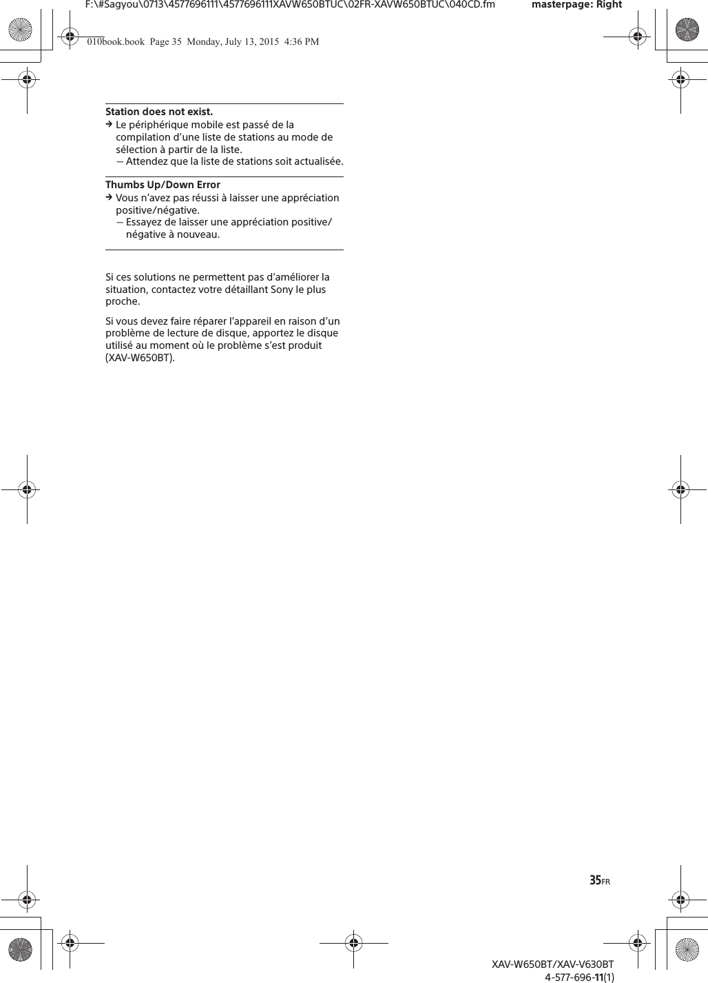 35FRF:\#Sagyou\0713\4577696111\4577696111XAVW650BTUC\02FR-XAVW650BTUC\040CD.fm masterpage: RightXAV-W650BT/XAV-V630BT4-577-696-11(1)Station does not exist.qLe p&eacute;riph&eacute;rique mobile est pass&eacute; de la compilation d&rsquo;une liste de stations au mode de s&eacute;lection &agrave; partir de la liste.ˋAttendez que la liste de stations soit actualis&eacute;e.Thumbs Up/Down ErrorqVous n&rsquo;avez pas r&eacute;ussi &agrave; laisser une appr&eacute;ciation positive/n&eacute;gative.ˋEssayez de laisser une appr&eacute;ciation positive/n&eacute;gative &agrave; nouveau.Si ces solutions ne permettent pas d&rsquo;am&eacute;liorer la situation, contactez votre d&eacute;taillant Sony le plus proche.Si vous devez faire r&eacute;parer l&rsquo;appareil en raison d&rsquo;un probl&egrave;me de lecture de disque, apportez le disque utilis&eacute; au moment o&ugrave; le probl&egrave;me s&rsquo;est produit (XAV-W650BT).010book.book  Page 35  Monday, July 13, 2015  4:36 PM