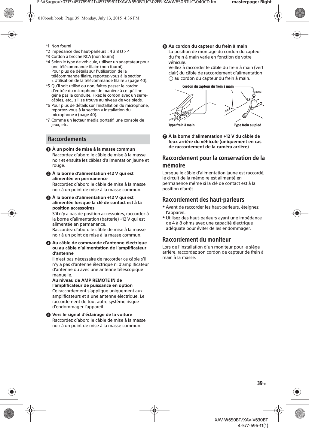 39FRF:\#Sagyou\0713\4577696111\4577696111XAVW650BTUC\02FR-XAVW650BTUC\040CD.fm masterpage: RightXAV-W650BT/XAV-V630BT4-577-696-11(1)*1 Non fourni*2 Imp&eacute;dance des haut-parleurs : 4 &agrave; 8 &Omega; &times; 4*3 Cordon &agrave; broche RCA (non fourni)*4 Selon le type de v&eacute;hicule, utilisez un adaptateur pour une t&eacute;l&eacute;commande filaire (non fourni).Pour plus de d&eacute;tails sur l&rsquo;utilisation de la t&eacute;l&eacute;commande filaire, reportez-vous &agrave; la section &laquo; Utilisation de la t&eacute;l&eacute;commande filaire &raquo; (page 40).*5 Qu&rsquo;il soit utilis&eacute; ou non, faites passer le cordon d&rsquo;entr&eacute;e du microphone de mani&egrave;re &agrave; ce qu&rsquo;il ne g&ecirc;ne pas la conduite. Fixez le cordon avec un serre-c&acirc;bles, etc., s&rsquo;il se trouve au niveau de vos pieds.*6 Pour plus de d&eacute;tails sur l&rsquo;installation du microphone, reportez-vous &agrave; la section &laquo; Installation du microphone &raquo; (page 40).*7 Comme un lecteur m&eacute;dia portatif, une console de jeux, etc.ɞ&Agrave; un point de mise &agrave; la masse communRaccordez d&rsquo;abord le c&acirc;ble de mise &agrave; la masse noir et ensuite les c&acirc;bles d&rsquo;alimentation jaune et rouge.ɟ&Agrave; la borne d&rsquo;alimentation +12 V qui est aliment&eacute;e en permanenceRaccordez d&rsquo;abord le c&acirc;ble de mise &agrave; la masse noir &agrave; un point de mise &agrave; la masse commun.ɠ&Agrave; la borne d&rsquo;alimentation +12 V qui est aliment&eacute;e lorsque la cl&eacute; de contact est &agrave; la position accessoiresS&rsquo;il n&rsquo;y a pas de position accessoires, raccordez &agrave; la borne d&rsquo;alimentation (batterie) +12 V qui est aliment&eacute;e en permanence.Raccordez d&rsquo;abord le c&acirc;ble de mise &agrave; la masse noir &agrave; un point de mise &agrave; la masse commun.ɡAu c&acirc;ble de commande d&rsquo;antenne &eacute;lectrique ou au c&acirc;ble d&rsquo;alimentation de l&rsquo;amplificateur d&rsquo;antenneIl n&rsquo;est pas n&eacute;cessaire de raccorder ce c&acirc;ble s&rsquo;il n&rsquo;y a pas d&rsquo;antenne &eacute;lectrique ni d&rsquo;amplificateur d&rsquo;antenne ou avec une antenne t&eacute;lescopique manuelle.Au niveau de AMP REMOTE IN de l&rsquo;amplificateur de puissance en optionCe raccordement s&rsquo;applique uniquement aux amplificateurs et &agrave; une antenne &eacute;lectrique. Le raccordement de tout autre syst&egrave;me risque d&rsquo;endommager l&rsquo;appareil.ɢVers le signal d&rsquo;&eacute;clairage de la voitureRaccordez d&rsquo;abord le c&acirc;ble de mise &agrave; la masse noir &agrave; un point de mise &agrave; la masse commun.ɣAu cordon du capteur du frein &agrave; mainLa position de montage du cordon du capteur du frein &agrave; main varie en fonction de votre v&eacute;hicule.Veillez &agrave; raccorder le c&acirc;ble du frein &agrave; main (vert clair) du c&acirc;ble de raccordement d&rsquo;alimentation ʓ au cordon du capteur du frein &agrave; main.ɤ&Agrave; la borne d&rsquo;alimentation +12 V du c&acirc;ble de feux arri&egrave;re du v&eacute;hicule (uniquement en cas de raccordement de la cam&eacute;ra arri&egrave;re)Raccordement pour la conservation de la m&eacute;moireLorsque le c&acirc;ble d&rsquo;alimentation jaune est raccord&eacute;, le circuit de la m&eacute;moire est aliment&eacute; en permanence m&ecirc;me si la cl&eacute; de contact est &agrave; la position d&rsquo;arr&ecirc;t.Raccordement des haut-parleursˎAvant de raccorder les haut-parleurs, &eacute;teignez l&rsquo;appareil.ˎUtilisez des haut-parleurs ayant une imp&eacute;dance de 4 &agrave; 8 ohms avec une capacit&eacute; &eacute;lectrique ad&eacute;quate pour &eacute;viter de les endommager.Raccordement du moniteurLors de l&rsquo;installation d&rsquo;un moniteur pour le si&egrave;ge arri&egrave;re, raccordez son cordon de capteur de frein &agrave; main &agrave; la masse.RaccordementsCordon du capteur du frein &agrave; mainType frein &agrave; main Type frein au pied010book.book  Page 39  Monday, July 13, 2015  4:36 PM