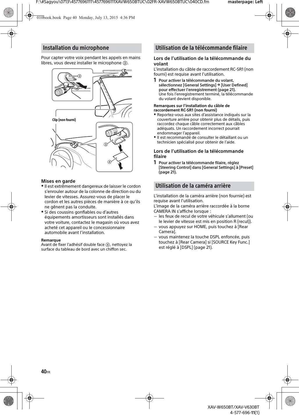 40FRF:\#Sagyou\0713\4577696111\4577696111XAVW650BTUC\02FR-XAVW650BTUC\040CD.fm masterpage: LeftXAV-W650BT/XAV-V630BT4-577-696-11(1)Pour capter votre voix pendant les appels en mains libres, vous devez installer le microphone ʕ.Mises en gardeˎIl est extr&ecirc;mement dangereux de laisser le cordon s&rsquo;enrouler autour de la colonne de direction ou du levier de vitesses. Assurez-vous de placer le cordon et les autres pi&egrave;ces de mani&egrave;re &agrave; ce qu&rsquo;ils ne g&ecirc;nent pas la conduite.ˎSi des coussins gonflables ou d&rsquo;autres &eacute;quipements amortisseurs sont install&eacute;s dans votre voiture, contactez le magasin o&ugrave; vous avez achet&eacute; cet appareil ou le concessionnaire automobile avant l&rsquo;installation.RemarqueAvant de fixer l&rsquo;adh&eacute;sif double face ʖ, nettoyez la surface du tableau de bord avec un chiffon sec.Lors de l&rsquo;utilisation de la t&eacute;l&eacute;commande du volantL&rsquo;installation du c&acirc;ble de raccordement RC-SR1 (non fourni) est requise avant l&rsquo;utilisation.1Pour activer la t&eacute;l&eacute;commande du volant, s&eacute;lectionnez [General Settings] q [User Defined] pour effectuer l&rsquo;enregistrement (page 21).Une fois l&rsquo;enregistrement termin&eacute;, la t&eacute;l&eacute;commande du volant devient disponible.Remarques sur l&rsquo;installation du c&acirc;ble de raccordement RC-SR1 (non fourni)ˎReportez-vous aux sites d&rsquo;assistance indiqu&eacute;s sur la couverture arri&egrave;re pour obtenir plus de d&eacute;tails, puis raccordez chaque c&acirc;ble correctement aux c&acirc;bles ad&eacute;quats. Un raccordement incorrect pourrait endommager l&rsquo;appareil.ˎIl est recommand&eacute; de consulter le d&eacute;taillant ou un technicien sp&eacute;cialis&eacute; pour obtenir de l&rsquo;aide.Lors de l&rsquo;utilisation de la t&eacute;l&eacute;commande filaire1Pour activer la t&eacute;l&eacute;commande filaire, r&eacute;glez [Steering Control] dans [General Settings] &agrave; [Preset] (page 21).L&rsquo;installation de la cam&eacute;ra arri&egrave;re (non fournie) est requise avant l&rsquo;utilisation.L&rsquo;image de la cam&eacute;ra arri&egrave;re raccord&eacute;e &agrave; la borne CAMERA IN s&rsquo;affiche lorsque :ˋles feux de recul de votre v&eacute;hicule s&rsquo;allument (ou le levier de vitesse est mis en position R (recul)).ˋvous appuyez sur HOME, puis touchez &agrave; [Rear Camera].ˋvous maintenez la touche DSPL enfonc&eacute;e, puis touchez &agrave; [Rear Camera] si [SOURCE Key Func.] est r&eacute;gl&eacute; &agrave; [DSPL] (page 21).Installation du microphoneʖʕClip (non fourni)ʕUtilisation de la t&eacute;l&eacute;commande filaireUtilisation de la cam&eacute;ra arri&egrave;re010book.book  Page 40  Monday, July 13, 2015  4:36 PM