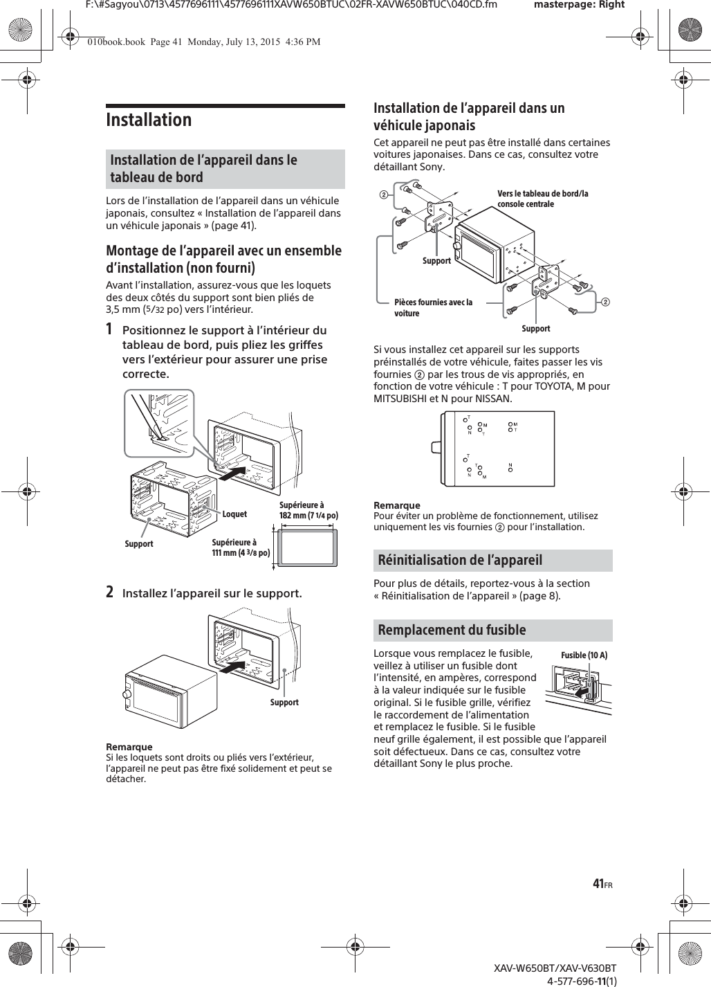41FRF:\#Sagyou\0713\4577696111\4577696111XAVW650BTUC\02FR-XAVW650BTUC\040CD.fm masterpage: RightXAV-W650BT/XAV-V630BT4-577-696-11(1)InstallationLors de l&rsquo;installation de l&rsquo;appareil dans un v&eacute;hicule japonais, consultez &laquo; Installation de l&rsquo;appareil dans un v&eacute;hicule japonais &raquo; (page 41).Montage de l&rsquo;appareil avec un ensemble d&rsquo;installation (non fourni)Avant l&rsquo;installation, assurez-vous que les loquets des deux c&ocirc;t&eacute;s du support sont bien pli&eacute;s de 3,5 mm (5/32 po) vers l&rsquo;int&eacute;rieur.1Positionnez le support &agrave; l&rsquo;int&eacute;rieur du tableau de bord, puis pliez les griffes vers l&rsquo;ext&eacute;rieur pour assurer une prise correcte.2Installez l&rsquo;appareil sur le support.RemarqueSi les loquets sont droits ou pli&eacute;s vers l&rsquo;ext&eacute;rieur, l&rsquo;appareil ne peut pas &ecirc;tre fix&eacute; solidement et peut se d&eacute;tacher.Installation de l&rsquo;appareil dans un v&eacute;hicule japonaisCet appareil ne peut pas &ecirc;tre install&eacute; dans certaines voitures japonaises. Dans ce cas, consultez votre d&eacute;taillant Sony.Si vous installez cet appareil sur les supports pr&eacute;install&eacute;s de votre v&eacute;hicule, faites passer les vis fournies ʔ par les trous de vis appropri&eacute;s, en fonction de votre v&eacute;hicule : T pour TOYOTA, M pour MITSUBISHI et N pour NISSAN.RemarquePour &eacute;viter un probl&egrave;me de fonctionnement, utilisez uniquement les vis fournies ʔ pour l&rsquo;installation.Pour plus de d&eacute;tails, reportez-vous &agrave; la section &laquo; R&eacute;initialisation de l&rsquo;appareil &raquo; (page 8).Lorsque vous remplacez le fusible, veillez &agrave; utiliser un fusible dont l&rsquo;intensit&eacute;, en amp&egrave;res, correspond &agrave; la valeur indiqu&eacute;e sur le fusible original. Si le fusible grille, v&eacute;rifiez le raccordement de l&rsquo;alimentation et remplacez le fusible. Si le fusible neuf grille &eacute;galement, il est possible que l&rsquo;appareil soit d&eacute;fectueux. Dans ce cas, consultez votre d&eacute;taillant Sony le plus proche.Installation de l&rsquo;appareil dans le tableau de bordLoquetSupportSup&eacute;rieure &agrave; 182 mm (7 1/4po)Sup&eacute;rieure &agrave; 111 mm (4 3/8po)SupportR&eacute;initialisation de l&rsquo;appareilRemplacement du fusibleʔVers le tableau de bord/la console centralePi&egrave;ces fournies avec la voitureʔSupportSupportFusible (10 A)010book.book  Page 41  Monday, July 13, 2015  4:36 PM