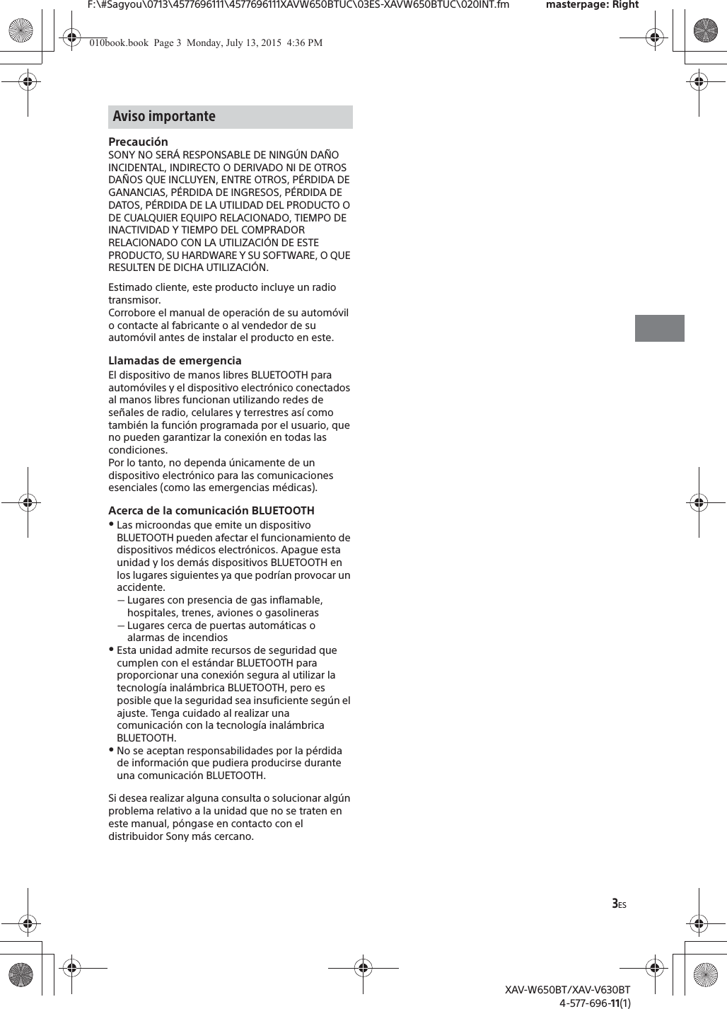 3ESF:\#Sagyou\0713\4577696111\4577696111XAVW650BTUC\03ES-XAVW650BTUC\020INT.fm masterpage: RightXAV-W650BT/XAV-V630BT4-577-696-11(1)Precauci&oacute;nSONY NO SER&Aacute; RESPONSABLE DE NING&Uacute;N DA&Ntilde;O INCIDENTAL, INDIRECTO O DERIVADO NI DE OTROS DA&Ntilde;OS QUE INCLUYEN, ENTRE OTROS, P&Eacute;RDIDA DE GANANCIAS, P&Eacute;RDIDA DE INGRESOS, P&Eacute;RDIDA DE DATOS, P&Eacute;RDIDA DE LA UTILIDAD DEL PRODUCTO O DE CUALQUIER EQUIPO RELACIONADO, TIEMPO DE INACTIVIDAD Y TIEMPO DEL COMPRADOR RELACIONADO CON LA UTILIZACI&Oacute;N DE ESTE PRODUCTO, SU HARDWARE Y SU SOFTWARE, O QUE RESULTEN DE DICHA UTILIZACI&Oacute;N.Estimado cliente, este producto incluye un radio transmisor.Corrobore el manual de operaci&oacute;n de su autom&oacute;vil o contacte al fabricante o al vendedor de su autom&oacute;vil antes de instalar el producto en este.Llamadas de emergenciaEl dispositivo de manos libres BLUETOOTH para autom&oacute;viles y el dispositivo electr&oacute;nico conectados al manos libres funcionan utilizando redes de se&ntilde;ales de radio, celulares y terrestres as&iacute; como tambi&eacute;n la funci&oacute;n programada por el usuario, que no pueden garantizar la conexi&oacute;n en todas las condiciones.Por lo tanto, no dependa &uacute;nicamente de un dispositivo electr&oacute;nico para las comunicaciones esenciales (como las emergencias m&eacute;dicas).Acerca de la comunicaci&oacute;n BLUETOOTHˎLas microondas que emite un dispositivo BLUETOOTH pueden afectar el funcionamiento de dispositivos m&eacute;dicos electr&oacute;nicos. Apague esta unidad y los dem&aacute;s dispositivos BLUETOOTH en los lugares siguientes ya que podr&iacute;an provocar un accidente.ˋLugares con presencia de gas inflamable, hospitales, trenes, aviones o gasolinerasˋLugares cerca de puertas autom&aacute;ticas o alarmas de incendiosˎEsta unidad admite recursos de seguridad que cumplen con el est&aacute;ndar BLUETOOTH para proporcionar una conexi&oacute;n segura al utilizar la tecnolog&iacute;a inal&aacute;mbrica BLUETOOTH, pero es posible que la seguridad sea insuficiente seg&uacute;n el ajuste. Tenga cuidado al realizar una comunicaci&oacute;n con la tecnolog&iacute;a inal&aacute;mbrica BLUETOOTH.ˎNo se aceptan responsabilidades por la p&eacute;rdida de informaci&oacute;n que pudiera producirse durante una comunicaci&oacute;n BLUETOOTH.Si desea realizar alguna consulta o solucionar alg&uacute;n problema relativo a la unidad que no se traten en este manual, p&oacute;ngase en contacto con el distribuidor Sony m&aacute;s cercano.Aviso importante010book.book  Page 3  Monday, July 13, 2015  4:36 PM