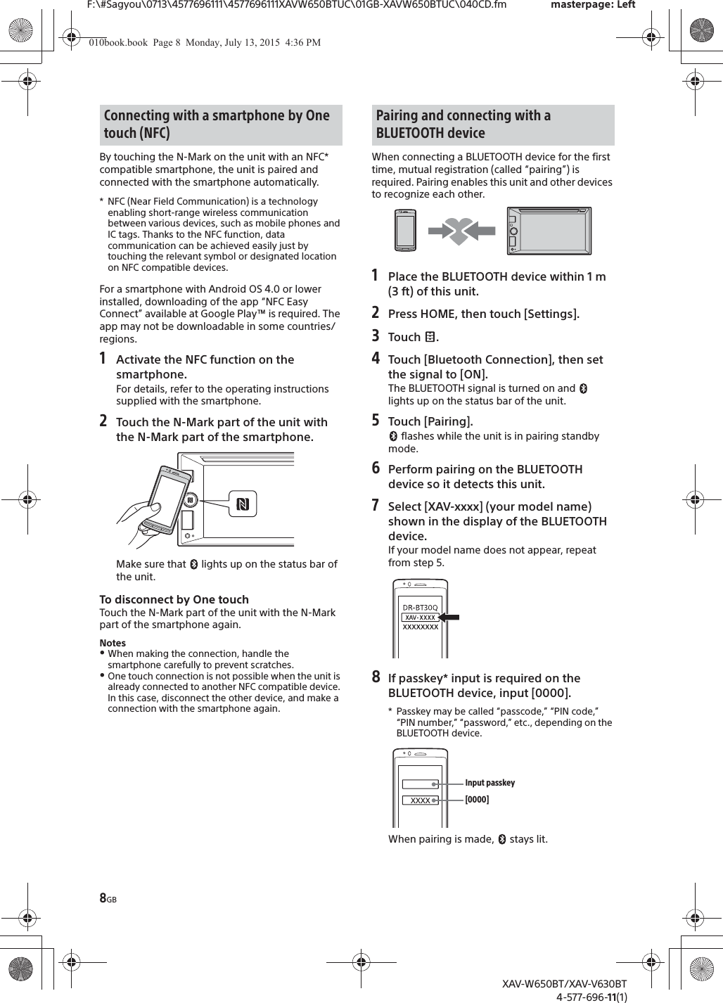 8GBF:\#Sagyou\0713\4577696111\4577696111XAVW650BTUC\01GB-XAVW650BTUC\040CD.fm masterpage: LeftXAV-W650BT/XAV-V630BT4-577-696-11(1)By touching the N-Mark on the unit with an NFC* compatible smartphone, the unit is paired and connected with the smartphone automatically.* NFC (Near Field Communication) is a technology enabling short-range wireless communication between various devices, such as mobile phones and IC tags. Thanks to the NFC function, data communication can be achieved easily just by touching the relevant symbol or designated location on NFC compatible devices.For a smartphone with Android OS 4.0 or lower installed, downloading of the app &ldquo;NFC Easy Connect&rdquo; available at Google Play&trade; is required. The app may not be downloadable in some countries/regions.1Activate the NFC function on the smartphone.For details, refer to the operating instructions supplied with the smartphone.2Touch the N-Mark part of the unit with the N-Mark part of the smartphone.Make sure that   lights up on the status bar of the unit.To disconnect by One touchTouch the N-Mark part of the unit with the N-Mark part of the smartphone again.NotesˎWhen making the connection, handle the smartphone carefully to prevent scratches.ˎOne touch connection is not possible when the unit is already connected to another NFC compatible device. In this case, disconnect the other device, and make a connection with the smartphone again.When connecting a BLUETOOTH device for the first time, mutual registration (called &ldquo;pairing&rdquo;) is required. Pairing enables this unit and other devices to recognize each other.1Place the BLUETOOTH device within 1 m (3 ft) of this unit.2Press HOME, then touch [Settings].3Touch .4Touch [Bluetooth Connection], then set the signal to [ON].The BLUETOOTH signal is turned on and   lights up on the status bar of the unit.5Touch [Pairing]. flashes while the unit is in pairing standby mode.6Perform pairing on the BLUETOOTH device so it detects this unit.7Select [XAV-xxxx] (your model name) shown in the display of the BLUETOOTH device.If your model name does not appear, repeat from step 5.8If passkey* input is required on the BLUETOOTH device, input [0000].* Passkey may be called &ldquo;passcode,&rdquo; &ldquo;PIN code,&rdquo; &ldquo;PIN number,&rdquo; &ldquo;password,&rdquo; etc., depending on the BLUETOOTH device. When pairing is made,   stays lit.Connecting with a smartphone by One touch (NFC)Pairing and connecting with a BLUETOOTH device[0000]Input passkey010book.book  Page 8  Monday, July 13, 2015  4:36 PM