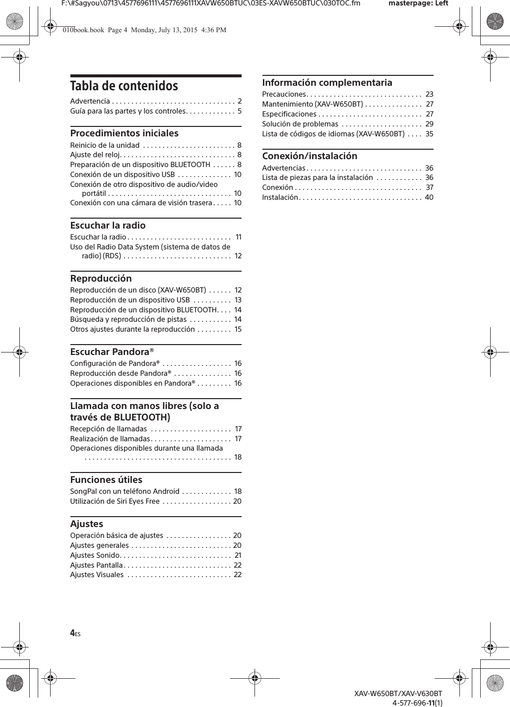 4ESF:\#Sagyou\0713\4577696111\4577696111XAVW650BTUC\03ES-XAVW650BTUC\030TOC.fm masterpage: LeftXAV-W650BT/XAV-V630BT4-577-696-11(1)Tabla de contenidosAdvertencia . . . . . . . . . . . . . . . . . . . . . . . . . . . . . . . .  2Gu&iacute;a para las partes y los controles. . . . . . . . . . . . .  5Procedimientos inicialesReinicio de la unidad  . . . . . . . . . . . . . . . . . . . . . . . . 8Ajuste del reloj. . . . . . . . . . . . . . . . . . . . . . . . . . . . . . 8Preparaci&oacute;n de un dispositivo BLUETOOTH . . . . . . 8Conexi&oacute;n de un dispositivo USB  . . . . . . . . . . . . . .  10Conexi&oacute;n de otro dispositivo de audio/video port&aacute;til . . . . . . . . . . . . . . . . . . . . . . . . . . . . . . . .  10Conexi&oacute;n con una c&aacute;mara de visi&oacute;n trasera. . . . .  10Escuchar la radioEscuchar la radio . . . . . . . . . . . . . . . . . . . . . . . . . . .   11Uso del Radio Data System (sistema de datos de radio) (RDS) . . . . . . . . . . . . . . . . . . . . . . . . . . . .  12Reproducci&oacute;nReproducci&oacute;n de un disco (XAV-W650BT)  . . . . . .  12Reproducci&oacute;n de un dispositivo USB  . . . . . . . . . .  13Reproducci&oacute;n de un dispositivo BLUETOOTH. . . .  14B&uacute;squeda y reproducci&oacute;n de pistas  . . . . . . . . . . .  14Otros ajustes durante la reproducci&oacute;n . . . . . . . . .  15Escuchar Pandora&reg;Configuraci&oacute;n de Pandora&reg; . . . . . . . . . . . . . . . . . .  16Reproducci&oacute;n desde Pandora&reg; . . . . . . . . . . . . . . .  16Operaciones disponibles en Pandora&reg; . . . . . . . . .  16Llamada con manos libres (solo a trav&eacute;s de BLUETOOTH)Recepci&oacute;n de llamadas  . . . . . . . . . . . . . . . . . . . . .  17Realizaci&oacute;n de llamadas. . . . . . . . . . . . . . . . . . . . .  17Operaciones disponibles durante una llamada . . . . . . . . . . . . . . . . . . . . . . . . . . . . . . . . . . . . . .  18Funciones &uacute;tilesSongPal con un tel&eacute;fono Android . . . . . . . . . . . . .  18Utilizaci&oacute;n de Siri Eyes Free . . . . . . . . . . . . . . . . . . 20AjustesOperaci&oacute;n b&aacute;sica de ajustes  . . . . . . . . . . . . . . . . . 20Ajustes generales . . . . . . . . . . . . . . . . . . . . . . . . . . 20Ajustes Sonido. . . . . . . . . . . . . . . . . . . . . . . . . . . . .  21Ajustes Pantalla. . . . . . . . . . . . . . . . . . . . . . . . . . . .  22Ajustes Visuales  . . . . . . . . . . . . . . . . . . . . . . . . . . .  22Informaci&oacute;n complementariaPrecauciones. . . . . . . . . . . . . . . . . . . . . . . . . . . . . .  23Mantenimiento (XAV-W650BT) . . . . . . . . . . . . . . .  27Especificaciones . . . . . . . . . . . . . . . . . . . . . . . . . . .   27Soluci&oacute;n de problemas  . . . . . . . . . . . . . . . . . . . . .  29Lista de c&oacute;digos de idiomas (XAV-W650BT)  . . . .  35Conexi&oacute;n/instalaci&oacute;nAdvertencias . . . . . . . . . . . . . . . . . . . . . . . . . . . . . .  36Lista de piezas para la instalaci&oacute;n  . . . . . . . . . . . .  36Conexi&oacute;n . . . . . . . . . . . . . . . . . . . . . . . . . . . . . . . . .  37Instalaci&oacute;n. . . . . . . . . . . . . . . . . . . . . . . . . . . . . . . .  40010book.book  Page 4  Monday, July 13, 2015  4:36 PM