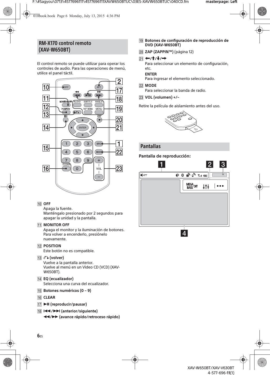 6ESF:\#Sagyou\0713\4577696111\4577696111XAVW650BTUC\03ES-XAVW650BTUC\040CD.fm masterpage: LeftXAV-W650BT/XAV-V630BT4-577-696-11(1)El control remoto se puede utilizar para operar los controles de audio. Para las operaciones de men&uacute;, utilice el panel t&aacute;ctil. ȲOFFApaga la fuente.Mant&eacute;ngalo presionado por 2 segundos para apagar la unidad y la pantalla.ȳMONITOR OFFApaga el monitor y la iluminaci&oacute;n de botones.Para volver a encenderlo, presi&oacute;nelo nuevamente.ȴPOSITIONEste bot&oacute;n no es compatible.ȵ&aacute; (volver)Vuelve a la pantalla anterior.Vuelve al men&uacute; en un Video CD (VCD) (XAV-W650BT).ȶEQ (ecualizador)Selecciona una curva del ecualizador.ȷBotones num&eacute;ricos (0 &ndash; 9)ȸCLEARȹā (reproducir/pausar)Ⱥ&Atilde;/&Ntilde; (anterior/siguiente)&ugrave;/&szlig; (avance r&aacute;pido/retroceso r&aacute;pido)ȻBotones de configuraci&oacute;n de reproducci&oacute;n de DVD (XAV-W650BT)ȼZAP (ZAPPIN&trade;) (p&aacute;gina 12)ȽR/a/{/CPara seleccionar un elemento de configuraci&oacute;n, etc.ENTERPara ingresar el elemento seleccionado.ȾMODEPara seleccionar la banda de radio.ȿVOL (volumen) +/&ndash;Retire la pel&iacute;cula de aislamiento antes del uso.Pantalla de reproducci&oacute;n:RM-X170 control remoto (XAV-W650BT)Pantallas010book.book  Page 6  Monday, July 13, 2015  4:36 PM